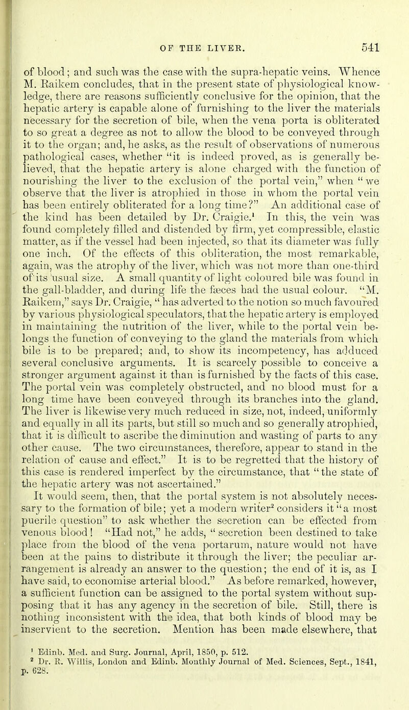 of blood ; and such was the case with the supra-hepatic veins. Whence M. Eaikem concludes, that in the present state of physiological know- ledge, there are reasons sufficiently conclusive for the opinion, that the hepatic artery is capable alone of furnishing to the liver the materials necessary for the secretion of bile, when the vena porta is obliterated to so great a degree as not to allow the blood to be conveyed through, it to the organ; and, he asks, as the result of observations of numerous pathological cases, whether it is indeed proved, as is generally be- lieved, that the hepatic artery is alone charged with the function of nourishing the liver to the exclusion of the portal vein, when  we observe that the liver is atrophied in those in whom the portal vein has been entirely obliterated for a long time? An additional case of the kind has been detailed by Dr. Craigie.' In this, the vein Nvas found completely filled and distended by firm, yet compressible, elastic matter, as if the vessel had been injected, so that its diameter was fully one inch. Of the eft'ects of this obliteration, the most remarkable, again, was the atrophy of the liver, which was not more than one-third ofits 'usual size. A small quantity of light coloured bile was found in the gall-bladder, and during life the faeces had the usual colour. M. Kaikem, says Dr. Craigie,  has adverted to the notion so much favoured by various physiological speculators, that the hepatic artery is employed in maintaining the nutrition of the liver, while to the portal vein be- longs the function of conveying to the gland the materials from which bile is to be prepared; and, to show its incompetency, has adduced several conclusive arguments. It is scarcely possible to conceive a stronger argument against it than is furnished by the facts of this case. The portal vein was completely obstructed, and no blood must for a long time have been conveyed through its branches into the gland. The liver is likewise very much reduced in size, not, indeed, uniformly and equally in all its parts, but still so much and so generally atrophied, that it is difficult to ascribe the diminution and wasting of parts to any other cause. The two circumstances, therefore, appear to stand in the relation of cause and effect. It is to be regretted that the history of this case is rendered imperfect by the circumstance, that  the state of the hepatic artery was not ascertained. It would seem, then, that the portal system is not absolutely neces- sary to the formation of bile; yet a modern writer^ considers it a most puerile question to ask whether the secretion can be effected from venous blood ! Had not, he adds,  secretion been destined to take place from the blood of the vena portarum, nature would not have been at the pains to distribute it through the liver; the peculiar ar- rangement is already an answer to the question; the end of it is, as I have said, to economise arterial blood. As before remarked, however, a sufficient function can be assigned to the portal system without sup- posing that it has any agency in the secretion of bile. Still, there is nothing inconsistent with th'> idea, that both kinds of blood may be inservient to the secretion. Mention has been made elsewhere, that ' Edinb. Med. and Surg. Journal, April, 1850, p. 512. ^ Dr. R. Willis, London and Edinb. Monthly Journal of Med. Sciences, Sept., 1841, p. 628.