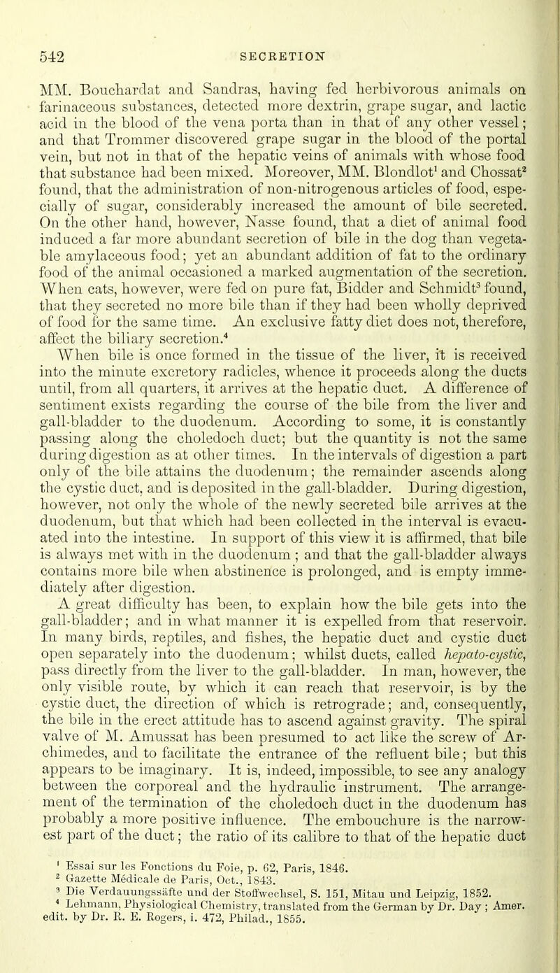 MM. Boiicliardat and Sandras, having fed herbivorous animals on farinaceous substances, detected more dextrin, grape sugar, and lactic acid in the blood of the vena porta than in that of any other vessel; and that Trommer discovered grape sugar in the blood of the portal vein, but not in that of the hepatic veins of animals with whose food that substance had been mixed. Moreover, MM. Blondlot' and Chossat* found, that the administration of non-nitrogenous articles of food, espe- cially of sugar, considerably increased the amount of bile secreted. On the other hand, however, Nasse found, that a diet of animal food induced a far more abundant secretion of bile in the dog than vegeta- ble amylaceous food; yet an abundant addition of fat to the ordinary food of the animal occasioned a marked augmentation of the secretion. When cats, however, were fed on pure fat. Bidder and Schmidt^ found, that they secreted no more bile than if they had been wholly deprived of food for the same time. An exclusive fatty diet does not, therefore, affect the biliary secretion.* When bile is once formed in the tissue of the liver, it is received into the minute excretory radicles, whence it proceeds along the ducts until, from all quarters, it arrives at the hepatic duct. A difference of sentiment exists regarding the course of the bile from the liver and gall-bladder to the duodenum. According to some, it is constantly passing along the choledoch duct; but the quantity is not the same during digestion as at other times. In the intervals of digestion a part only of the bile attains the duodenum; the remainder ascends along the cystic duct, and is deposited in the gall-bladder. During digestion, however, not only the whole of the newly secreted bile arrives at the duodenum, but that which had been collected in the interval is evacu- ated into the intestine. In support of this view it is affirmed, that bile is always met with in the duodenum ; and that the gall-bladder always contains more bile when abstinence is prolonged, and is empty imme- diately after digestion. A great difficulty has been, to explain how the bile gets into the gall-bladder; and in what manner it is expelled from that reservoir. In many birds, reptiles, and fishes, the hepatic duct and cystic duct open separately into the duodenum; whilst ducts, called hepato-cystic, pass directly from the liver to the gall-bladder. In man, however, the only visible route, by which it can reach that reservoir, is by the cystic duct, the direction of which is retrograde; and, consequently, the bile in the erect attitude has to ascend against gravity. The spiral valve of M. Amussat has been presumed to act like the screw of Ar- chimedes, and to facilitate the entrance of the refluent bile; but this appears to be imaginary. It is, indeed, impossible, to see any analogy between the corporeal and the hydraulic instrument. The arrange- ment of the termination of the choledoch duct in the duodenum has probably a more positive influence. The embouchure is the narrow- est part of the duct; the ratio of its calibre to that of the hepatic duct ' Essai sur les Fonctions du Foie, p. G2, Paris, 1846. 2 Gazette Medioale de Paris, Oct., 1843. a Die Verdauungssiifte und der StoiTweclisel, S. 151, Mitau und Leipzig, 1852. * Lehmann, Physiological Chemistry, translated from the German by Dr. Day ; Amer. edit, by Dr. R. E. Rogers, i. 472, Philad., 1855.