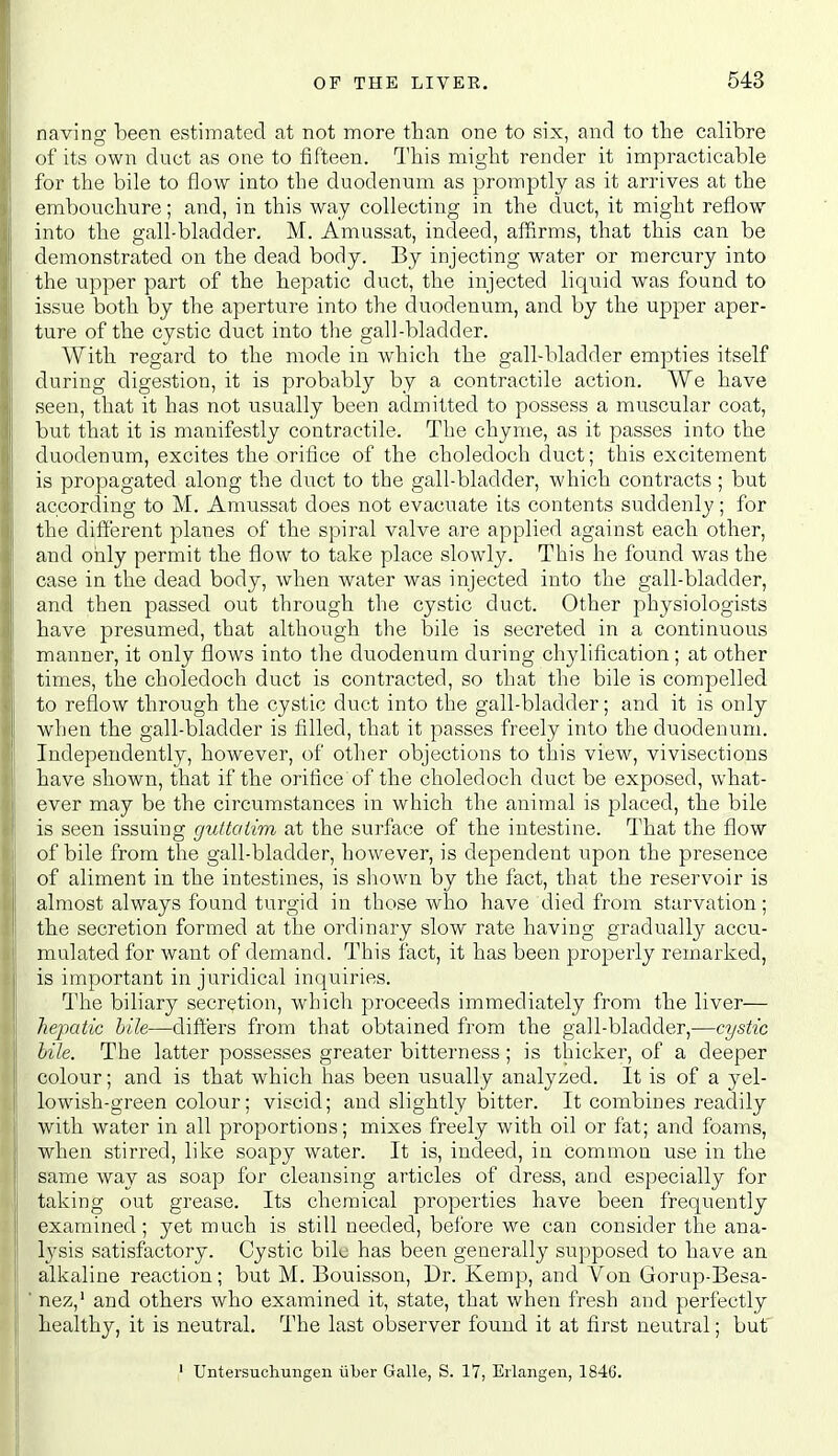 naving been estimated at not more than one to six, and to the calibre of its own duct as one to fifteen. Tliis might render it impracticable for the bile to flow into the duodenum as promptly as it arrives at the embouchure; and, in this way collecting in the duct, it might reflow into the gall-bladder. M. Amussat, indeed, affirms, that this can be demonstrated on the dead body. By injecting water or mercury into the upper part of the hepatic duct, the injected liquid was found to issue both by the aperture into the duodenum, and by the upper aper- ture of the cystic duct into the gall-bladder. With regard to the mode in which the gall-bladder empties itself during digestion, it is probably by a contractile action. We have seen, that it has not usually been admitted to possess a muscular coat, but that it is manifestly contractile. The chyme, as it passes into the duodenum, excites the orifice of the choledoch duct; this excitement is propagated along the duct to the gall-bladder, which contracts ; but according to M. Amussat does not evacuate its contents suddenly; for the different planes of the spiral valve are applied against each other, and only permit the flow to take place slowly. This he found was the case in the dead body, when water was injected into the gall-bladder, and then passed out through the cystic duct. Other physiologists have presumed, that although the bile is secreted in a continuous manner, it only flows into the duodenum during chylification; at other times, the choledoch duct is contracted, so that the bile is compelled to reflow through the cystic duct into the gall-bladder; and it is only when the gall-bladder is filled, that it passes freely into the duodenum. Independently, however, of other objections to this view, vivisections have shown, that if the orifice of the choledoch duct be exposed, what- ever may be the circumstances in which the animal is placed, the bile is seen issuing guttaiim at the surface of the intestine. That the flow of bile from the gall-bladder, however, is dependent upon the presence of aliment in the intestines, is sliown by the fact, that the reservoir is almost always found turgid in those who have died from starvation; the secretion formed at the ordinary slow rate having gradually accu- mulated for want of demand. This fact, it has been properly remarked, is important in juridical inquiries. The biliary secretion, whicli proceeds immediately from the liver— hepatic bile—dift'ers from that obtained from the gall-bladder,—cystic bile. The latter possesses greater bitterness; is thicker, of a deeper colour; and is that which has been usually analyzed. It is of a yel- lowdsh-green colour; viscid; and slightly bitter. It combines readily with water in all proportions; mixes freely with oil or fat; and foams, when stirred, like soapy water. It is, indeed, in common use in the same way as soap for cleansing articles of dress, and especially for taking out grease. Its chemical properties have been frequently examined; yet much is still needed, before we can consider the ana- Ij'sis satisfactory. Cystic bile has been generally supposed to have an alkaline reaction; but M. Bouisson, Dr. Kemp, and Von Gorup-Besa- ' nez,' and others who examined it, state, that when fresh and perfectly healthy, it is neutral. The last observer found it at first neutral; but ' Untersuchungen iiber Galle, S. 17, Eilangen, 1846.