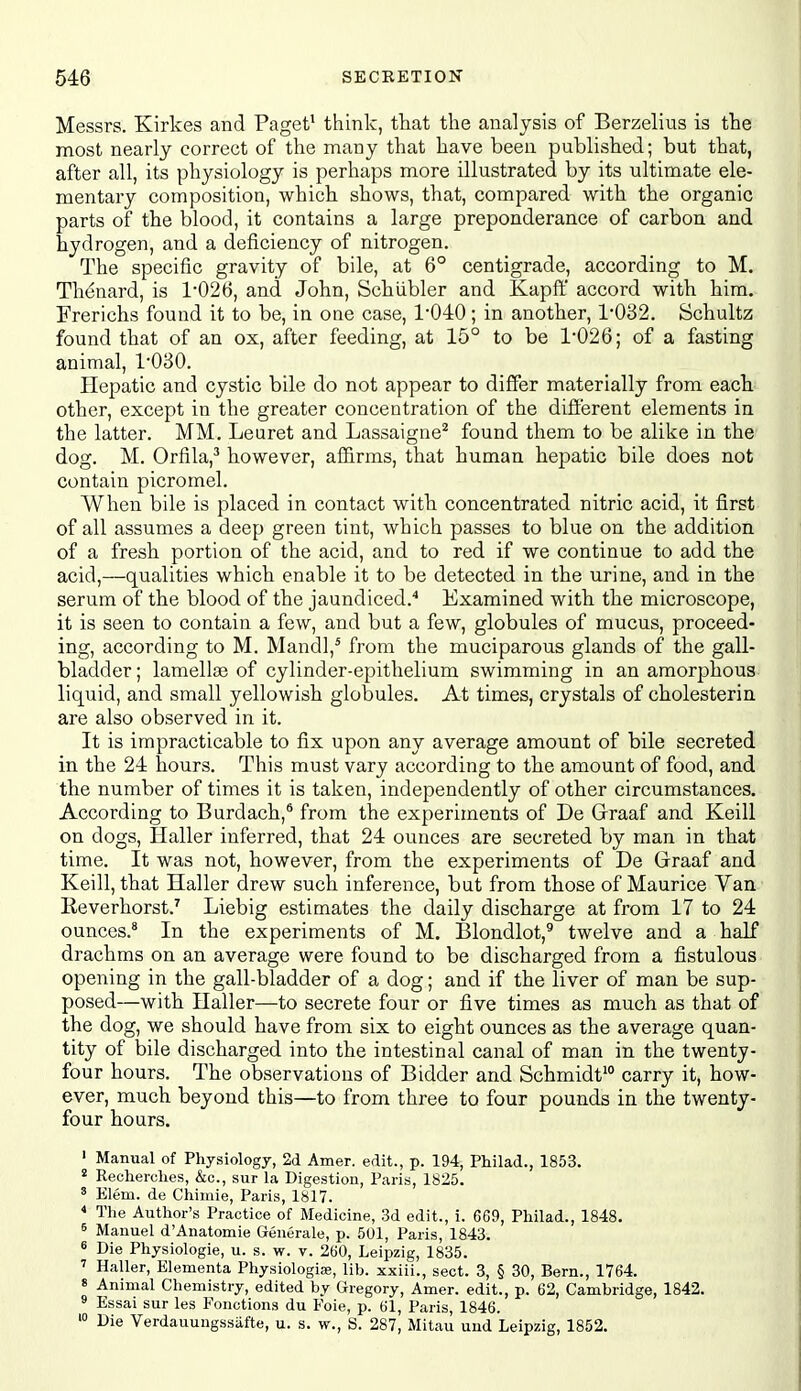 Messrs. Kirkes and Paget' think, that the analysis of Berzelius is the most nearly correct of the many that have been published; but that, after all, its physiology is perhaps more illustrated by its ultimate ele- mentary composition, which shows, that, compared with the organic parts of the blood, it contains a large preponderance of carbon and hydrogen, and a deficiency of nitrogen. The specific gravity of bile, at 6° centigrade, according to M. Thenard, is 1026, and John, Schiibler and Kapff accord with him. Frerichs found it to be, in one case, 1040; in another, 1-032. Schultz found that of an ox, after feeding, at 15° to be 1*026; of a fasting animal, I'OBO. Hepatic and cystic bile do not appear to differ materially from each other, except in the greater concentration of the difi:'erent elements in the latter. MM, Leuret and Lassaigne^ found them to be alike in the dog. M. Orfila,^ however, af&rms, that human hepatic bile does not contain picromel. When bile is placed in contact with concentrated nitric acid, it first of all assumes a deep green tint, which passes to blue on the addition of a fresh portion of the acid, and to red if we continue to add the acid,—qualities which enable it to be detected in the urine, and in the serum of the blood of the jaundiced.'' Examined with the microscope, it is seen to contain a few, and but a few, globules of mucus, proceed- ing, according to M. Mandl,* from the muciparous glands of the gall- bladder ; lamella3 of cylinder-epithelium swimming in an amorphous liquid, and small yellowish globules. At times, crystals of cholesterin are also observed in it. It is impracticable to fix upon any average amount of bile secreted in the 24 hours. This must vary according to the amount of food, and the number of times it is taken, independently of other circumstances. According to Burdach,^ from the experiments of De Graaf and Keill on dogs, Haller inferred, that 24 ounces are secreted by man in that time. It was not, however, from the experiments of De Graaf and Keill, that Haller drew such inference, but from those of Maurice Van Reverhorst.' Liebig estimates the daily discharge at from 17 to 24 ounces.* In the experiments of M. Blondlot,^ twelve and a half drachms on an average were found to be discharged from a fistulous opening in the gall-bladder of a dog; and if the liver of man be sup- posed—with Haller—to secrete four or five times as much as that of the dog, we should have from six to eight ounces as the average quan- tity of bile discharged into the intestinal canal of man in the twenty- four hours. The observations of Bidder and Schmidt' carry it, how- ever, much beyond this—to from three to four pounds in the twenty- four hours. ' Manual of Physiology, 2d Amer. edit., p. 194, Philad., 1853. ' Recherclies, &c., sur la Digestion, Paris, 1825. ' Elem. de Chimie, Paris, 1817. * Tlie Author's Practice of Medicine, 3d edit., i. 669, Philad., 1848, 6 Manuel d'Anatomie Generale, p. 501, Paris, 1843. « Die Physiologie, u. s. w. v. 260, Leipzig, 1835. Haller, Elementa Physiologia;, lib. xxiii., sect. 3, § 30, Bern., 1764. 8 Animal Chemistry, edited by Gregory, Amer. edit., p. 62, Cambridge, 1842. ^ Essai sur les Fonotions du Foie, p. 61, Paris, 1846. > Die Verdauuugssiifte, u. s. w., S. 287, Mitau uud Leipzig, 1852.