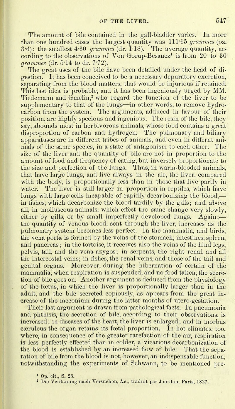 The amount of bile contained in the gall-bladder varies. In more than one hundred cases the largest quantity was 111'65 grammes (oz. 3'6): the smallest 4-60 grammes (dr. I'lS). The average quantity, ac- cording to the observations of Von Grorup-Besanez' is from 20 to 80 grammes (dr. 6-14 to dr. 7'72). The great uses of the bile have been detailed under the head of di- gestion. It has been conceived to be a necessary depuratory excretion, separating from the blood matters, that would be injurious if retained. This last idea is probable, and it has been ingeniously urged by MM. Tiedemann and Gmelin,^ who regard the function of the liver to be supplementary to that of the lungs—in other words, to remove hydro- carbon from the system. The arguments, adduced in favour of their position, are highly specious and ingenious. The resin of the bile, they say, abounds most in herbivorous animals, whose food contains a great disproportion of carbon and hydrogen. The pulmonary and biiiarj^ apparatuses are in different tribes of animals, and even in diff'ernt ani- mals of the same species, in a state of antagonism to each other. The si^e of the liver and the quantity of bile are not in proportion to the amount of food and frequency of eating, but inversely proportionate to the size and perfection of the lungs. Thus, in warm-blooded animals, that have large lungs, and live always in the air, the liver, compared with the body, is proportionally less than in those that live partly in water. The liver is still larger in proportion in reptiles, which have lungs with large cells incapable of rapidly decarbonizing the blood,— in fishes, which decarbonize the blood tardily by the gills; and, above all, in molluscous animals, which effect the same change very slowly, either by gills, or by small imperfectly developed lungs. Again;— the quantity of venous blood, sent through the liver, increases as the pulmonary system becomes less perfect. In the mammalia, and birds, the vena porta is formed by the veins of the stomach, intestines, spleen, and pancreas; in the tortoise, it receives also the veins of the hind legs, pelvis, tail, and the vena azygos; in serpents, the right renal, and all the intercostal veins; in fishes, the renal veins, and those of the tail and genital organs. Moreover, during the hibernation of certain of the mammalia, when respiration is suspended, and no food taken, the secre- tion of bile goes on. Another argument is deduced from the physiology of the foetus, in which the liver is proportionally larger than in the adult, and the bile secreted copious!}', as appears from the great in- crease of the meconium during the latter months of utero-gestation. Their last argument is drawn from pathological facts. In pneumonia and phthisis, the secretion of bile, according to their observations, is increased; iti diseases of the heart, the liver is enlarged; and in morbus CiBruleus the organ retains its foetal proportion. In hot climates, too, where, in consequence of the greater rarefaction of the air, respiration is less perfectly effected than in colder, a vicarious decarbonization of the blood is established by an increased flow of bile. That the sepa- ration of bile from the blood is not, however, an indispensable function, notwithstanding the experiments of Schwann, to be mentioned pre- ' Op. cit., S. 28. * Die Verdauung nach Versuchen, &c., traduit par Jourdaii, Paris, 1827.