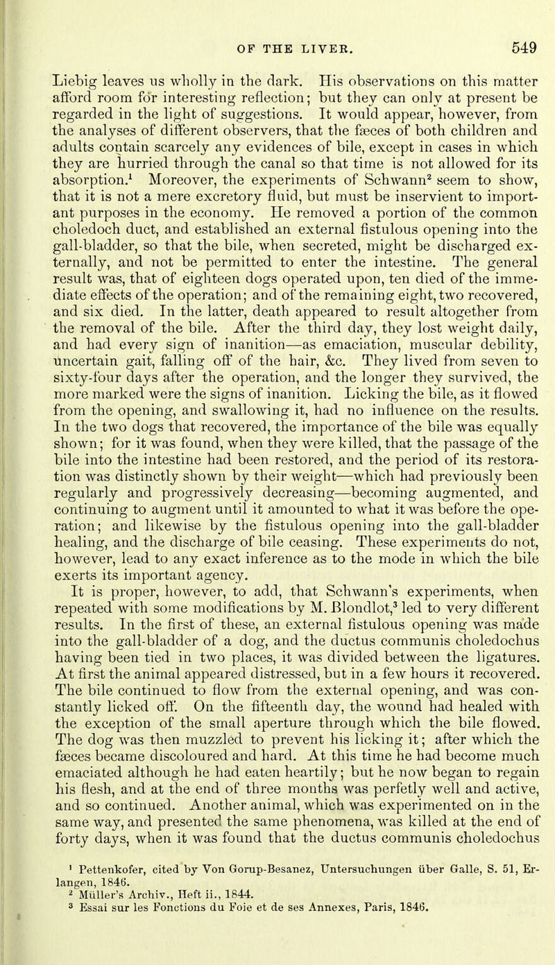 Lieblg leaves us wholly in the dark. His observations on this matter afford room for interesting reflection; but thev can only at present be regarded in the light of suggestions. It would appear, however, from the analyses of different observers, that the f^ces of both children and adults contain scarcely any evidences of bile, except in cases in which they are hurried through the canal so that time is not allowed for its absorption.^ Moreover, the experiments of Schwann* seem to show, that it is not a mere excretory fluid, but must be inservient to import- ant purposes in the economy. He removed a portion of the common choledoch duct, and established an external fistulous opening into the gall-bladder, so that the bile, when secreted, might be discharged ex- ternally, and not be permitted to enter the intestine. The general result was, that of eighteen dogs operated upon, ten died of the imme- diate effects of the operation; and of the remaining eight, two recovered, and six died. In the latter, death appeared to result altogether from the removal of the bile. After the third day, they lost weight daily, and had every sign of inanition—as emaciation, muscular debility, uncertain gait, falling off of the hair, &c. They lived from seven to sixty-four days after the operation, and the longer they survived, the more marked were the signs of inanition. Licking the bile, as it flowed from the opening, and swallowing it, had no influence on the results. In the two dogs that recovered, the importance of the bile was equally shown; for it was found, when they were killed, that the passage of the bile into the intestine had been restored, and the period of its restora- tion was distinctly shown by their weight—which had previously been regularly and progressively decreasing—becoming augmented, and continuing to augment until it amounted to what it was before the ope- ration; and likewise by the fistulous opening into the gall-bladder healing, and the discharge of bile ceasing. These experiments do not, however, lead to any exact inference as to the mode in which the bile exerts its important agency. It is proper, however, to add, that Schwann's experiments, when repeated with some modifications by M. Blondlot,' led to very different results. In the first of these, an external fistulous opening was made into the gall-bladder of a dog, and the ductus communis choledochus having been tied in two places, it was divided between the ligatures. At first the animal appeared distressed, but in a few hours it recovered. The bile continued to flow from the external opening, and was con- stantly licked oft. On the fifteenth day, the wound had healed with the exception of the small aperture through which the bile flowed. The dog was then muzzled to prevent his licking it; after which the fseces became discoloured and hard. At this time he had become much emaciated although he had eaten heartily; but he now began to regain his flesh, and at the end of three months was perfetly well and active, and so continued. Another animal, which was experimented on in the same way, and presented the same phenomena, was killed at the end of forty days, when it was found that the ductus communis choledochus ' Pettenkofer, cited by Von Gorup-Besanez, Untersuchungen iiber Galle, S. 51, Er- langen, 1846. 2 MuUer's Archiv., Heft ii., 1844. ^ Essai sur les Fonctions du Foie et de ses Annexes, Paris, 1846.