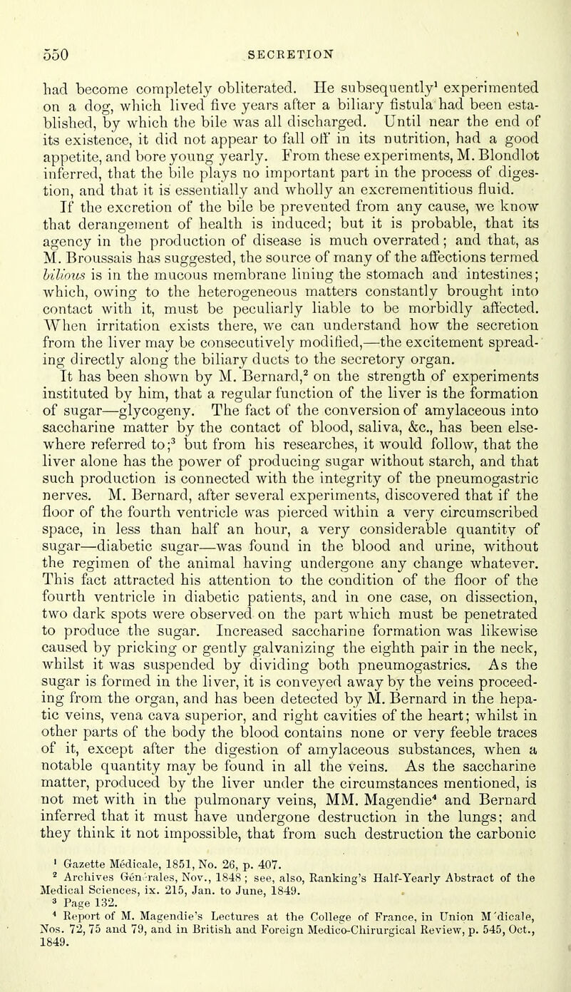 had become completely obliterated. He subsequently' experimented on a dog, which lived five years after a biliary tlstula had been esta- blished, by which the bile was all discharged. Until near the end of its existence, it did not appear to fall off in its nutrition, had a good appetite, and bore young yearly. From these experiments, M. Blondlot inferred, that the bile plays no important part in the process of diges- tion, and that it is essentially and wholly an excrementitious fluid. If the excretion of the bile be prevented from any cause, we know that derangement of health is induced; but it is probable, that its agency in the production of disease is much overrated; and that, as M. Broussais has suggested, the source of many of the affections termed hilious is in the mucous membrane lining the stomach and intestines; which, owing to the heterogeneous matters constantly brought into contact with it, must be peculiarly liable to be morbidly affected. When irritation exists there, we can understand how the secretion from the liver may be consecutively modified,—the excitement spread- ing directly along the biliary ducts to the secretory organ. It has been shown by M. Bernard,^ on the strength of experiments instituted by him, that a regular function of the liver is the formation of sugar—glycogeny. The fact of the conversion of amylaceous into saccharine matter by the contact of blood, saliva, &c., has been else- where referred to;^ but from his researches, it would follow, that the liver alone has the power of producing sugar without starch, and that such production is connected with the integrity of the pneumogastric nerves. M. Bernard, after several experiments, discovered that if the floor of the fourth ventricle was pierced within a very circumscribed space, in less than half an hour, a very considerable quantity of sugar—diabetic sugar—was found in the blood and urine, without the regimen of the animal having undergone any change whatever. This fact attracted his attention to the condition of the floor of the fourth ventricle in diabetic patients, and in one case, on dissection, two dark spots were observed on the part which must be penetrated to produce the sugar. Increased saccharine formation was likewise caused by pricking or gently galvanizing the eighth pair in the neck, whilst it was suspended by dividing both pneumogastrics. As the sugar is formed in the liver, it is conveyed away by the veins proceed- ing from the organ, and has been detected by M. Bernard in the hepa- tic veins, vena cava superior, and right cavities of the heart; whilst in other parts of the body the blood contains none or very feeble traces of it, except after the digestion of amylaceous substances, when a notable quantity may be found in all the veins. As the saccharine matter, produced by the liver under the circumstances mentioned, is not met with in the pulmonary veins, MM. Magendie'' and Bernard inferred that it must have undergone destruction in the lungs; and they think it not impossible, that from such destruction the carbonic ' Gazette Medicale, 1851, No. 26, p. 407. 2 Arcliives Gen^Tales, Nov., 1848; see, also, Ranking's Half-Yearly Abstract of the Medical Sciences, ix. 215, Jan. to June, 1849. 3 Page 132. Report of M. Magendie's Lectures at the College of France, in Union M'dicale, Nos. 72, 75 and 79, and in British and Foreign Medico-Chirurgical Review, p. 545, Oct., 1849.