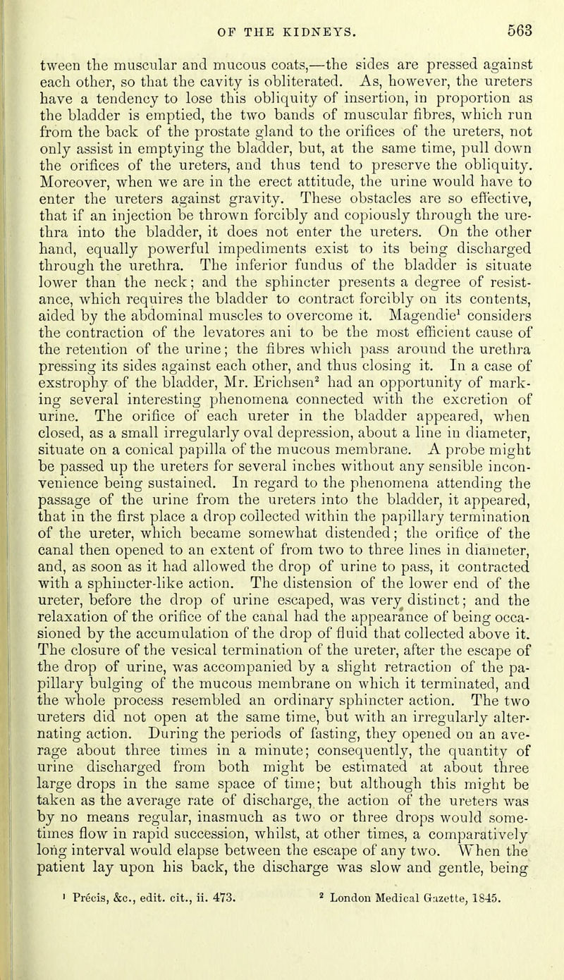 tween the muscular and mucous coats,—the sides are pressed against each other, so that the cavity is obliterated. As, however, the ureters have a tendency to lose this obliquity of insertion, in proportion as the bladder is emptied, the two bands of muscular fibres, which run from the back of the prostate gland to the orifices of the ureters, not only assist in emptying the bladder, but, at the same time, pull down the orifices of the ureters, and thus tend to preserve the obliquity. Moreover, when we are in the erect attitude, the urine would have to enter the ureters against gravity. These obstacles are so effective, that if an injection be thrown forcibly and copiously through the ure- thra into the bladder, it does not enter the vireters. On the other hand, equally powerful impediments exist to its being discharged through the urethra. The inferior fundus of the bladder is situate lower than the neck; and the sphincter presents a degree of resist- ance, which requires the bladder to contract forcibly on its contents, aided by the abdominal muscles to overcome it. Magendie' considers the contraction of the levatores ani to be the most efficient cause of the retention of the urine; the fibres which pass around the urethra pressing its sides against each other, and thus closing it. In a case of exstrophy of the bladder, Mr. Erichsen^ had an opportunity of mark- ing several interesting phenomena connected with the excretion of urine. The orifice of each ureter in the bladder appeared, when closed, as a small irregularly oval depression, about a line in diameter, situate on a conical papilla of the mucous membrane. A probe might be passed up the ureters for several inches without any sensible incon- venience being sustained. In regard to the phenomena attending the passage of the urine from the ureters into the bladder, it appeared, that in the first place a drop collected within the papillary termination of the ureter, which became somewhat distended; the orifice of the canal then opened to an extent of from two to three lines in diameter, and, as soon as it had allowed the drop of urine to pass, it contracted with a sphincter-like action. The distension of the lower end of the ureter, before the drop of urine escaped, was very distinct; and the relaxation of the orifice of the canal had the appearance of being occa- sioned by the accumulation of the drop of fluid that collected above it. The closure of the vesical termination of the ureter, after the escape of the drop of urine, was accompanied by a slight retraction of the pa- pillary bulging of the mucous membrane on which it terminated, and the whole process resembled an ordinary sphincter action. The two ureters did not open at the same time, but with an irregularly alter- nating action. During the periods of fasting, they opened on an ave- rage about three times in a minute; consequently, the quantity of urine discharged from both might be estimated at about three large drops in the same space of time; but although this might be taken as the average rate of discharge, the action of the ureters was by no means regular, inasmuch as two or three drops would some- times flow in rapid succession, whilst, at other times, a comparatively long interval would elapse between the escape of any two. When the patient lay upon his back, the discharge was slow and gentle, being ' Precis, &c., edit, cit., ii. 473. ^ London Medical Gazette, 1845.