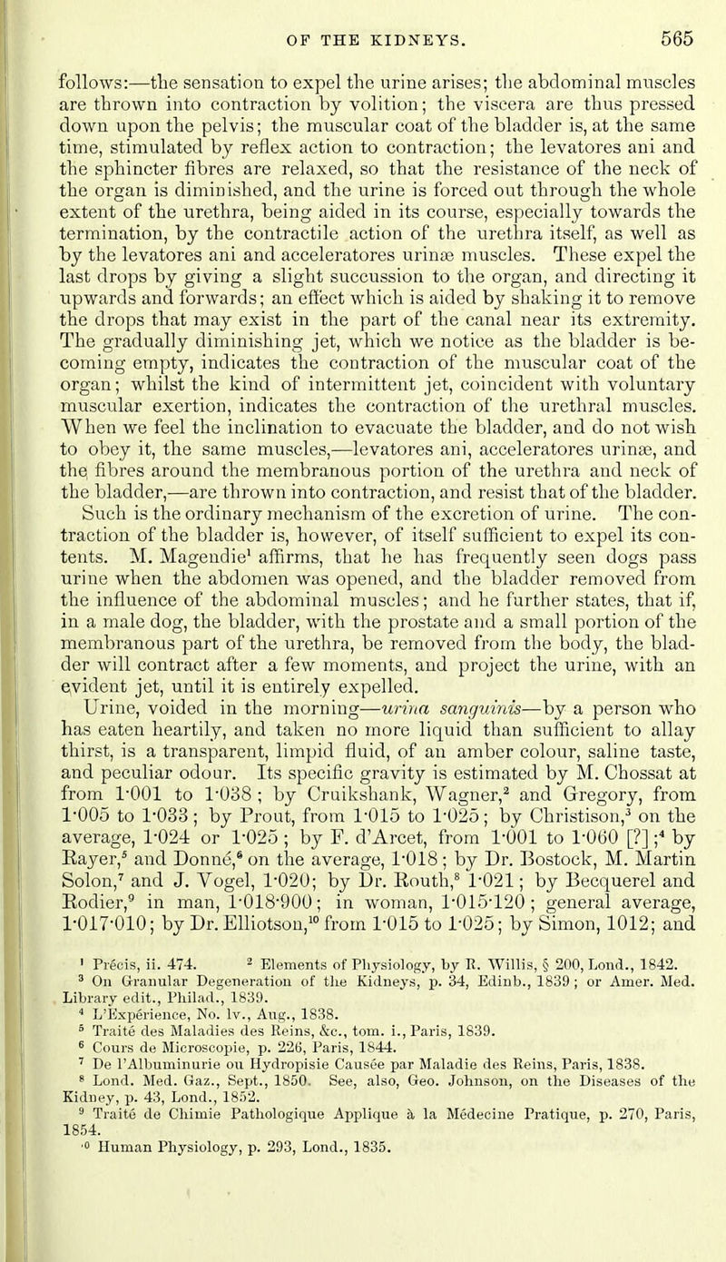 follows:—tlie sensation to expel the urine arises; the abdominal muscles are thrown into contraction by volition; the viscera are thus pressed down upon the pelvis; the muscular coat of the bladder is, at the same time, stimulated by reflex action to contraction; the levatores ani and the sphincter fibres are relaxed, so that the resistance of the neck of the organ is diminished, and the urine is forced out through the whole extent of the urethra, being aided in its course, especially towards the termination, by the contractile action of the urethra itself, as well as by the levatores ani and acceleratores urinse muscles. These expel the last drops by giving a slight succussion to the organ, and directing it ■upwards and forwards; an effect which is aided by shaking it to remove the drops that may exist in the part of the canal near its extremity. The gradually diminishing jet, which we notice as the bladder is be- coming empty, indicates the contraction of the muscular coat of the organ; whilst the kind of intermittent jet, coincident with voluntary muscular exertion, indicates the contraction of the urethral muscles. When we feel the inclination to evacuate the bladder, and do not wish to obey it, the same muscles,—levatores ani, acceleratores urinse, and the, fibres around the membranous portion of the urethra and neck of the bladder,—are thrown into contraction, and resist that of the bladder. Such is the ordinary mechanism of the excretion of urine. The con- traction of the bladder is, however, of itself sufficient to expel its con- tents. M, Magendie' affirms, that he has frequently seen dogs pass urine when the abdomen was opened, and the bladder removed from the influence of the abdominal muscles; and he further states, that if, in a male dog, the bladder, with the prostate and a small portion of the membranous part of the urethra, be removed from the body, the blad- der will contract after a few moments, and project the urine, with an evident jet, until it is entirely expelled. Urine, voided in the morning—urina sanguinis—by a person who has eaten heartily, and taken no more liquid than sufficient to allay thirst, is a transparent, limpid fluid, of an amber colour, saline taste, and peculiar odour. Its specific gravity is estimated by M. Chossat at from I'OOl to 1038 ; by Cruikshank, Wagner,^ and Gregory, from 1-005 to 1-033; by Prout, from 1-015 to 1-025; by Christison,^ on the average, 1-024 or 1-025 ; by F. d'Arcet, from 1-001 to 1-060 [?] ;^ by Eayer,* and Donne,* on the average, 1-018; by Dr. Bostock, M. Martin Solon,'' and J. Vogel, 1-020; by Dr. Eouth,^ 1-021; by Becquerel and Eodier,® in man, 1-018-900; in woman, 1-015-120; general average, 1-017-010; by Dr. Elliotson,i° from 1-015 to 1-025; by Simon, 1012; and ' Precis, ii. 474. ^ Elements of Physiology, by R. Willis, § 200, Lond., 1842. ^ On Granular Degeneration of the Kidneys, p. 34, Edinb., 1839 ; or Amer. Med. Library edit., Philad., 1839.  L'Experience, No. Iv., Aug., 1838. ° Traite des Maladies des Reins, &c., torn, i., Paris, 1839. ^ Cours de Microscopie, p. 226, Paris, 1844. De I'Albuminurie ou Hydropisie Causee par Maladie des Reins, Paris, 1838. s Lond. Med. Gaz., Sept., 1850. See, also, Geo. Johnson, on the Diseases of the Kidney, p. 43, Lond., 1852. 8 Traite de Chimie Pathologique Applique a la Medecine Pratique, p. 270, Paris, 1854. ■0 Human Physiology, p. 293, Lond., 1835.