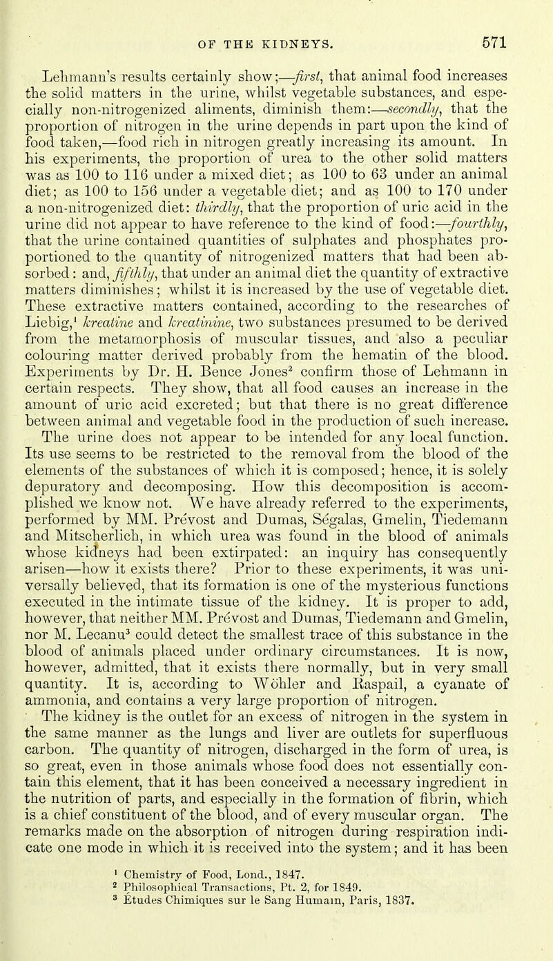 Lehmaiin's results certainly show;—firsts that animal food increases the solid matters in the urine, whilst vegetable substances, and espe- cially non-nitrogenized aliments, diminish them:—secondly^ that the proportion of nitrogen in the urine depends in part upon the kind of food taken,—food rich in nitrogen greatly increasing its amount. In his experiments, the proportion of urea to the other solid matters was as 100 to 116 under a mixed diet; as 100 to 63 under an animal diet; as 100 to 156 under a vegetable diet; and as 100 to 170 under a non-nitrogenized diet: thirdly^ that the proportion of uric acid in the urine did not appear to have reference to the kind of food:—fourthly, that the urine contained quantities of sulphates and phosphates pro- portioned to the quantity of nitrogenized matters that had been ab- sorbed : and, fifthly, that under an animal diet the quantity of extra,ctive matters diminishes ; whilst it is increased by the use of vegetable diet. These extractive matters contained, according to the researches of Liebig,' kreatine and kreatmine, two substances presumed to be derived from the metamorphosis of muscular tissues, and also a peculiar colouring matter derived probably from the hematin of the blood. Experiments by Dr. H. Bence Jones^ confirm those of Lehmann in certain respects. They show, that all food causes an increase in the amount of uric acid excreted; but that there is no great difference between animal and vegetable food in the production of such increase. The urine does not appear to be intended for any local function. Its use seems to be restricted to the removal from the blood of the elements of the substances of which it is composed; hence, it is solely depuratory and decomposing. How this decomposition is accom- plished we know not. We have already referred to the experiments, performed by MM. Prevost and Dumas, Segalas, Gmelin, Tiedemann and Mitscherlich, in which urea was found in the blood of animals whose kidneys had been extirpated: an inquiry has consequently arisen—how it exists there? Prior to these experiments, it was uni- versally believed, that its formation is one of the mysterious functions executed in the intimate tissue of the kidney. It is proper to add, however, that neither MM. Prevost and Dumas, Tiedemann and Gmelin, nor M. Lecanu^ could detect the smallest trace of this substance in the blood of animals placed under ordinary circumstances. It is now, however, admitted, that it exists there normally, but in very small quantity. It is, according to Wohler and Easpail, a cyanate of ammonia, and contains a very large proportion of nitrogen. The kidney is the outlet for an excess of nitrogen in the system in the same manner as the lungs and liver are outlets for superfluous carbon. The quantity of nitrogen, discharged in the form of urea, is so great, even in those animals whose food does not essentially con- tain this element, that it has been conceived a necessary ingredient in the nutrition of parts, and especially in the formation of fibrin, which is a chief constituent of the blood, and of every muscular organ. The remarks made on the absorption of nitrogen during respiration indi- cate one mode in which it is received into the system; and it has been ' Chemistry of Food, Loud., 1847. 2 Philosophical Transactions, Pt. 2, for 1849. * Etudes Chimiques sur le Sang Humam, Paris, 1837.