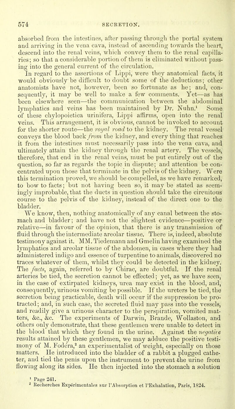 absorbed from the intestines, after passing through the portal system and arriving in the vena cava, instead of ascending towards the heart, descend into the renal veins, which convey them to the renal capilla- ries; so that a considerable portion of them is eliminated without pass- ing: into the o-eneral current of the circulation. In regard to the assertions of Lippi, were they anatomical facts, it would obviously be difficult to doubt some of the deductions; other anatomists have not, however, been so fortunate as he; and, con- sequently, it may be well to make a few comments. Yet—as has been elsewhere seen—the communication between the abdominal lymphatics and veins has been maintained by Dr. Nuhn.' Some, of these chylopoietica urinifera, Lippi affirms, open into the renal veins. This arrangement, it is obvious, cannot be invoked to account for the shorter route—the royal road to the kidney. The renal vessel- conveys the blood back from the kidney, and every thing tbat reaches it from the intestines must necessarily pass into the vena cava, and ultimately attain the kidney through the renal artery. The vessels, therefore, that end in the renal veins, must be put entirely out of the question, so far as regards the topic in dispute; and attention be con- centrated upon those that terminate in the pelvis of the kidney. Were this termination proved, we should be compelled, as we have remarked, to bow to facts; but not having been so, it may be stated as seem- ingly improbable, that the ducts in question should take the circuitous course to the pelvis of the kidney, instead of the direct one to the bladder. We know, then, nothing anatomically of any canal between the sto- mach and bladder; and have not the slightest evidence—positive or relative—in favour of the opinion, that there is any transmission of fluid through the intermediate areolar tissue. There is, indeed, absolute testimony against it. MM. Tiedemann and Gmelin having examined the lymphatics and areolar tissue of the abdomen, in cases where they had administered indigo and essence of turpentine to animals, discovered no traces whatever of them, whilst they could be detected in the kidney. The /acte, again, referred to by Chirac, are doubtful. If the renal arteries be tied, the secretion cannot be effected; yet, as we have seen, in the case of extirpated kidneys, urea may exist in the blood, and, consequently, urinous vomiting be possible. If the ureters be tied, the secretion being practicable, death will occur if the suppression be pro- tracted; and, in such case, the secreted fluid may pass into the vessels, and readily give a urinous character to the perspiration, vomited mat- ters, &c., &c. The experiments of Darwin, Brande, VVollaston, and others only demonstrate, that these gentlemen were unable to detect in the blood that which they found in the urine. Against the negative results attained by these gentlemen, we may adduce the positive testi- mony of M. Fodera,'^ an experimentalist of weight, especially on those matters. He introduced into the bladder of a rabbit a plugged cathe- ter, and tied the penis upon the instrument to prevent .the urine from flowing along its sides. He then injected into the stomach a solution ' Page 241.