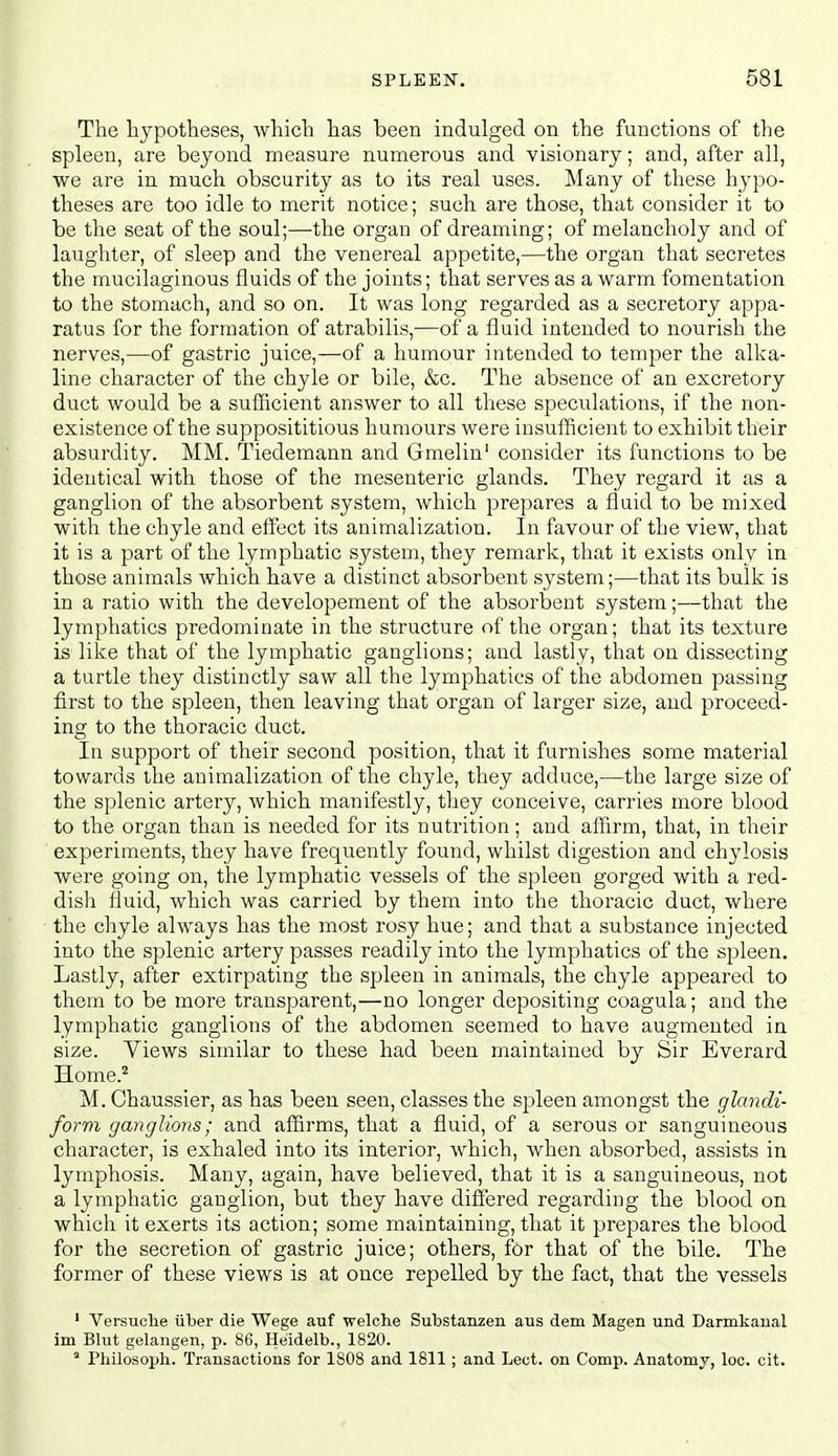 The hypotheses, which has been indulged on the functions of the spleen, are beyond measure numerous and visionary; and, after all, we are in much obscurity as to its real uses. Many of these hypo- theses are too idle to merit notice; such are those, that consider it to be the seat of the soul;—the organ of dreaming; of melancholy and of laughter, of sleep and the venereal appetite,—the organ that secretes the mucilaginous fluids of the joints; that serves as a warm fomentation to the stomach, and so on. It was long regarded as a secretory appa- ratus for the formation of atrabilis,—of a fluid intended to nourish the nerves,—of gastric juice,—of a humour intended to temper the alka- line character of the chyle or bile, &c. The absence of an excretory duct would be a sufficient answer to all these speculations, if the non- existence of the supposititious humours were insufficient to exhibit their absurdity. MM. Tiedemann and Gmelin' consider its functions to be identical with those of the mesenteric glands. They regard it as a ganglion of the absorbent system, which prepares a flaid to be mixed with the chyle and effect its animalization. In favour of the view, that it is a part of the lymphatic system, they remark, that it exists only in those animals which have a distinct absorbent system;—that its bulk is in a ratio with the developement of the absorbent system;—that the lymphatics predominate in the structure of the organ; that its texture is like that of the lymphatic ganglions; and lastly, that on dissecting a turtle they distinctly saw all the lymphatics of the abdomen passing first to the spleen, then leaving that organ of larger size, and proceed- ing to the thoracic duct. In support of their second position, that it furnishes some material towards the animalization of the chyle, they adduce,—the large size of the splenic artery, which manifestly, they conceive, carries more blood to the organ than is needed for its nutrition; and affirm, that, in their experiments, they have frequently found, whilst digestion and chylosis were going on, the lymphatic vessels of the spleen gorged with a red- dish fluid, which was carried by them into the thoracic duct, where the chyle always has the most rosy hue; and that a substance injected into the splenic artery passes readily into the lymphatics of the spleen. Lastly, after extirpating the spleen in animals, the chyle appeared to them to be more transparent,—no longer depositing coagula; and the lymphatic ganglions of the abdomen seemed to have augmented in size. Yiews similar to these had been maintained by Sir Everard Home.^ M. Chaussier, as has been seen, classes the spleen amongst the glandi- form ganglions; and affirms, that a fluid, of a serous or sanguineous character, is exhaled into its interior, which, when absorbed, assists in lymphosis. Many, again, have believed, that it is a sanguineous, not a lymphatic ganglion, but they have differed regarding the blood on which it exerts its action; some maintaining, that it prepares the blood for the secretion of gastric juice; others, for that of the bile. The former of these views is at once repelled by the fact, that the vessels ' Versuclie iiber die Wege auf welche Substanzen aus dem Magen und Darmkanal im Blut gelangen, p. 86, Heidelb., 1820.  Philosoph. Transactions for 1808 and 1811; and Lect. on Comp. Anatomy, loc. cit.