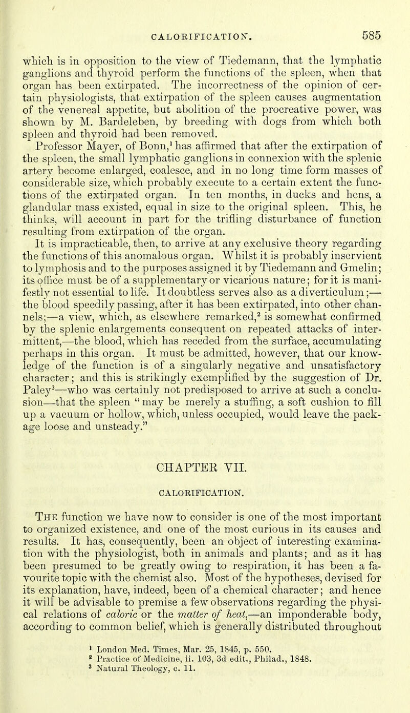which is in opposition to the view of Tiedemann, that the lymphatio ganglions and thyroid perform the functions of the spleen, when that organ has been extirpated. The incorrectness of the opinion of cer- tain physiologists, that extirpation of the spleen causes augmentation of the venereal appetite, but abolition of the procreative power, was shown by M. Bardeleben, by breeding with dogs from which both spleen and thyroid had been removed. Professor Mayer, of Bonn,' has affirmed that after the extirpation of the spleen, the small lymphatic ganglions in connexion with the splenic artery become enlarged, coalesce, and in no long time form masses of considerable size, which probably execute to a certain extent the func- tions of the extirpated organ. In ten months, in ducks and hens, a glandular mass existed, equal in size to the original spleen. This, he thinks, will account in part for the trifling disturbance of function resulting from extirpation of the organ. It is impracticable, then, to arrive at any exclusive theory regarding the functions of this anomalous organ. Whilst it is probably inservient to lymphosis and to the purposes assigned it by Tiedemann and Gmelin; its office must be of a supplementary or vicarious nature; for it is mani- festl}^ not essential to life. It doubtless serves also as a diverticulum;— the blood speedily passing, after it has been extirpated, into other chan- nels;—a view, which, as elsewhere remarked,^ is somewhat confirmed by the splenic enlargements consequent on repeated attacks of inter- mittent,—the blood, which has receded from the surface, accumulating perhaps in this organ. It must be admitted, however, that our know- ledge of the function is of a singularly negative and unsatisfactory character; and this is strikingly exemplified by the suggestion of Dr. Paley''—who was certainly not predisposed to arrive at such a conclu- sion—that the spleen  may be merely a stuffing, a soft cushion to fill ■up a vacuum or hollow, which, unless occupied, would leave the pack- age loose and unsteady. CHAPTER VIL CALORIFICATION. The function we have now to consider is one of the most important to organized existence, and one of the most curious in its causes and results. It has, consequently, been an object of interesting examina- tion with the physiologist, both in animals and plants; and as it has been presumed to be greatly owing to respiration, it has been a fa- vourite topic with the chemist also. Most of the hypotheses, devised for its explanation, have, indeed, been of a chemical character; and hence it will be advisable to premise a few observations regarding the physi- cal relations of caloric or the matter of heat,—an imponderable body, according to common belief, which is generally distributed throughout ' London Med. Times, Mar. 25, 1845, p. 550. * Practice of Medicine, ii. 103, 3d edit., Philad., 1848. ' Natural Theology, c. 11.