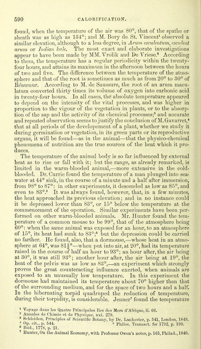 found, when the temperature of the air was 80°, that of the spathe or sheath was as high as 13-1°; and M. Bory de St. Vincent^ observed a similar elevation, although to a less degree, in Arum esculentum, escvlent arum or Indian kale. The most exact and elaborate investigations appear to have been made by MM. Vrolik and De Vriese.* According to thern, the temperature has a regular periodicity within the twenty- four hours, and attains its maximum in the afternoon between the hours of two and five. The difference between the temperature of the atmo- sphere and that of the root is sometimes as much as from 20° to 30° of Eeaumur. According to M. de Saussure, the root of an arum macu- latum converted thirty times its volume of oxygen into carbonic acid in twenty-four hours. In all cases, the absolute temperature appeared to depend on the intensity of the vital processes, and was higher in proportion to the vigour of the vegetation in plants, or to the absorp- tion of the sap and the activity of its chemical processes;' and accurate and repeated observation seems to justify the conclusion of M.Gavarret,^ that at all periods of the developement of a plant, whether we study it during germination or vegetation, in its green parts or its reproductive organs, it will be found—as in the animal—that the physico-chemical phenomena of nutrition are the true sources of the heat which it pro- duces. The temperature of the animal body is so far influenced by external heat as to rise or fall with it; but the range, as already remarked, is limited in the warm-blooded animal,-—more extensive in the cold- blooded. Dr. Currie found the temperature of a man plunged into sea- water at 44° sink, in the course of a minute and a half after immersion, from 98° to 87°: in other experiments, it descended as low as 85°, and even to 83°.* It was always found, however, that, in a few minutes, the heat approached its previous elevation; and in no instance could it be depressed lower than 83°, or 15° below the temperature at the commencement of the operation. Similar experiments have been per- formed on other warm-blooded animals. Mr. Hunter found the tem- perature of a common mouse to be 99°, that of the atmosphere being 60°: when the same animal was exposed for an hour, to an atmosphere of 15°, its heat had sunk to 83°;^ but the depression could be carried no farther. He found, also, that a dormouse,—whose heat in an atmo- sphere at 64°, was 81 J°—when put into air, at 20°, had its temperature raised in the course of half an hour to 93°; an hour after, the air being at 30°, it was still 93°; another hour after, the air being at 19°, the heat of the pelvis was as low as 83°,—an experiment which strongly proves the great counteracting influence exerted, when animals are exposed to an unusually low temperature. In this experiment the dormouse had maintained its temperature about 70° higher than that of the surrounding medium, and for the space of two hours and a half. In the hibernating torpid quadruped the reduction of temperature, during their torpidity, is considerable. Jenner^ found the temperature ' Voyage dans les Quatre Prineipales lies des Mers d'Afrique, ii. 66. 2 Annales de Cliimie et de Physique, xxi. 279. 3 Schleiden, Principles of Scientific Botany, by Dr. La,nkester, p. 541, London, 1849. Op. cit., p. 544. 5 phiios. Transact, for 1792, p. 199. e Ibid., 1778, p. 21. ' Hunter, On the Animal Economy, with Professor Owen's notes, p. 165, Philad., 1840.