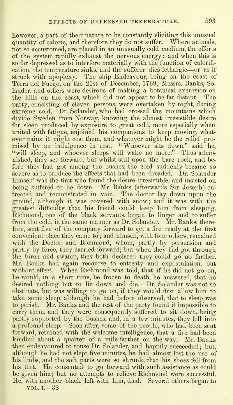 however, a part of their nature to be constantly eliciting this unusual quantity of caloric, and therefore they do not suffer. Where animals, not so accustomed, are placed in an unusually cold medium, the efforts of the system rapidly exhaust the nervous energy; and when this is so far depressed as to interfere materially with the function of calorifi- cation, the temperature sinks, and the sufferer dies lethargic—or as if struck with apoplexy. The ship Endeavour, being on the coast of Terra del Fuego, on the 21st of December, 1769, Messrs. Banks, So- lander, and others were desirous of making a botanical excursion on the hills on the coast, which did not appear to be far distant. The party, consisting of eleven persons, were overtaken by night, daring extreme cold. Dr. Solander, who had crossed the mountains which divide Sweden from Norway, knowing the almost irresistible desire for sleep produced by exposure to great cold, more especially when united with fatigue, enjoined his companions to keep moving, what- ever pains it might cost them, and whatever might be the relief pro- mised by an indulgence in rest.  Whoever sits down, said he, will sleep, and whoever sleeps will wake no more. Thus admo- nished, they set forward, but whilst still upon the bare rock, and be- fore they had got among the bushes, the cold suddenly became so severe as to produce the effects that had been dreaded. Dr. Solander himself was the first who found the desire irresistible, and insisted on being suffered to lie down. Mr. Banks (afterwards Sir Joseph) en- treated and remonstrated in vain. The doctor lay down upon the ground, although it was covered with snow; and it was with the greatest difficulty that his friend could keep him from sleeping. Richmond, one of the black servants, began to linger and to suffer from the cold, in the same manner as Dr. Solander. Mr. Banks, there- fore, sent five of the company forward to get a fire ready at the first convenient place they came to; and himself, with four others, remained with the Doctor and Richmond, whom, partly by persuasion and partly by force, they carried forward; but Avhen they had got through the birch and swamp, they both declared they could go no farther. Mr. Banks had again recourse to entreaty and expostulation, but without effect. When Richmond was told, that if he did not go on, he would, in a short time, be frozen to death, he answered, that he desired nothing but to lie down and die. Dr. Solander was not so obstinate, but was willing to go on, if they would first allow him to take some sleep, although he had before observed, that to sleep was to perish. Mr. Banks and the rest of the party found it impossible to carry them, and they were consequently suffered to sit down, being partly supported by the bushes, and, in a few minutes, they fell into a profound sleep. Soon after, some of the people, who had been sent forward, returned with the welcome intelligence, that a fire had been kindled about a quarter of a mile farther on the way. Mr. Banks then endeavoured to rouse Dr. Solander, and happily succeeded ; but, although he had not slept five minutes, he had almost lost the use of his limbs, and the soft parte were so shrunk, that his shoes fell from his feet. He consented to go forward with such assistance as could be given him; but no attempts to relieve Richmond were successful. He, with another black left with him, died. Several others began to VOL. I.—88