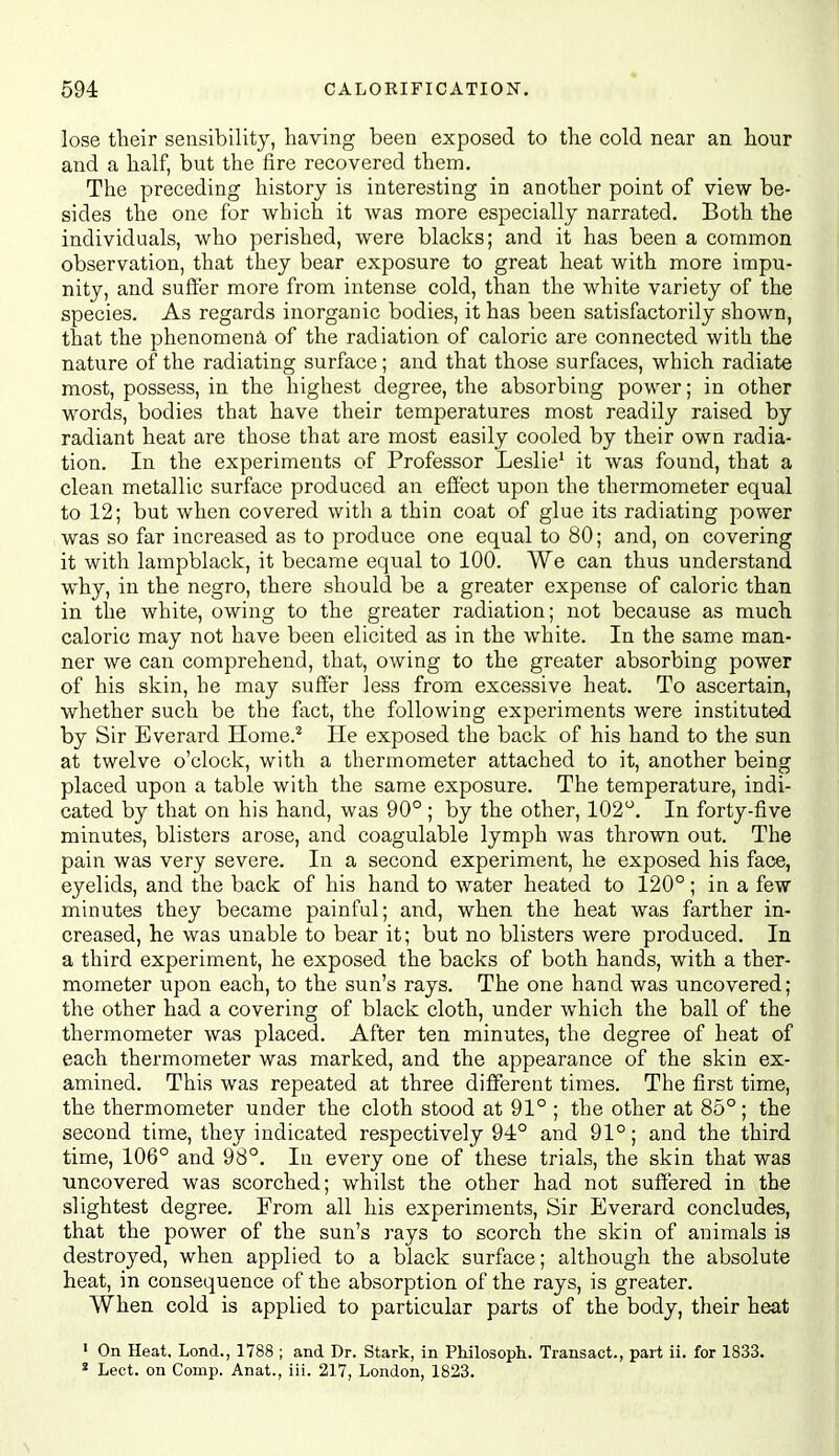 lose tlieir sensibility, having been exposed to the cold near an hour and a half, but the fire recovered them. The preceding history is interesting in another point of view be- sides the one for which it was more especially narrated. Both the individuals, who perished, were blacks; and it has been a common observation, that they bear exposure to great heat with more impu- nity, and suffer more from intense cold, than the white variety of the species. As regards inorganic bodies, it has been satisfactorily shown, that the phenomena of the radiation of caloric are connected with the nature of the radiating surface; and that those surfaces, which radiate most, possess, in the highest degree, the absorbing power; in other words, bodies that have their temperatures most readily raised by radiant heat are those that are most easily cooled by their own radia- tion. In the experiments of Professor Leslie' it was found, that a clean metallic surface produced an efiect upon the thermometer equal to 12; but when covered with a thin coat of glue its radiating power was so far increased as to produce one equal to 80; and, on covering it with lampblack, it became equal to 100. We can thus understand why, in the negro, there should be a greater expense of caloric than in the white, owing to the greater radiation; not because as much caloric may not have been elicited as in the white. In the same man- ner we can comprehend, that, owing to the greater absorbing power of his skin, he may suffer less from excessive heat. To ascertain, whether such be the fact, the following experiments were instituted by Sir Everard Home.* He exposed the back of his hand to the sun at twelve o'clock, with a thermometer attached to it, another being placed upon a table with the same exposure. The temperature, indi- cated by that on his hand, was 90° ; by the other, 102. In forty-five minutes, blisters arose, and coagulable lymph was thrown out. The pain was very severe. In a second experiment, he exposed his face, eyelids, and the back of his hand to water heated to 120°; in a few minutes they became painful; and, when the heat was farther in- creased, he was unable to bear it; but no blisters were produced. In a third experiment, he exposed the backs of both hands, with a ther- mometer upon each, to the sun's rays. The one hand was uncovered; the other had a covering of black cloth, under which the ball of the thermometer was placed. After ten minutes, the degree of heat of each thermometer was marked, and the appearance of the skin ex- amined. This was repeated at three different times. The first time, the thermometer under the cloth stood at 91° ; the other at 85°; the second time, they indicated respectively 94° and 91°; and the third time, 106° and 98°. In every one of these trials, the skin that was uncovered was scorched; whilst the other had not suffered in the slightest degree. From all his experiments, Sir Everard concludes, that the power of the sun's rays to scorch the skin of animals is destroyed, when applied to a black surface; although the absolute heat, in consequence of the absorption of the rays, is greater. When cold is applied to particular parts of the body, their heat « On Heat, Lond., 1788 ; and Dr. Stark, in Philosoph. Transact., part ii. for 1833. * Lect. on Comp. Anat., iii. 217, London, 1823.