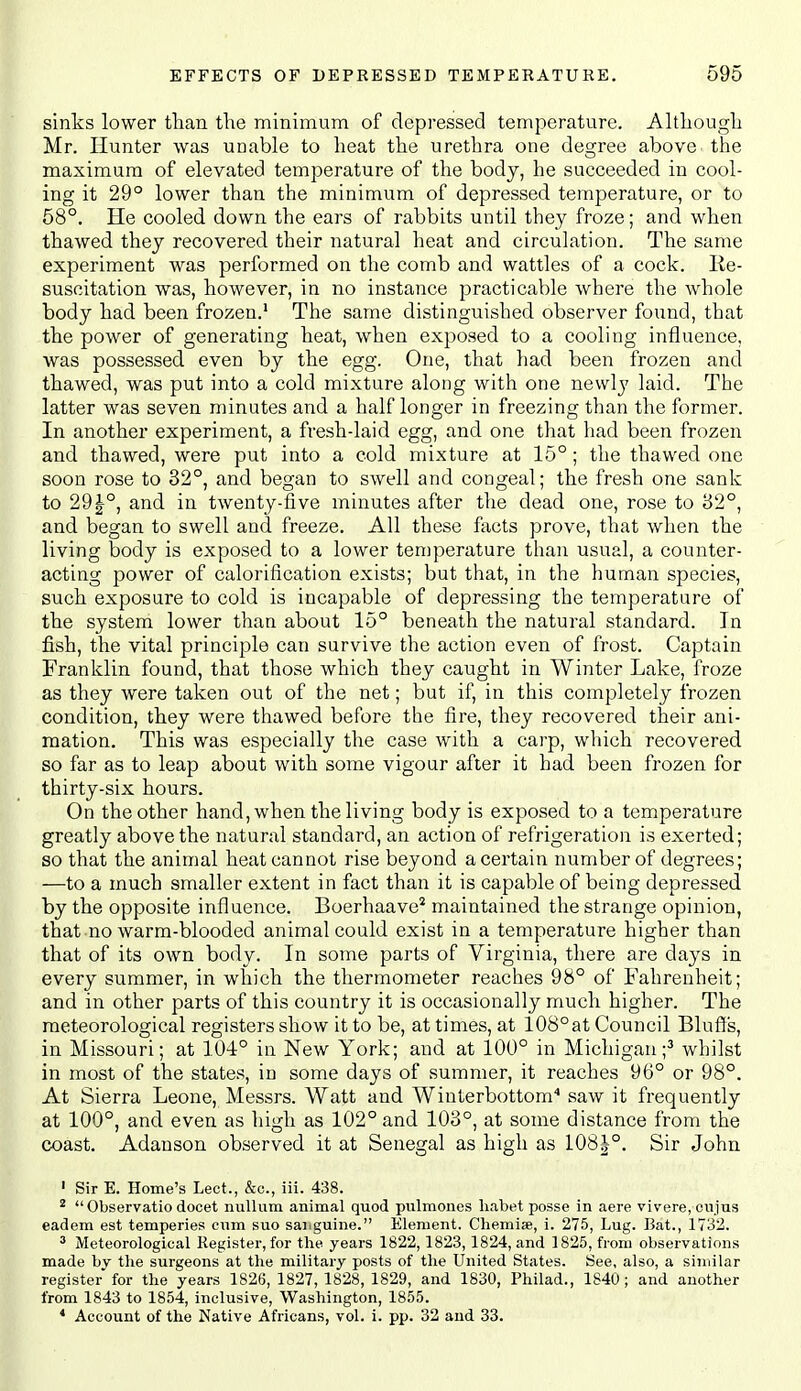 sinks lower than the minimum of depressed temperature. Although Mr. Hunter was unable to heat the urethra one degree above the maximum of elevated temperature of the body, he succeeded in cool- ing it 29° lower than the minimum of depressed temperature, or to 58°. He cooled down the ears of rabbits until they froze; and when thawed they recovered their natural heat and circulation. The same experiment was performed on the comb and wattles of a cock, lie- susoitation was, however, in no instance practicable where the whole body had been frozen.' The same distinguished observer found, that the power of generating heat, when exposed to a cooling influence, was possessed even by the egg. One, that had been frozen and thawed, was put into a cold mixture along with one newlj' laid. The latter was seven minutes and a half longer in freezing than the former. In another experiment, a fresh-laid egg, and one that had been frozen and thawed, were put into a cold mixture at 15°; the thawed one soon rose to 32°, and began to swell and congeal; the fresh one sank to 291°, and in twenty-five minutes after the dead one, rose to 82°, and began to swell and freeze. All these fiicts prove, that when the living body is exposed to a lower temperature than usual, a counter- acting power of calorification exists; but that, in the human species, such exposure to cold is incapable of depressing the temperature of the system lower than about 15° beneath the natural standard. In fish, the vital principle can survive the action even of frost. Captain Franklin found, that those which they caught in Winter Lake, froze as they were taken out of the net; but if, in this completely frozen condition, they were thawed before the fire, they recovered their ani- mation. This was especially the case with a carp, which recovered so far as to leap about with some vigour after it had been frozen for thirty-six hours. On the other hand, when the living body is exposed to a temperature greatly above the natural standard, an action of refrigeration is exerted; so that the animal heat cannot rise beyond a certain number of degrees; —to a much smaller extent in fact than it is capable of being depressed by the opposite influence. Boerhaave* maintained the strange opinion, that no warm-blooded animal could exist in a temperature higher than that of its own body. In some parts of Virginia, there are days in every summer, in which the thermometer reaches 98° of Fahrenheit; and in other parts of this country it is occasionally much higher. The meteorological registers show it to be, at times, at 108°at Council Bluff's, in Missouri; at 104° in New York; and at 100° in Michigan;^ whilst in most of the states, in some days of summer, it reaches 96° or 98°. At Sierra Leone, Messrs. Watt and Winterbottom'' saw it frequently at 100°, and even as high as 102° and 103°, at some distance from the coast. Adauson observed it at Senegal as high as 108|°, Sir John ' Sir E. Home's Lect., &c., iii. 438. ' Observatio docet nullum animal quod pulmones liabet posse in aere vivere,oujus eadera est temperies cum suo saiiguine. Element. Chemise, i. 275, Lug. Bat., 1732. ^ Meteorological Register, for the years 1822, 1823,1824, and 1825, from observations made hy the surgeons at the military posts of the United States. See, also, a siuiilar register for the years 1826, 1827, 1828, 1829, and 1830, Philad., 1840 ; and another from 1843 to 1854, inclusive, Washington, 1855. * Account of the Native Africans, vol. i. pp. 32 and 33.