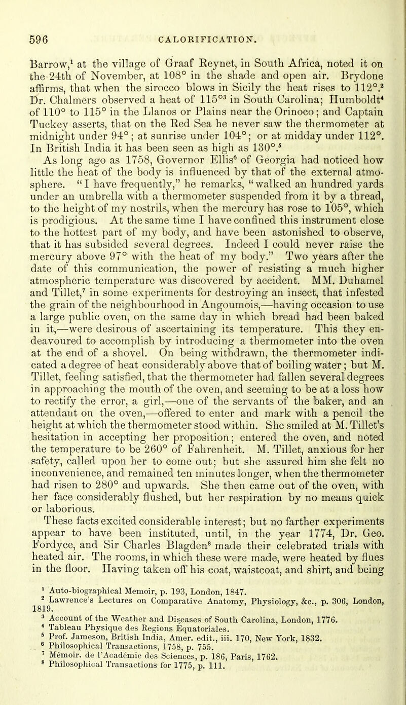 Barrow/ at the village of Graaf Eeynet, in South Africa, noted it on the 2-itli of November, at 108° in the shade and open air. Brydone affirms, that when the sirocco blows in Sicily the heat rises to 112°.^ Dr. Chalmers observed a heat of 115°^ in South Carolina; Humboldt* of 110° to 115° in the Llanos or Plains near the Orinoco; and Captain Tuckey asserts, that on the Red Sea he never saw the thermometer at midnight under 94°; at sunrise under 104°; or at midday under 112°. In British India it has been seen as high as 130°.* As long ago as 1758, Governor Ellis* of Georgia had noticed how little the heat of the body is influenced by that of the external atmo- sphere.  I have frequently, he remarks,  walked an hundred yards under an umbrella with a thermometer suspended from it by a thread, to the height of my nostrils, when the mercury has rose to 105°, which is prodigious. At the same time I have confined this instrument close to the hottest part of my body, and have been astonished to observe, that it has subsided several degrees. Indeed I could never raise the mercury above 97° with the heat of my body. Two years after the date of this communication, the power of resisting a much higher atmospheric temperature was discovered by accident. MM, Duhamel and Tillet,^ in some experiments for destroying an insect, that infested the grain of the neighbourhood in Angoumois,—having occasion to use a large public oven, on the same day in which bread had been baked in it,—were desirous of ascertaining its temperature. This they en- deavoured to accomplish by introducing a thermometer into the oven at the end of a shovel. On being withdrawn, the thermometer indi- cated a degree of heat considerably above that of boiling water; but M. Tillet, feeling satisfied, that the thermometer had fallen several degrees in approaching the mouth of the oven, and seeming to be at a loss how to rectify the error, a girl,—one of the servants of the baker, and an attendant on the oven,—offered to enter and mark with a pencil the height at which the thermometer stood within. She smiled at M. Tillet's hesitation in accepting her proposition; entered the oven, and noted the temperature to be 260° of Fahrenheit. M. Tillet, anxious for her safety, called upon her to come out; but she assured him she felt no inconvenience, and remained ten minutes longer, when the thermometer had risen to 280° and upwards. She then came out of the oven, with her face considerably flushed, but her respiration by no means quick or laborious. These facts excited considerable interest; but no farther experiments appear to have been instituted, until, in the year 1774, Dr. Geo. Eordyce, and Sir Charles Blagden* made their celebrated trials with heated air. The rooms, in which these were made, were heated by flues in the floor. Having taken off his coat, waistcoat, and shirt, and being ' Auto-biographical Memoir, p. 193, London, 1847. _^^^^Lawrence's Lectures on Comparative Anatomy, Physiology, &c., p. 306, London, 3 Account of the Weather and Diseases of South Carolina, London, 1776. * Tableau Physique des Regions Equatoriales. 5 Prof. Jameson, British India, Amer. edit., iii. 170, New York, 1832. ^ Philosophical Transactions, 1758, p. 755. ' Memoir, de I'Academie des Sciences, p. 186, Paris, 1762. 8 Philosopliical Transactions for 1775, p. 111.