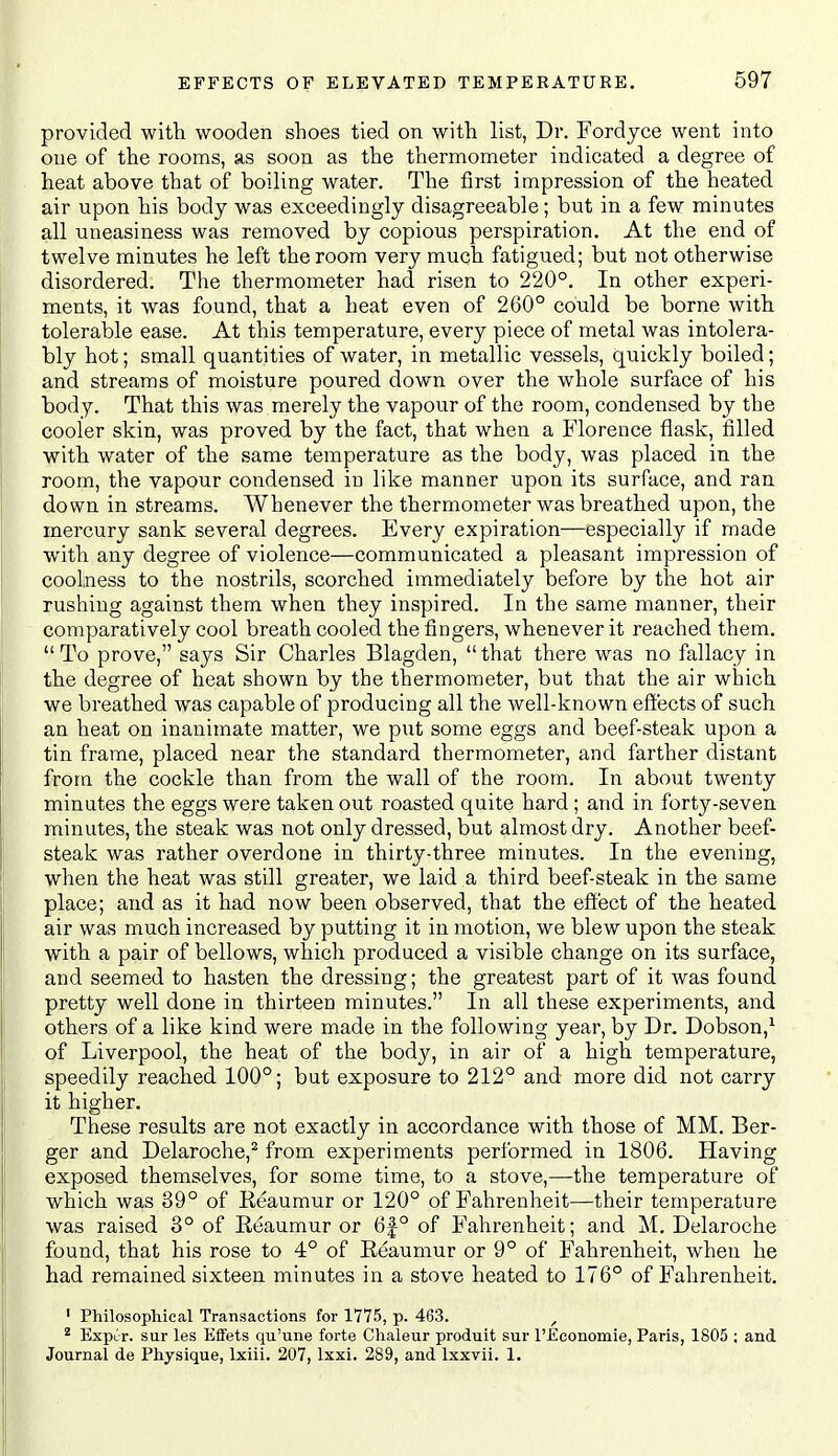 provided with wooden shoes tied on with list, Dr. Fordjce went into one of the rooms, as soon as the thermometer indicated a degree of heat above that of boiling water. The first impression of the heated air upon his body was exceedingly disagreeable; but in a few minutes all uneasiness was removed by copious perspiration. At the end of twelve minutes he left the room very much fatigued; but not otherwise disordered. The thermometer had risen to 220°. In other experi- ments, it was found, that a heat even of 260° could be borne with tolerable ease. At this temperature, every piece of metal was intolera- bly hot; small quantities of water, in metallic vessels, quickly boiled; and streams of moisture poured down over the whole surface of his body. That this was merely the vapour of the room, condensed by the cooler skin, was proved by the fact, that when a Florence flask, filled with water of the same temperature as the body, was placed in the room, the vapour condensed in like manner upon its surface, and ran down in streams. Whenever the thermometer was breathed upon, the mercury sank several degrees. Every expiration—especially if made with any degree of violence—communicated a pleasant impression of coolness to the nostrils, scorched immediately before by the hot air rushing against them when they inspired. In the same manner, their comparatively cool breath cooled the fingers, whenever it reached them,  To prove, says Sir Charles Blagden,  that there was no fallacy in the degree of heat shown by the thermometer, but that the air which we breathed was capable of producing all the well-known effects of such an heat on inanimate matter, we put some eggs and beef-steak upon a tin frame, placed near the standard thermometer, and farther distant from the cockle than from the wall of the room. In about twenty minutes the eggs were taken out roasted quite hard ; and in forty-seven minutes, the steak was not only dressed, but almost dry. Another beef- steak was rather overdone in thirty-three minutes. In the evening, when the heat was still greater, we laid a third beef-steak in the same place; and as it had now been observed, that the effect of the heated air was much increased by putting it in motion, we blew upon the steak with a pair of bellows, which produced a visible change on its surface, and seemed to hasten the dressing; the greatest part of it was found pretty well done in thirteen minutes. In all these experiments, and others of a like kind were made in the following year, by Dr. Dobson,^ of Liverpool, the heat of the body, in air of a high temperature, speedily reached 100°; but exposure to 212° and more did not carry it higher. These results are not exactly in accordance with those of MM. Ber- ger and Delaroche,^ from experiments performed in 1806. Having exposed themselves, for some time, to a stove,—the temperature of which was 39° of Reaumur or 120° of Fahrenheit—their temperature was raised 3° of Reaumur or 6f° of Fahrenheit; and M. Delaroche found, that his rose to 4° of Reaumur or 9° of Fahrenheit, when he had remained sixteen minutes in a stove heated to 176° of Fahrenheit. ' Philosophical Transactions for 1775, p. 463. , * Expcr. sur les Effets qu'une forte Chaleur produit sur I'JEconomie, Paris, 1805 ; and Journal de Physique, Ixiii. 207, Ixxi, 289, and Ixxvii. 1.