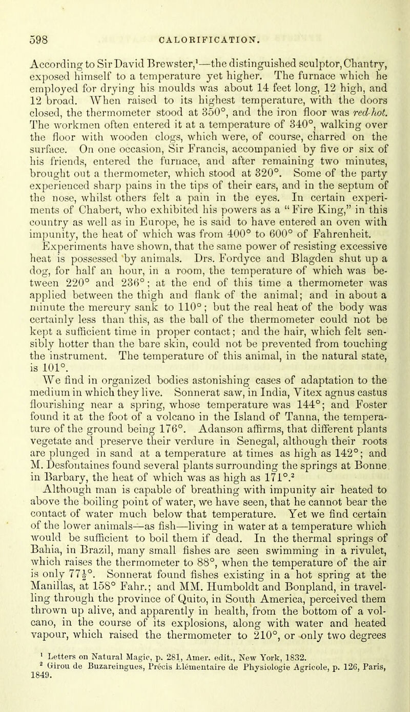 According to Sir David Brewster,'—the distinguished sculptor, Chantry, exposed himself to a temperature yet higher. The furnace which he employed for drying his moulds was about 14 feet long, 12 high, and 12 broad. When raised to its highest temperature, with the doors closed, the thermometer stood at 350°, and the iron floor was red-hot. The workmen often entered it at a temperature of 340°, walking over the floor with wooden clogs, which were, of course, charred on the surface. On one occasion. Sir Francis, accompanied by five or six of his friends, entered the furnace, and after remaining two minutes, brought out a thermometer, which stood at 320°. Some of the party experienced sharp pains in the tips of their ears, and in the septum of the nose, whilst others felt a pain in the eyes. In certain experi- ments of Chabert, who exhibited his powers as a Fire King, in this country as well as in Europe, he is said to have entered an oven with impunity, the heat of which was from 400° to 600° of Fahrenheit. Experiments have shown, that the same power of resisting excessive heat is possessed 'by animals. Drs. Fordyce and Blagden shut up a dog, for half an hour, in a room, the temperature of which was be- tween 220° and 236°; at the end of this time a thermometer Avas applied between the thigh and flank of the animal; and in about a minute the mercury sank to 110°; but the real heat of the body was certainly less than this, as the ball of the thermometer could not be kept a sufficient time in proper contact; and the hair, which felt sen- sibly hotter than the bare skin, could not be prevented from touching the instrument. The temperature of this animal, in the natural state, is 101°. We find in organized bodies astonishing cases of adaptation to the medium in which they live. Sonnerat saw, in India, Vitex agnus castus flourishing near a spring, whose temperature was 144°; and Foster found it at the foot of a volcano in the Island of Tanna, the tempera- ture of the ground being 176°. Adanson affirms, that different plants vegetate and preserve their verdure in Senegal, although their roots are plunged in sand at a temperature at times as high as 142°; and M. Desfontaines found several plants surrounding the springs at Bonne in Barbary, the heat of which was as high as 171°.- Although man is capable of breathing with impunity air heated to above the boiling point of water, we have seen, that he cannot bear the contact of water much below that temperature. Yet we find certain of the lower animals—as fish—living in water at a temperature which would be sufficient to boil them if dead. In the thermal springs of Bahia, in Brazil, many small fishes are seen swimming in a rivulet, which raises the thermometer to 88°, when the temperature of the air is only 77^°. Sonnerat found fishes existing in a hot spring at the Manillas, at 158° Fahr.; and MM. Humboldt and Bonpland, in travel- ling through the province of Quito, in South America, perceived them thrown up alive, and apparently in health, from the bottom of a vol- cano, in the course of its explosions, along with water and heated vapour, which raised the thermometer to 210°, or only two degrees ' Letters on Natural Magic, p. 281, Amer. edit., New York, 1832. ^ Girou de Buzareingues, Precis Llementaire de Physiologic Agricole, p. 126, Paris,