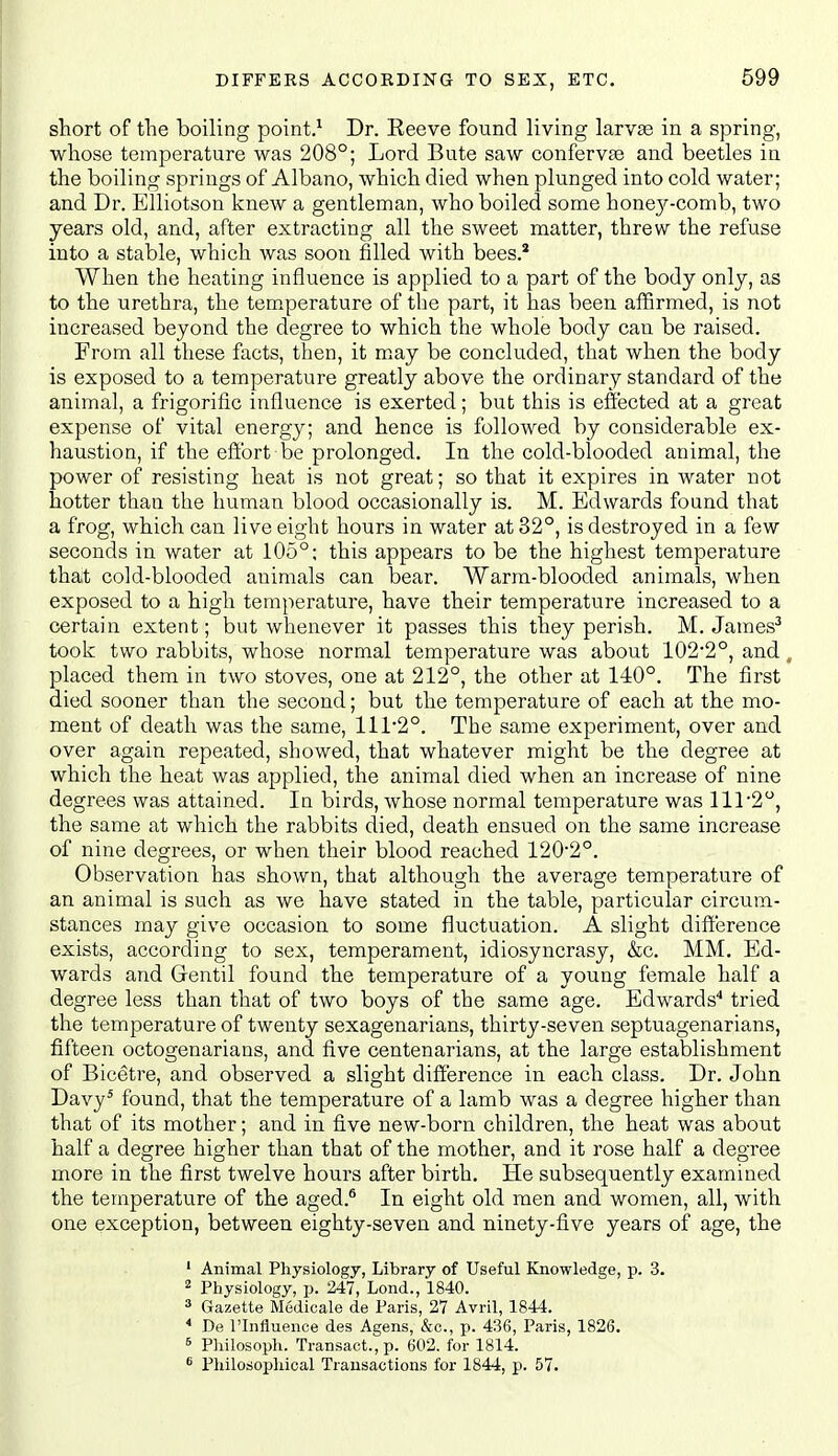 DIFFERS ACCOEDING TO SEX, ETC. short of the boiling point.^ Dr. Reeve found living larvae in a spring, whose temperature was 208°; Lord Bute saw confervfe and beetles in the boiling springs of Albano, which died when plunged into cold water; and Dr. Elliotson knew a gentleman, who boiled some honej^-comb, two years old, and, after extracting all the sweet matter, threw the refuse into a stable, which was soon filled with bees.* When the heating influence is applied to a part of the body only, as to the urethra, the temperature of the part, it has been affirmed, is not increased beyond the degree to which the whole body can be raised. From all these facts, then, it may be concluded, that when the body is exposed to a temperature greatly above the ordinary standard of the animal, a frigorific influence is exerted; but this is effected at a great expense of vital energy; and hence is followed by considerable ex- haustion, if the effort be prolonged. In the cold-blooded animal, the power of resisting heat is not great; so that it expires in water not hotter than the human blood occasionally is. M. Edwards found that a frog, which can live eight hours in water at 32°, is destroyed in a few seconds in water at 105°; this appears to be the highest temperature that cold-blooded animals can bear. Warm-blooded animals, when exposed to a high temperature, have their temperature increased to a certain extent; but whenever it passes this they perish. M. James'' took two rabbits, whose normal temperature was about 102'2°, and, placed them in two stoves, one at 212°, the other at 140°. The first died sooner than the second; but the temperature of each at the mo- ment of death was the same, 111*2°. The same experiment, over and over again repeated, showed, that whatever might be the degree at which the heat was applied, the animal died when an increase of nine degrees was attained. In birds, whose normal temperature was 111'2°, the same at which the rabbits died, death ensued on the same increase of nine degrees, or when their blood reached 1202°. Observation has shown, that although the average temperature of an animal is such as we have stated in the table, particular circum- stances may give occasion to some fluctuation. A slight difference exists, according to sex, temperament, idiosyncrasy, &c. MM. Ed- wards and Gentil found the temperature of a young female half a degree less than that of two boys of the same age. Edwards'* tried the temperature of twenty sexagenarians, thirty-seven septuagenarians, fifteen octogenarians, and five centenarians, at the large establishment of Bicetre, and observed a slight difference in each class. Dr. John Davy' found, that the temperature of a lamb was a degree higher than that of its mother; and in five new-born children, the heat was about half a degree higher than that of the mother, and it rose half a degree more in the first twelve hours after birth. He subsequently examined the temperature of the aged.^ In eight old men and women, all, with one exception, between eighty-seven and ninety-five years of age, the ' Animal Physiology, Library of Useful Knowledge, p. 3. 2 Physiology, p. 247, Lond., 1840. * Gazette Medicale de Paris, 27 Avril, 1844. * De rinfluence des Agens, &o., p. 436, Paris, 1826. s Philosoph. Transact., p. 602. for 1814.