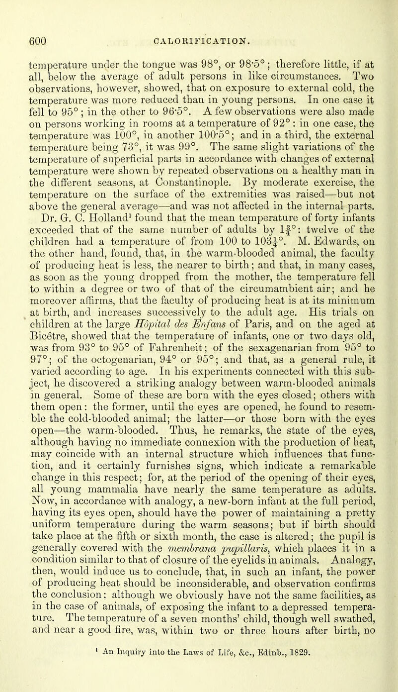 temperature under the tongue was 98°, or 985°; therefore little, if at all, below the average of adult persons in like circumstances. Two observations, however, showed, that on exposure to external cold, the temperature was more reduced than in young persons. In one case it fell to 95° ; in the other to 965°. A few observations were also made on persons working in rooms at a temperature of 92° : in one case, the temperature was 100°, in another 1005°; and in a third, the external temperature being 73°, it was 99°. The same slight variations of the temperature of superficial parts in accordance with changes of external temperature were shown by repeated observations on a healthy man in the different seasons, at Constantinople. By moderate exercise, the temperature on the surface of the extremities was raised—but not above the general average—and was not affected in the internal parts. Dr. G. C. Holland' found that the mean temperature of forty infants exceeded that of the same number of adults by lf°: twelve of the children had a temperature of from 100 to 10'6l°. M. Edwards, on the other hand, found, that, in the warm-blooded animal, the faculty of producing heat is less, the nearer to birth; and that, in many cases, as soon as the young dropped from the mother, the temperature fell to within a degree or two of that of the circumambient air; and he moreover affirms, that the faculty of producing heat is at its minimum at birth, and increases successively to the adult age. His trials on children at the large Hopital des Enfans of Paris, and on the aged at Bicetre, showed that the temperature of infants, one or two days old, was from 93° to 95° of Fahrenheit; of the sexagenarian from 95° to 97°; of the octogenarian, 94° or 95°; and that, as a general rule, it varied according to age. In his experiments connected with this sub- ject, he discovered a striking analogy between warm-blooded animals in general. Some of these are born with the eyes closed; others with them open: the former, until the eyes are opened, he found to resem- ble the cold-blooded animal; the latter—or those born with the eyes open—the warm-blooded. Thus, he remarks, the state of the eyes, although having no immediate connexion with the production of heat, may coincide with an internal structure which influences that func- tion, and it certainly furnishes signs, which indicate a remarkable change in this respect; for, at the period of the opening of their eyes, all young mammalia have nearly the same temperature as adults. Now, in accordance with analogy, a new-born infant at the full period, having its eyes open, should have the power of maintaining a pretty uniform temperature during the warm seasons; but if birth should take place at the fifth or sixth month, the case is altered; the pupil is generally covered with the membrana pwpillaris, which places it in a condition similar to that of closure of the eyelids in animals. Analogy, then, would induce us to conclude, that, in such an infant, the power of producing heat should be inconsiderable, and observation confirms the conclusion: although we obviously have not the same facilities, as in the case of animals, of exposing the infant to a depressed tempera- ture. The temperature of a seven months' child, though well swathed, and near a good fire, v/as, within two or three hours after birth, no ' An Inquiry into the Laws of Life, &o., Edinb., 1829.