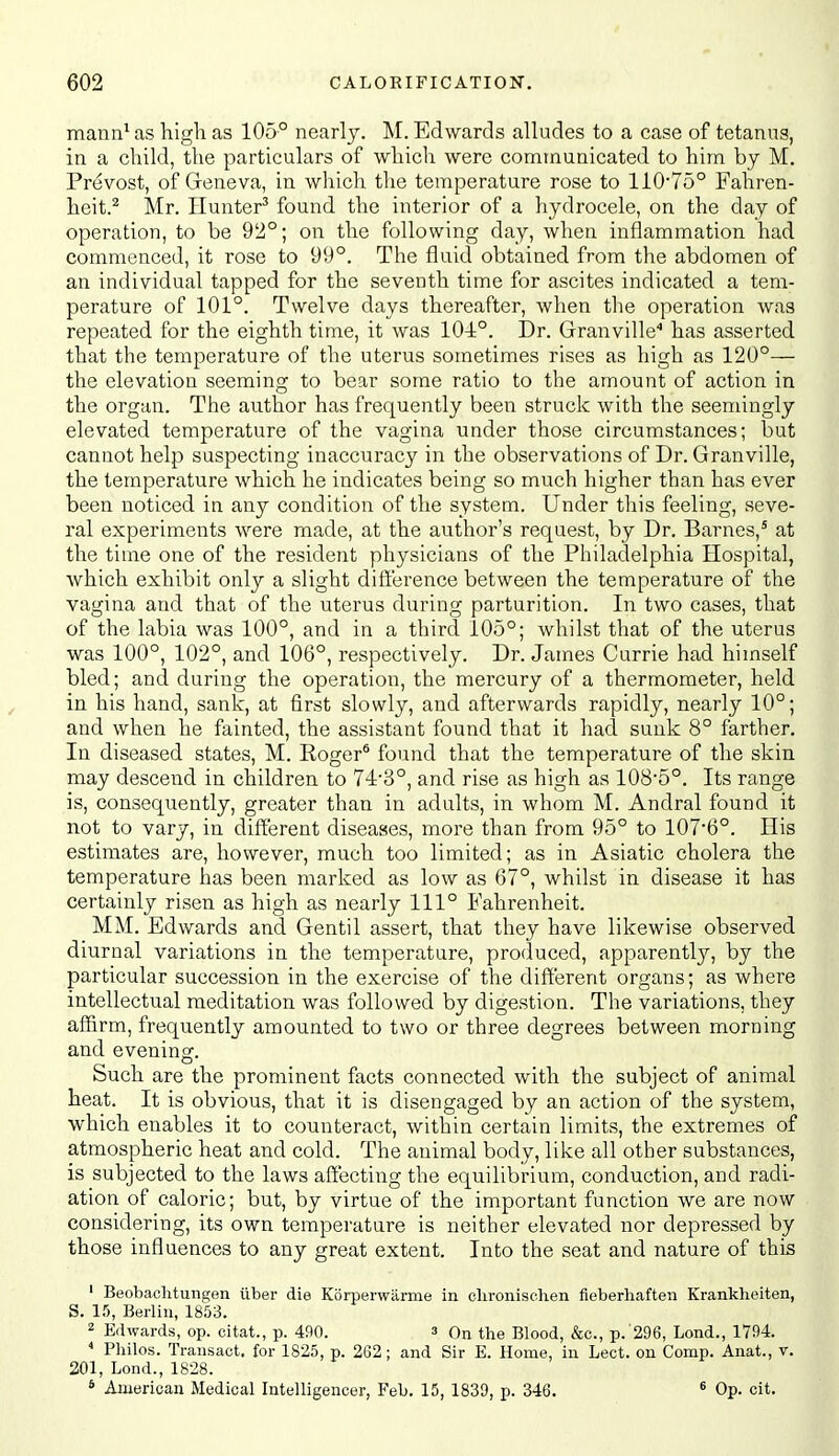 mann^ as high as 105° nearly. M. Edwards alludes to a case of tetanus, in a child, the particulars of which were communicated to him by M. Prevost, of Greneva, in which the temperature rose to H075° Fahren- heit.^ Mr. Hunter^ found the interior of a hydrocele, on the day of operation, to be 92°; on the following day, when inflammation had commenced, it rose to 99°. The fluid obtained from the abdomen of an individual tapped for the seventh time for ascites indicated a tem- perature of 101°. Twelve days thereafter, when the operation was repeated for the eighth time, it was 104:°. Dr. Granville'' has asserted that the temperature of the uterus sometimes rises as high as 120°— the elevation seeming to bear some ratio to the amount of action in the organ. The author has frequently been struck with the seemingly elevated temperature of the vagina under those circumstances; but cannot help suspecting inaccuracy in the observations of Dr. Granville, the temperature which he indicates being so much higher than has ever been noticed in any condition of the system. Under this feeling, seve- ral experiments were made, at the author's request, by Dr. Barnes,' at the time one of the resident physicians of the Philadelphia Hospital, which exhibit only a slight difference between the temperature of the vagina and that of the uterus during parturition. In two cases, that of the labia was 100°, and in a third 105°; whilst that of the uterus was 100°, 102°, and 106°, respectively. Dr. James Currie had himself bled; and during the operation, the mercury of a thermometer, held in his hand, sank, at first slowly, and afterwards rapidly, nearly 10°; and when he fainted, the assistant found that it had sunk 8° farther. In diseased states, M. Roger* found that the temperature of the skin may descend in children to 74-3°, and rise as high as 108'5°. Its range is, consequently, greater than in adults, in whom M. Andral found it not to vary, in different diseases, more than from 95° to 107'6°. His estimates are, however, much too limited; as in Asiatic cholera the temperature has been marked as low as 67°, whUst in disease it has certainly risen as high as nearly 111° Fahrenheit. MM. Edwards and Gentil assert, that they have likewise observed diurnal variations in the temperature, produced, apparently, by the particular succession in the exercise of the different organs; as where intellectual meditation was followed by digestion. The variations, they affirm, frequently amounted to two or three degrees between morning and evening. Such are the prominent facts connected with the subject of animal heat. It is obvious, that it is disengaged by an action of the system, which enables it to counteract, within certain limits, the extremes of atmospheric heat and cold. The animal body, like all other substances, is subjected to the laws affecting the equilibrium, conduction, and radi- ation of caloric; but, by virtue of the important function we are now considering, its own temperature is neither elevated nor depressed by those influences to any great extent. Into the seat and nature of this ' BeobacMungen iiber die Korperwiirme in clironisehen fieberhaften Krankheiten, S. 15, Berlin, 1853. 2 Edwards, op. citat., p. 490. 3 On the Blood, &o., p. 296, Lond., 1794. * Philos. Transact, for 1825, p. 262; and Sir E. Home, in Lect. on Comp. Anat., v. 201, Lond., 1828. * American Medical Intelligencer, Feb. 15, 1839, p. 346. ^ Op. cit.