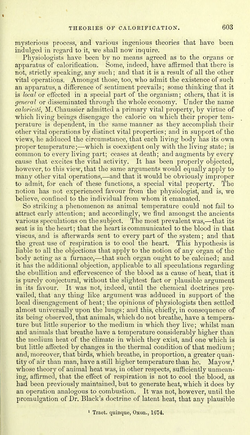 mysterious process, and various ingenious theories that have been indulged in regard to it, we shall now inquire. Physiologists have been by no means agreed as to the organs or apparatus of calorification. Some, indeed, have affirmed that there is not, strictly speaking, any such; and that it is a result of all the other vital operations. Amongst those, too, who admit the existence of such an apparatus, a difference of sentiment prevails; some thinking that it is local or effected in a special part of the organism; others, that it is general or disseminated through the whole economy. Under the name caloricite, M. Chaussier admitted a primary vital property, by virtue of which living beings disengage the caloric on which their proper tem- perature is dependent, in the same manner as they accomplish their other vital operations by distinct vital properties; and in support of the views, he adduced the circumstance, that each living body has its own proper temperature;—which is coexistent only with the living state; is common to every living part; ceases at death; and augments by every cause that excites the vital activity. It has been properly objected, however, to this view, that the same arguments would equally apply to many other vital operations,—and that it would be obviously improper to admit, for each of these functions, a special vital property. The notion has not experienced favour from the physiologist, and is, ^ve believe, confined to the individual from whom it emanated. So strilving a phenomenon as animal temperature could not fail to attract early attention; and accordingly, we find amongst the ancients various speculations on the subject. The most prevalent was,—that its seat is in the heart; that the heart is communicated to the blood in that viscus, and is afterwards sent to every part of the system; and that the great use of respiration is to cool the heart. This hypothesis is liable to all the objections that apply to the notion of any organ of the body acting as a furnace,—that such organ ought to be calcined; and it has the additional objection, applicable to all speculations regarding the ebullition and effervescence of the blood as a cause of heat, that it is purely conjectural, without the slightest fact or plausible argument in its favour. It was not, indeed, until the chemical doctrines pre- vailed, that any thing like argument was adduced in support of the local disengagement of heat; the opinions of physiologists then settled almost universally upon the lungs; and this, chiefly, in consequence of its being observed, that animals, which do not breathe, have a tempera- ture but little superior to the medium in which they live; whilst man and animals that breathe have a temperature considerably higher than the medium heat of the climate in which they exist, and one which is but little affected by changes in the thermal condition of that medium; and, moreover, that birds, which breathe, in proportion, a greater quan- tity of air than man, have a still higher temperature than he. Mayow,* whose theory of animal heat was, in other respects, sufficiently unmean- ing, affirmed, that the effect of respiration is not to cool the blood, as had been previously maintained, but to generate heat, which it does by an operation analogous to combustion. It was not, however, until the promulgation of Dr. Black's doctrine of latent heat, that any plausible ' Tract, quinque, Oxon., 1674.