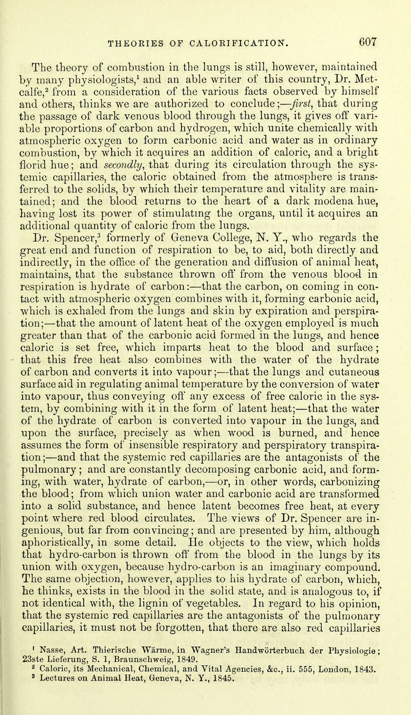 The theory of combustion in the lungs is still, however, maintained by many physiologists,^ and an able writer of this country, Dr. Met- calfe,^ from a consideration of the various facts observed by himself and others, thinks we are authorized to conclude;—first, that during the passage of dark venous blood through the lungs, it gives off vari- able proportions of carbon and hydrogen, which unite chemically with atmospheric oxygen to form carbonic acid and water as in ordinary combustion, by which it acquires an addition of caloric, and a bright florid hue; and secondhj, that during its circulation through the sys- temic capillaries, the caloric obtained from the atmosphere is trans- ferred to the solids, by which their temperature and vitality are main- tained; and the blood returns to the heart of a dark modena hue, having lost its power of stimulatmg the organs, until it acquires an additional quantity of caloric from the lungs. Dr. Spencer,-* formerly of Geneva College, N. Y., who regards the great end and function of respiration to be, to aid, both directly and indirectly, in the office of the generation and diffusion of animal heat, maintains, that the substance thrown oE from the venous blood in respiration is hydrate of carbon:—that the carbon, on coming in con- tact with atmospheric oxygen combines with it, forming carbonic acid, which is exhaled from the lungs and skin by expiration and perspira- tion;—that the amount of latent heat of the oxygen employed is much greater than that of the carbonic acid formed in the lungs, and hence caloric is set free, which imparts heat to the blood and surface; that this free heat also combines with the water of the hydrate of carbon and converts it into vapour;—that the lungs and cvitaneous surface aid in regulating animal temperature by the conversion of water into vapour, thus conveying off any excess of free caloric in the sys- tem, by combining with it in the form of latent heat;—that the water of the hydrate of carbon is converted into vapour in the lungs, and upon the surface, precisely as when wood is burned, and hence assumes the form of insensible respiratory and perspiratory transpira- tion;—and that the systemic red capillaries are the antagonists of the pulmonary; and are constantly decomposing carbonic acid, and form- ing, with water, hydrate of carbon,—or, in other words, carbonizing the blood; from which union water and carbonic acid are transformed into a solid substance, and hence latent becomes free heat, at every point where red blood circulates. The views of Dr. Spencer are in- genious, but far from convincing; and are presented by him, although aphoristically, in some detail. He objects to the view, which holds that hydro-carbon is thrown off from the blood in the lungs by its union with oxygen, because hydro-carbon is an imaginary compound. The same objection, however, applies to his hydrate of carbon, which, he thinks, exists in the blood in the solid state, and is analogous to, if not identical with, the lignin of vegetables. In regard to his opinion, that the systemic red capillaries are the antagonists of the pulmonary capillaries, it must not be forgotten, that there are also red capillaries ' Nasse, Art. Thierisclie Warme, in Wagner's Handworterbuch der Pliysiologie ; 23ste Lieferung, S. 1, Braunschweig, 1849. * Caloric, its Mechanical, Chemical, and Vital Agencies, &c., ii. 555, London, 1843. ' Lectures on Animal Heat, Geneva, N. Y., 1845.