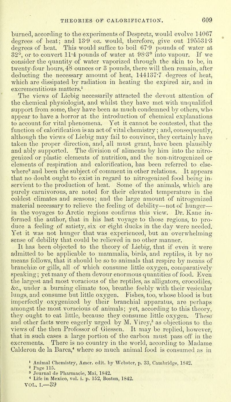 burned, according to the experiments of Despretz, would evolve 14067 degrees of heat; and 139 oz. would, therefore, give out 19553i'3 degrees of heat. This would suffice to boil 679 pounds of water at 32°, or to convert 114 pounds of water at 98'3° into vapour. If we consider the quantity of water vaporized through the skin to be, in twenty-four hours, 48 ounces or 3 pounds, there will thei:i remain, after deducting the necessarj' amount of heat, 1441377 degrees of heat, which are dissipated by radiation in heating the expired air, and in excrementitious matters.' The views of Liebig necessarily attracted the devout attention of the chemical physiologist, and whilst they have met with unqualified support from some, they have been as much condemned by others, who appear to have a horror at the introduction of chemical explanations to account for vital phenomena. Yet it cannot be contested, that the function of calorification is an act of vital chemistry; and, consequently, although the views of Liebig may fail to convince, they certainljr have taken the proper direction, and, all must grant, have been plausibly and ably supported. The division of aliments by him into the nitro- genized or plastic elements of nutrition, and the non-nitrogenized or elements of respiration and calorification, has been referred to else- where^ and been the subject of comment in other relations. It appears that no doubt ought to exist in regard to nitro2;enized food beino- in- servient to the production of heat. Some of the animals, which are purely carnivorous, are noted for their elevated temperature in the coldest climates and seasons; and the large amount of nitrogenized material necessary to relieve the feeling of debility—not of hunger— in the voyages to Arctic regions confirms this view. Dr. Kane in- formed the author, that in his last voyage to those regions, to pro- duce a feeling of satiety, six or eight ducks in the day were needed. Yet it was not hunger that was experienced, but an overwhelming sense of debility that could be relieved in no other manner. It has been objected to the theory of Liebig, that if even it were admitted to be applicable to mammalia, birds, and reptiles, it by no means follows, that it should be so to animals that respire by means of branchiae or gills, all of which consume little oxygen, comparatively speaking; yet many of them devour enormous quantities of food. Even the largest and most voracious of the reptiles, as alligators, crocodiles, &c., under a burning climate too, breathe feebly with their vesicular lungs, and consume but little oxygen. Fishes, too, whose blood is but imperfectly oxygenized by their branchial apparatus, are perhaps amongst the most voracious of animals; yet, according to this theory, they ought to eat little, because they consume little oxygen. These' and other facts were eagerly urged by M. Virey,^ as objections to the views of the then Professor of Giessen. It may be replied, however, that in such cases a large portion of the carbon must pass off in the excrements. There is no country in the world, according to Madame Calderon de la Barca,* where so much animal food is consumed as in ' Animal Chemistry, Amer. edit, by Webster, p. 33, Cambridge, 1843, 2 Page 115. ^ Journal de Pliarmaoie, Mai, 1842. * Life in Mexico, vol. i. p. 152, Boston, 1842. VOL. I.—39