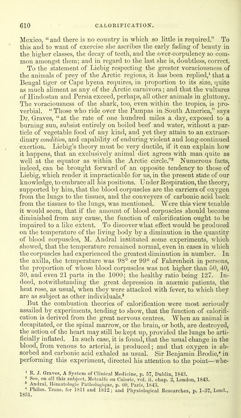 Mexico, and there is no country in whicli so little is required. To this and to want of exercise she ascribes the early fading of beauty in the higher classes, the decay of teeth, and the over-corpulency so com- mon amongst them; and in regard to the last she is, doubtless, correct. To the statement of Liebig respecting the greater voraciousness of the animals of prey of the Arctic regions, it has been replied,^ that a Bengal tiger or Cape hyeua requires, in proportion to its size, qu.ite as much aliment as any of the Arctic carnivora; and that the vultures of Hindostan and Persia exceed, perhaps, al] other animals in gluttony. The voraciousness of the shark, too, even within the tropics, is pro- verbial.  Those who ride over the Pampas in South America, says Dr. Graves,  at the rate of one hundred miles a day, exposed to a burning sun, subsist entirely on boiled beef and water, without a par- ticle of vegetable food of any kind, and yet they attain to an extraor- dinary con^/^/ora, and capability of enduring violent and long-continued exertion. Liebig's theory must be very ductile, if it can explain how it happens, that an exclusively animal diet agrees with man quite as well at the equator as within the Arctic circle.^ Numerous facts, indeed, can be brought forward of an opposite tendency to those of Liebig, which render it impracticable for us, in the present state of our knowledge, to embrace all his positions. Under Respiration, the theory, supported by him, that the blood corpuscles are the carriers of oxygen from the lungs to the tissues, and the conveyers of carbonic acid back from the tissues to the lungs, was mentioned. Were this view tenable it would seem, that if the amount of blood corpuscles should become diminished from any cause, the function of calorification ought to be impaired to a like extent. To discover what effect would be produced on the temperature of the living body by a diminution in the quantity of blood corpuscles, M. Andral instituted some experiments, which showed, that the temperature remained normal, even in cases in which the corpuscles had experienced the greatest diminution in number. In the axilla, the temperature was 98° or 99° of Fahrenheit in persons, the proportion of whose blood corpviscles was not higher than 50, 40, SO, and even 21 parts in the 1000; the healthy ratio being 127. In- deed, notwithstanding the great depression in antemic patients, the heat rose, as usual, when they were attacked with fever, to which they are as subject as other individuals.' But the combustion theories of calorification were most seriously assailed by experiments, tending to show, that the function of calorifi- cation is derived from the great nervous centres. When an animal is decapitated, or the spinal marrow, or the brain, or both, are destroyed, the action of the heart may still be kept up, provided the lungs be arti- ficially inflated. In such case, it is found, that the usual change in the blood, from venous to arterial, is produced; and that oxygen is ab- sorbed and carbonic acid exhaled as usual. Sir Benjamin Brodie, in performing this experiment, directed his attention to the point—whe- ' R. J. Graves, A System of Clinical Medicine, p. 57, Dublin, 1843. ^ See, on all this subject, Metcalfe on Caloric, vol. ii. chap. 2, London, 1843. ' Andral, Hematologic Patliologique, p. GO, Paris, 1843.  Philos. Trans, for 1811 and 1812 ; and Physiological Researches, p. 1-37, Lond., 1851. ^ = , 1' . >