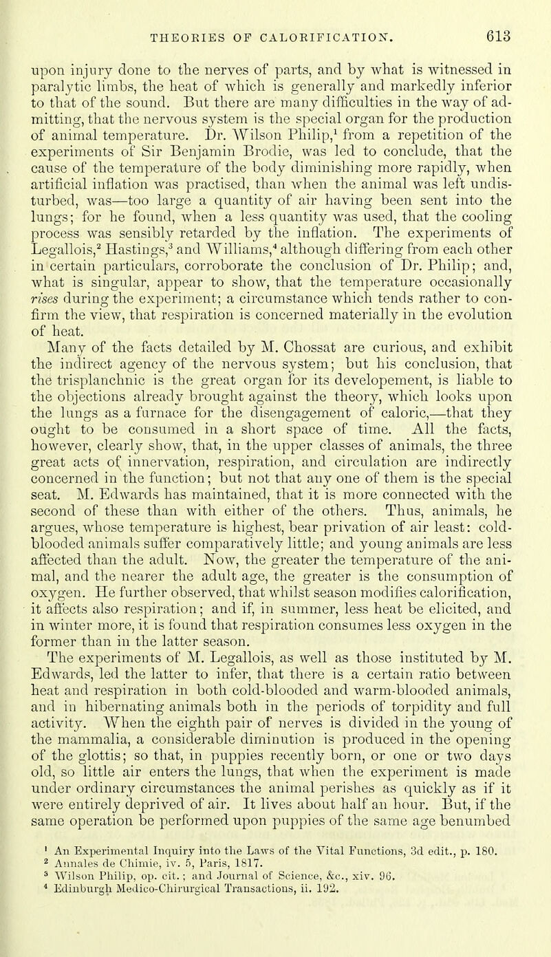 upon injury done to the nerves of parts, and by wliat is witnessed in paralytic limbs, the heat of which is generally and markedly inferior to that of the sound. But there are many difficulties in the way of ad- mitting, that the nervous system is the special organ for the production of animal temperature. I)r. Wilson Philip,^ from a repetition of the experiments of Sir Benjamin Brodie, was led to conclude, that the cause of the temperature of the body diminishing more rapidly, when artificial inflation was practised, than Avhen the animal was left undis- turbed, was—too large a quantity of air having been sent into the lungs; for he found, when a less quantity was used, that the cooling process was sensibly retarded by the inflation. The experiments of Legallois,^ Hastings,^ and Williams,'' although differing from each other in certain particulars, corroborate the conclusion of Dr. Philip; and, what is singular, appear to show, that the temperature occasionally rises during the experiment; a circumstance which tends rather to con- firm the view, that respiration is concerned materially in the evolution of heat. Many of the facts detailed by M. Chossat are curious, and exhibit the indirect agency of the nervous system; but his conclusion, that the trisplanchnic is the great organ for its developement, is liable to the objections already brought against the theory, which looks upon the lungs as a furnace for the disengagement of caloric,—that they ought to be consumed in a short space of time. All the facts, however, clearly show, that, in the upper classes of animals, the three great acts of innervation, respiration, and circulation are indirectly concerned in the function; but not that any one of them is the special seat. M. Edwards has maintained, that it is more connected with the second of these than with either of the others. Thus, animals, he argues, whose temperature is highest, bear privation of air least: cold- blooded animals suffer comparatively little; and young animals are less afiected than the adult. Now, the greater the temperature of the ani- mal, and the nearer the adult age, the greater is the consumption of oxygen. He further observed, that whilst season modifies calorification, it afi'ects also respiration; and if, in summer, less heat be elicited, and in winter more, it is found that respiration consumes less oxygen in the former than in the latter season. The experiments of M. Legallois, as well as those instituted by M. Edwards, led the latter to infer, that there is a certain ratio between heat and respiration in both cold-blooded and warm-blooded animals, and in hibernating animals both in tlie periods of torpidity and full activity. When the eighth pair of nerves is divided in the young of the mammalia, a considerable diminution is produced in the opening of the glottis; so that, in puppies recently born, or one or two days old, so little air enters the lungs, that when the experiment is made under ordinary circumstances the animal perishes as quickly as if it were entirely deprived of air. It lives about half an hour. But, if the same operation be performed upon puppies of the same age benumbed ' An Experimental Inquiry into the Laws of the Vital Functions, 3d edit., p. 180. ^ Annales de Chimie, iv. 5, Paris, 1817. ' Wilson Philip, op. cit.; and Journal of Science, &c., xiv. 96. * Edinburgh Medico-Chirurgical Transactions, ii. 192.