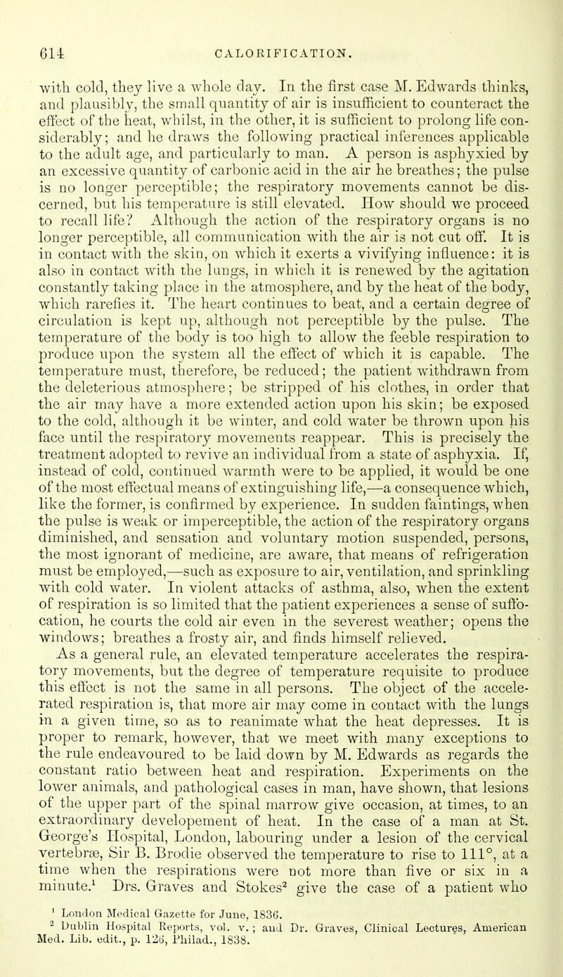 with cold, tliey live a whole day. In the first case M. Edwards thinks, and plausibly, the small quantity of air is insufficient to counteract the eii'ect of the heat, whilst, in the other, it is sufficient to prolong life con- siderably; and he draws the following practical inferences applicable to the adult age, and particularly to man. A person is asphyxied by an excessive quantity of carbonic acid in the air he breathes; the pulse is no longer perceptible; the respiratory movements cannot be dis- cerned, but his temperature is still elevated. How should we proceed to recall life? Although the action of the respiratory organs is no longer perceptible, all communication with the air is not cut off. It is in contact with the skin, on which it exerts a vivifying influence: it is also in contact with the lungs, in which it is renewed by the agitation constantly taking place in the atmosphere, and by the heat of the body, which rarefies it. The heart continues to beat, and a certain degree of circulation is kept up, although not perceptible by the pulse. The temperature of the body is too high to allow the feeble respiration to produce upon the system all the effect of which it is capable. The temperature must, therefore, be reduced; the patient withdrawn from the deleterious atmosphere; be stripped of his clothes, in order that the air may have a more extended action upon his skin; be exposed to the cold, although it be winter, and cold water be thrown upon his face until the respiratory movements reappear. This is precisely the treatment adopted to revive an individual from a state of asphyxia. If, instead of cold, continued warmth were to be applied, it would be one of the most effectual means of extinguishing life,—a consequence which, like the former, is confirmed by experience. In sudden faintings, when the pulse is weak or imperceptible, the action of the respiratory organs diminished, and sensation and voluntary motion suspended, persons, the most ignorant of medicine, are aware, that means of refrigeration must be employed,—such as exposure to air, ventilation, and sprinkling with cold water. In violent attacks of asthma, also, when the extent of respiration is so limited that the patient experiences a sense of suffo- cation, he courts the cold air even in the severest weather; opens the windows; breathes a frosty air, and finds himself relieved. As a general rule, an elevated temperature accelerates the respira- tory movements, but the degree of temperature requisite to produce this effect is not the same in all persons. The object of the accele- rated respiration is, that more air may come in contact with the lungs in a given time, so as to reanimate what the heat depresses. It is proper to remark, however, that we meet with many exceptions to the rule endeavoured to be laid down by M. Edwards as regards the constant ratio between heat and respiration. Experiments on the lower animals, and pathological cases in man, have shown, that lesions of the upper part of the spinal marrow give occasion, at times, to an extraordinary developement of heat. In the case of a man at St. Greorge's Hospital, London, labouring under a lesion of the cervical vertebrae. Sir B. Brodie observed the temperature to rise to 111°, at a time when the respirations were not more than five or six in a minute.' Drs. Graves and Stokes^ give the case of a patient who ' LoiKlon Medical Gazette for June, 183(5. 2 Dublin Hospital Reports, vol. v. ; and Dr. Graves, Clinical Lectures, American Med. Lib. edit., p. 12ti, Fliiiad., 1838.