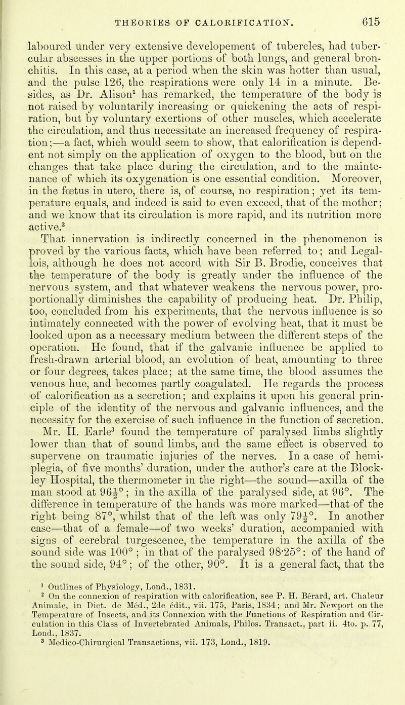 laboured under very extensive developement of tubercles, had tuber- cular abscesses in the upper portions of both lungs, and general bron- chitis. In this case, at a period when the skin was hotter than usual, and the pulse 126, the respirations were only 14 in a minute. Be- sides, as Dr. Alison^ has remarked, the temperature of the body is not raised by voluntarily increasing or quickening the acts of respi- ration, but by voluntary exertions of other muscles, which accelerate the circulation, and thus necessitate an increased frequency of respira- tion ;—a fact, which would seem to show, that caloriiication is depend- ent not simply on the application of oxygen to the blood, but on the changes that take place during the circulation, and to the mainte- nance of which its oxygenation is one essential condition. Moreover, in the foetus in utero, there is, of course, no respiration; yet its tem- perature equals, and indeed is said to even exceed, that of the mother; and we know that its circulation is more rapid, and its nutrition more active.^ That innervation is indirectly concerned in the phenomenon is proved by the various facts, which have been referred to; and Legal- lois, although he does not accord with Sir B. Brodie, conceives that tbe temperature of the body is greatly under the influence of the nervous sj'stem, and that whatever weakens the nervous power, pro- portionally diminishes the capability of producing heat. Dr. Philip, too, concluded from his experiments, that the nervous influence is so intimately connected with the power of evolving heat, that it must be looked upon as a necessary medium between the different steps of the operation. He found, that if the galvanic influence be applied to fresh-drawn arterial blood, an evolution of heat, amounting to three or four degrees, takes place; at the same time, the blood assumes the venous hue, and becomes partly coagulated. He regards the process of calorification as a secretion; and explains it upon his general prin- ciple of the identity of the nervous and galvanic influences, and the necessity for the exercise of such influence in the function of secretion. Mr. H. Earle^ found the temperature of paralysed limbs slightly lower than that of sound limbs, and the same effect is observed to supervene on traumatic injuries of the nerves. In a case of hemi- plegia, of five months' duration, under the author's care at the Block- ley Hospital, the thermometer in the right—the sound—axilla of the man stood at 96|° ; in the axilla of the paralysed side, at 96°. The difference in temperature of the hands was more marlced—that of the right being 87°, whilst that of the left was only 79J°. In another case—that of a female—of two weeks' duration, accompanied with signs of cerebral turgescence, the temperature in the axilla of the sound side was 100° ; in that of the paralysed 98*25°: of the hand of the sound side, 94:°; of the other, 90°. It is a general fact, that the ' Outlines of Physiology, Lond., 1831. ^ On tlie connexion of respiration with calorification, see P. H. Berard, art. Chaleur Animale, in Diet, de Med., 2de edit., vii. 175, Paris, 1834; and Mr. Newport on the Temperature of Insects, and its Connexion with the Functions of Respiration and Cir- culation in this Class of Inve/tebrated Animals, Philos. Transact., part ii. 4to. p. 77, Lond., 1837. ^ Medioo-Cliirurgical Transactions, vii. 173, Lond., 1819.