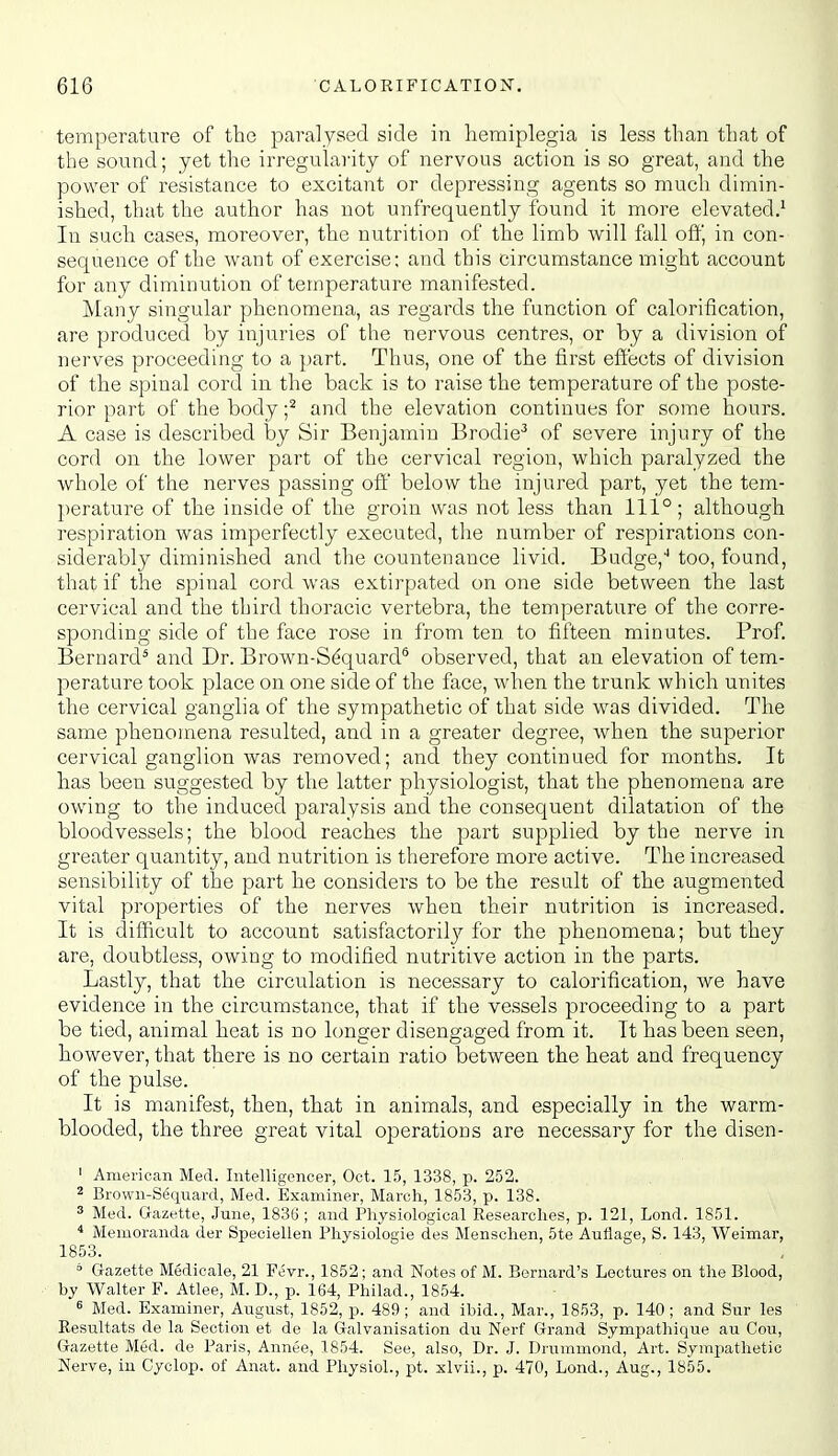 temperature of the paralysed side in hemiplegia is less than that of the sound; yet the irregularity of nervous action is so great, and the power of resistance to excitant or depressing agents so much dimin- ished, that the author has not unfrequently found it more elevated.^ In such cases, moreover, the nutrition of the limb will fall off, in con- sequence of the want of exercise; and this circumstance might account for any diminution of temperature manifested. Many singular phenomena, as regards the function of calorification, are produced by injuries of the nervous centres, or by a division of nerves proceeding to a part. Thus, one of the first effects of division of the spinal cord in the back is to raise the temperature of the poste- rior part of the body f and the elevation continues for some hours. A case is described by Sir Benjamin Brodie-' of severe injury of the cord on the lower part of the cervical region, which paralyzed the whole of the nerves passing off below the injured part, yet the tem- perature of the inside of the groin was not less than 111°; although respiration was imperfectly executed, the number of respirations con- siderably diminished and the countenance livid. Budge,'' too, found, that if the spinal cord was extirpated on one side between the last cervical and the third thoracic vertebra, the temperature of the corre- sponding side of the face rose in from ten to fifteen minutes. Prof. Bernard* and Dr. Brown-S^quard* observed, that an elevation of tem- perature took place on one side of the face, when the trunk which unites the cervical ganglia of the sympathetic of that side was divided. The same phenomena resulted, and in a greater degree, when the superior cervical ganglion was removed; and they continued for months. It has been suggested by the latter physiologist, that the phenomena are owing to the induced paralysis and the consequent dilatation of the bloodvessels; the blood reaches the part supplied by the nerve in greater quantity, and nutrition is therefore more active. The increased sensibility of the part he considers to be the result of the augmented vital properties of the nerves when their nutrition is increased. It is difficult to account satisfactorily for the phenomena; but they are, doubtless, owing to modified nutritive action in the parts. Lastly, that the circulation is necessary to calorification, we have evidence in the circumstance, that if the vessels proceeding to a part be tied, animal heat is no longer disengaged from it. It has been seen, however, that there is no certain ratio between the heat and frequency of the pulse. It is manifest, then, that in animals, and especially in the warm- blooded, the three great vital operations are necessary for the disen- 1 American Med. Intelligencer, Oct. 15, 1338, p. 252. 2 Brown-Sequard, Med. Examiner, March, 1853, p. 138. 3 Med. Gazette, June, 183G ; and Physiological Researches, p. 121, Lend. 1851. * Memoranda der Speoiellen Physiologie des Menschen, 5te Auflage, S. 143, Weimar, 1853. * Gazette Medioale, 21 Fevr., 1852; and Notes of M. Bernard's Lectures on the Blood, by Walter F. Atlee, M. D., p. 164, Philad., 1854. 6 Med. Examiner, August, 1852, p. 489 ; and ibid., Mar., 1853, p. 140 ; and Sur les Resultats de la Section et de la Galvanisation du Nerf Grand Sympathique au Cou, Gazette Med. de Paris, Annee, 1854. See, also, Dr. J. Drummond, Art. Sympatlietic Nerve, in Cyclop, of Anat. and Physiol., pt. xlvii., p. 470, Lend., Aug., 1855.
