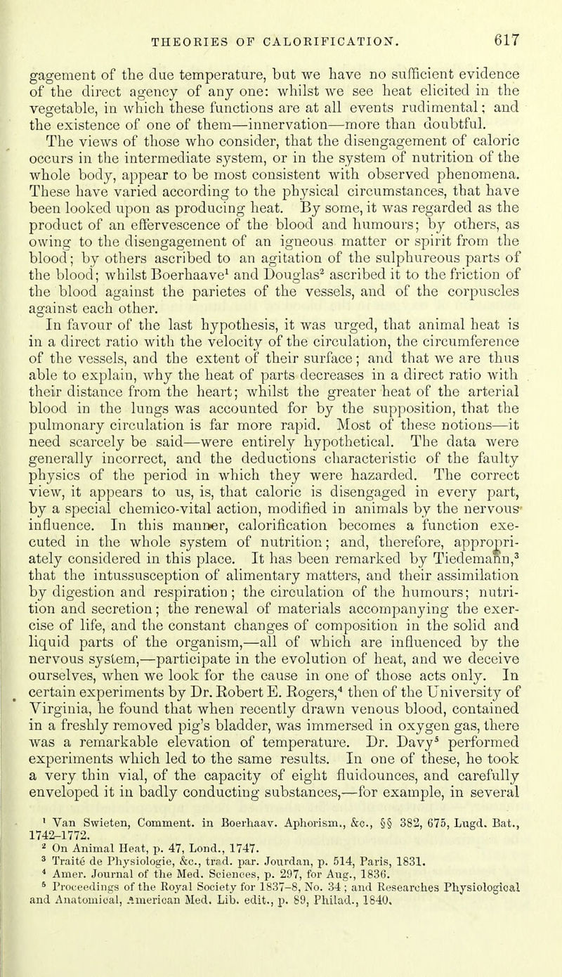 gagement of the due temperature, but we have no sufficient evidence of the direct agency of any one: whilst we see heat elicited in the vegetable, in which these functions are at all events rudimental; and the existence of one of them—innervation—more than doubtful. The views of those who consider, that the disengagement of caloric occurs in the intermediate system, or in the system of nutrition of the whole body, appear to be most consistent with observed phenomena. These have varied according to the physical circumstances, that have been looked upon as producing heat. By some, it was regarded as the product of an effervescence of the blood and humours; by others, as owing to the disengagement of an igneous matter or spirit from the blood; by others ascribed to an agitation of the sulphureous parts of the blood; whilst Boerhaave^ and Douglas* ascribed it to the friction of the blood against the parietes of the vessels, and of the corpuscles against each other. In favour of the last hypothesis, it was urged, that animal heat is in a direct ratio with the velocity of the circulation, the circumference of the vessels, and the extent of their surface; and that we are thus able to explain, why the heat of parts decreases in a direct ratio with their distance from the heart; whilst the greater heat of the arterial blood in the lungs was accounted for by the supposition, that the pulmonary circulation is far more rapid. Most of these notions—it need scarcely be said—were entirely hypothetical. The data were generally incorrect, and the deductions characteristic of the faulty physics of the period in which they were hazarded. The correct view, it appears to us, is, that caloric is disengaged in every part, by a special chemico-vital action, modified in animals by the nervous- influence. In this mannier, calorification becomes a function exe- cuted in the whole system of nutrition; and, therefore, appro|)ri- ately considered in this place. It has been remarked by Tiedemann,' that the intussusception of alimentary matters, and their assimilation by digestion and respiration; the circulation of the humours; nutri- tion and secretion; the renewal of materials accompanying the exer- cise of life, and the constant changes of composition in the solid and liquid parts of the organism,—all of which are influenced by the nervous system,—participate in the evolution of heat, and we deceive ourselves, when we look for the cause in one of those acts only. In certain experiments by Dr. Robert E. Rogers,^ then of the University of Virginia, he found that when recently drawn venous blood, contained in a freshly removed pig's bladder, was immersed in oxygen gas, there was a remarkable elevation of temperature. Dr. Davy^ performed experiments which led to the same results. In one of these, he took a very thin vial, of the capacity of eight fluidounces, and carefully enveloped it in badly conducting substances,—for example, in several ' Van Swieten, Comment, in Boerliaav. Aphorism., &c., §§ 383, 675, Lngd. Bat., 1742-1772. 2 On Animal Heat, p. 47, Lond., 1747. ^ Traite de Physiologie, &o., trrd. par. Jovirdan, p. 514, Paris, 1831. ^ Amer. Journal of the Med. Sciences, p. 297, for Aug., 1836. * Proceedings of the Royal Society for 1837-8, No. 34 ; and Researches Physiological and Anatomical, .'merican Med. Lib. edit., p. 89, Philad., 1840.