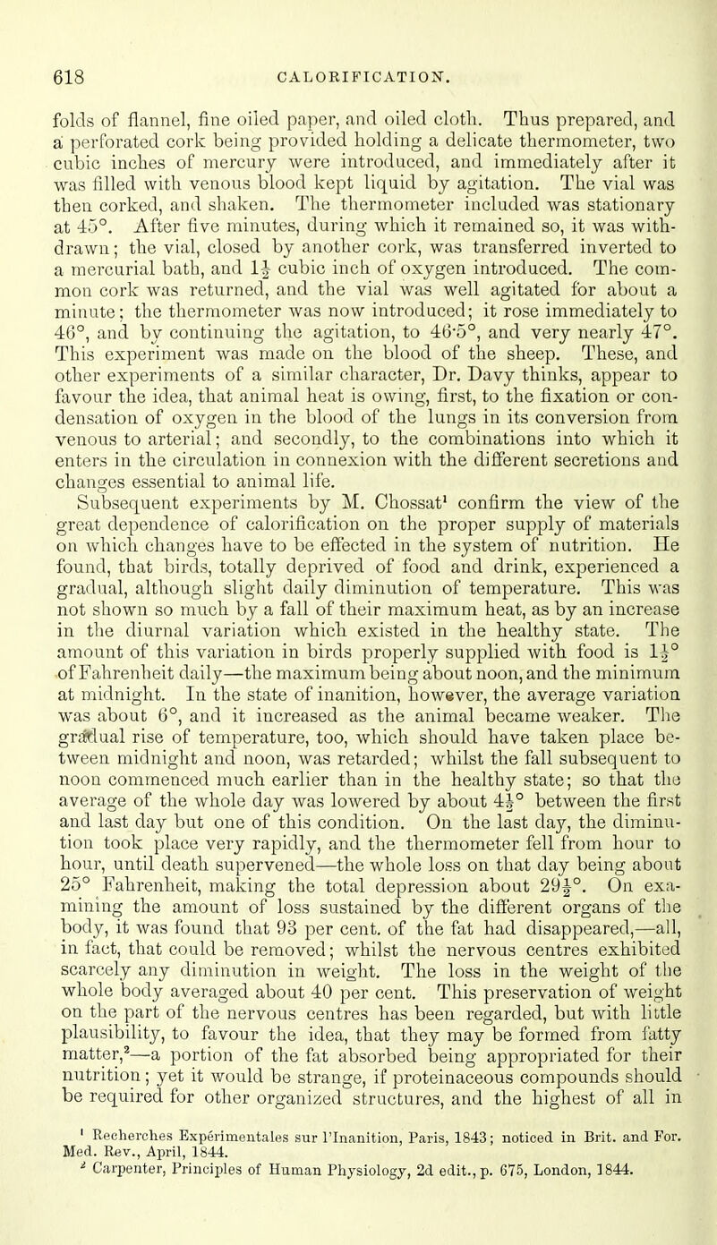 folds of flannel, fine oiled paper, and oiled cloth. Thus prepared, and a perforated cork being provided holding a delicate thermometer, two cubic inches of mercury were introduced, and immediately after it was filled with venous blood kept liquid by agitation. The vial was then corked, and shaken. The thermometer included was stationary at 45°. After five minutes, during which it remained so, it was with- drawn ; the vial, closed by another cork, was transferred inverted to a mercurial bath, and IJ cubic inch of oxygen introduced. The com- mon cork was returned, and the vial was well agitated for about a minute; the thermometer was now introduced; it rose immediately to 46°, and by continuing the agitation, to 465°, and very nearly 47°. This experiment was made on the blood of the sheep. These, and other experiments of a similar character. Dr. Davy thinks, appear to favour the idea, that animal heat is owing, first, to the fixation or con- densation of oxygen in the blood of the lungs in its conversion from venous to arterial; and secondly, to the combinations into which it enters in the circulation in connexion with the different secretions and changes essential to animal life. Subsequent experiments by M. Chossat' confirm the view of the great dependence of calorification on the proper supply of materials on which changes have to be effected in the system of nutrition. He found, that birds, totally deprived of food and drink, experienced a gradual, although slight daily diminution of temperature. This was not shown so much by a fall of their maximum heat, as by an increase in the diurnal variation which existed in the healthy state. The amount of this variation in birds properly supplied with food is of Fahrenheit daily—the maximum being about noon, and the minimum at midnight. In the state of inanition, however, the average variation was about 6°, and it increased as the animal became weaker. The griMual rise of temperature, too, which should have taken place be- tween midnight and noon, was retarded; whilst the fall subsequent to noon commenced much earlier than in the healthy state; so that the average of the whole day was lowered by about 4i° between the first and last day but one of this condition. On the last da}'', the diminu- tion took place very rapidly, and the thermometer fell from hour to hour, until death supervened—the whole loss on that day being about 25° Fahrenheit, maldng the total depression about 29|-°. On exa- mining the amount of loss sustained by the different organs of the body, it was found that 93 per cent, of the fat had disappeared,—all, in fact, that could be removed; whilst the nervous centres exhibited scarcely any diminution in weight. The loss in the weight of the whole body averaged about 40 per cent. This preservation of weight on the part of the nervous centres has been regarded, but with little plausibility, to favour the idea, that they may be formed from fatty matter,^—a portion of the fat absorbed being appropriated for their nutrition; yet it would be strange, if proteinaceous compounds should be required for other organized structures, and the highest of all in ' Recherches Experimentales sur I'lnanition, Paris, 1843; noticed in Brit, and For. Med. Rev., April, 1844. ^ Carpenter, Principles of Human Physiology, 2d edit., p. 675, London, 1844.