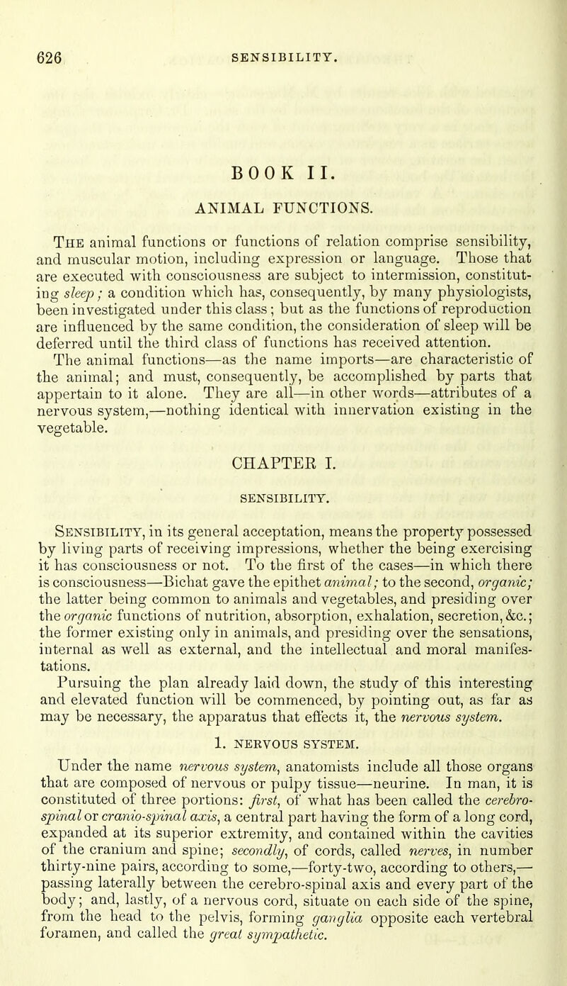 BOOK II. ANIMAL FUNCTIONS. The animal functions or functions of relation comprise sensibility, and muscular motion, including expression or language. Those that are executed with consciousness are subject to intermission, constitut- ing sleep; a condition which has, consequently, by many physiologists, been investigated under this class ; but as the functions of reproduction are influenced by the same condition, the consideration of sleep will be deferred until the third class of functions has received attention. The animal functions—as the name imports—are characteristic of the animal; and must, consequently, be accomplished by parts that appertain to it alone. They are all—in other words—attributes of a nervous system,—nothing identical with innervation existing in the vegetable. CHAPTER I. SENSIBILITY. Sensibility, in its general acceptation, means the property possessed by living parts of receiving impressions, whether the being exercising it has consciousness or not. To the first of the cases—in which there is consciousness—Bichat gave the epithet animal; to the second, orga^iic; the latter being common to animals and vegetables, and presiding over Xhe organic functions of nutrition, absorption, exhalation, secretion, &c.; the former existing only in animals, and presiding over the sensations, internal as well as external, and the intellectual and moral manifes- tations. Pursuing the plan already laid down, the study of this interesting and elevated function will be commenced, by pointing out, as far as may be necessary, the apparatus that efiects it, the nervous system. 1. NERVOUS SYSTEM. Under the name nervous system^ anatomists include all those organs that are composed of nervous or pulpy tissue—neurine. In man, it is constituted of three portions: first, of what has been called the cerebro- spinal or craniospinal axis, a central part having the form of a long cord, expanded at its superior extremity, and contained within the cavities of the cranium and spine; secondly, of cords, called nerves, in number thirty-nine pairs, according to some,—forty-two, according to others,— passing laterally between the cerebro-spinal axis and every part of the body; and, lastly, of a nervous cord, situate on each side of the spine, from the head to the pelvis, forming ganglia opposite each vertebral foramen, and called the great sympathetic.