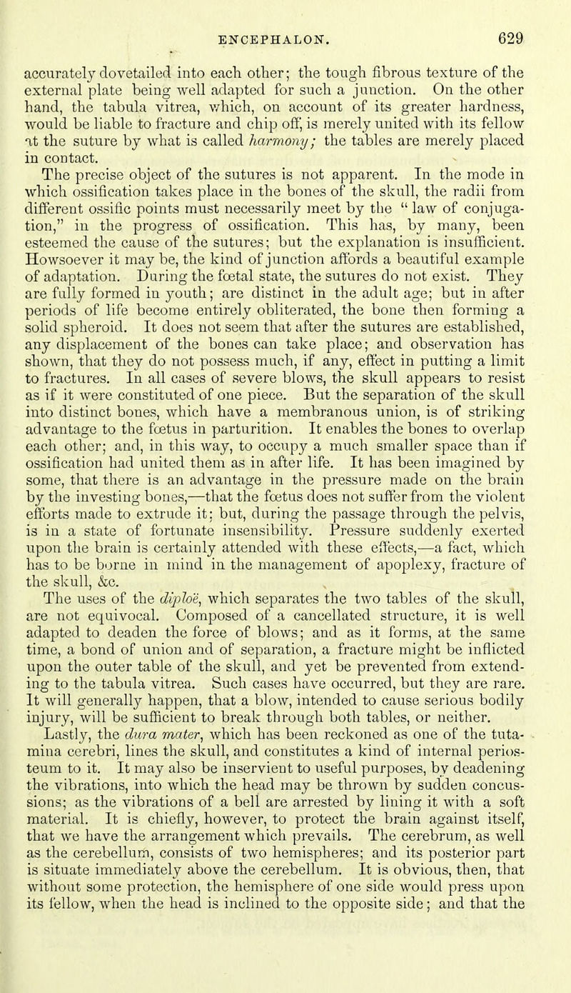 accurately dovetailed into each other; the tough fibrous texture of the external plate being well adapted for such a junction. On the other hand, the tabula vitrea, v/hich, on account of its greater hardness, would be liable to fracture and chip ofij is merely united with its fellow at the suture by what is called harmony; the tables are merely placed in contact. The precise object of the sutures is not apparent. In the mode in which ossification takes place in the bones of the skull, the radii from difi^erent ossific points must necessarily meet by the  law of conjuga- tion, in the progress of ossification. This has, by many, been esteemed the cause of the sutures; but the explanation is insufficient. Howsoever it may be, the kind of junction affords a beautiful example of adaptation. During the foetal state, the sutures do not exist. They are fully formed in youth; are distinct in the adult age; but in after periods of life become entirely obliterated, the bone then forming a solid spheroid. It does not seem that after the sutures are established, any displacement of the bones can take place; and observation has shown, that they do not possess much, if any, effect in putting a limit to fractures. In all cases of severe blows, the skull appears to resist as if it were constituted of one piece. But the separation of the skull into distinct bones, which have a membranous union, is of striking advantage to the foetus in parturition. It enables the bones to overlap each other; and, in this way, to occupy a much smaller space than if ossification had united them as in after life. It has been imagined by some, that there is an advantage in the pressure made on the brain by the investing bones,—that the foetus does not suffer from the violent efforts made to extrude it; but, during the passage through the pelvis, is in a state of fortunate insensibility. Pressure suddenly exerted upon the brain is certainly attended with these effects,-—a fact, which has to be borne in mind in the management of apoplexy, fracture of the skull, &c. The uses of the Jyjfoe, which separates the two tables of the skull, are not equivocal. Composed of a cancellated structure, it is well adapted to deaden the force of blows; and as it forms, at the same time, a bond of union and of separation, a fracture might be inflicted upon the outer table of the skull, and yet be prevented from extend- ing to the tabula vitrea. Such cases have occurred, but they are rare. It will generally happen, that a blow, intended to cause serious bodily injury, will be sufficient to break through both tables, or neither. Lastly, the dura mater^ which has been reckoned as one of the tuta- mina cerebri, lines the skull, and constitutes a kind of internal perios- teum to it. It may also be inservient to useful purposes, by deadening the vibrations, into which the head may be thrown by sudden concus- sions; as the vibrations of a bell are arrested by lining it with a soft material. It is chiefly, however, to protect the brain against itself, that we have the arrangement which prevails. The cerebrum, as well as the cerebellum, consists of two hemispheres; and its posterior part is situate immediately above the cerebellum. It is obvious, then, that without some protection, the hemisphere of one side would press upon its fellow, when the head is inclined to the opposite side; and that the