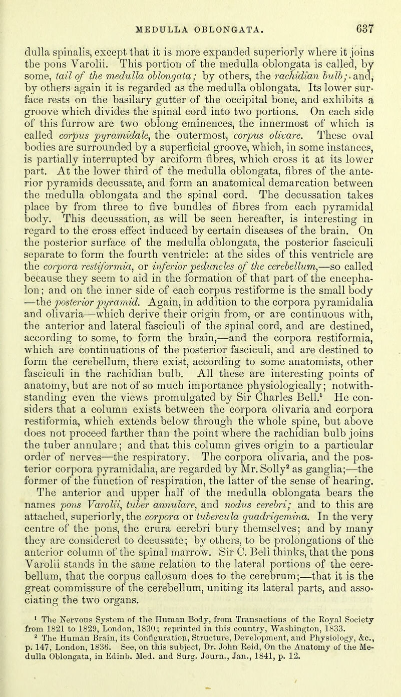 dulla spinalis, except that it is more expanded superiorly where it joins the pons Varolii. This portion of the medulla oblongata is called, by some, iail of the medulla ohlongata; by others, the rachidian bulb;-and, by others again it is regarded as the medulla oblongata. Its lower sur- face rests on the basilary gutter of the occipital bone, and exhibits a groove which divides the spinal cord into two portions. On each side of this furrow are two oblong eminences, the innermost of which is called corpus pyramidale^ the outermost, corpus olivare. These oval bodies are surrounded by a superficial groove, which, in some instances, is partially interrupted by arciform fibres, which cross it at its lower part. At the lower third of the medulla oblongata, fibres of the ante- rior pyramids decussate, and form an anatomical demarcation between the medulla oblongata and the spinal cord. The decussation takes place by from three to five bundles of fibres from each pyramidal body. This decussation, as will be seen hereafter, is interesting in regard to the cross effect induced by certain diseases of the brain. On the posterior surface of the medulla oblongata, the posterior fasciculi separate to form the fourth ventricle: at the sides of this ventricle are the corpora restiformia^ or inferior peduncles of the cerebellum,—so called because they seem to aid in the formation of that part of the encepha- lon; and on the inner side of each corpus restiforme is the small body —ih.Q posterior pyramid. Again, in addition to the corpora pyramidalia and olivaria—which derive their origin from, or are continuous with, the anterior and lateral fasciculi of the spinal cord, and are destined, according to some, to form the brain,—and the corpora restiformia, which are continuations of the posterior fasciculi, and are destined to form the cerebellum, there exist, according to some anatomists, other fasciculi in the rachidian bulb. All these are interesting points of anatomy, but are not of so much importance physiologically; notwith- standing even the views promulgated by Sir Charles Bell.' He con- siders that a column exists between the corpora olivaria and corpora restiformia, which extends below through the whole spine, but above does not proceed farther than the point where the rachidian bulb joins the tuber annulare; and that this column gives origin to a particular order of nerves—the respiratory. The corpora olivaria, and the pos- terior corpora pyramidalia, are regarded by Mr. Solly^ as ganglia;—the former of the function of respiration, the latter of the sense of hearing. The anterior and upper half of the medulla oblongata bears the names poyis Varolii, tuber annulare, and nodus cerebri; and to this are attached, superiorly, the corpora or tubercula quadrigemina. In the very centre of the pons, the crura cerebri bury themselves; and by many they are considered to decussate; by others, to be prolongations of the anterior column of the spinal marrow. Sir C. Bell thinks, that the pons Varolii stands in the same relation to the lateral portions of the cere- bellum, that the corpus callosum does to the cerebrum;—that it is the great commissure of the cerebellum, uniting its lateral parts, and asso- ciating the two organs. ' The Nervous System of tlie Human Body, from Transactions of the Royal Society from 1821 to 1829, London, 1830; reprinted in this country, Washington, 1833. ^ The Human Brain, its Configuration, Structure, Devehipment, and Physiology, &c., p. 147, London, 1836. See, on this subject. Dr. John Reid, On the Anatomy of the Me- dulla Oblongata, in Edinb. Med. and Surg. Journ., Jan., 1841, p. 12.