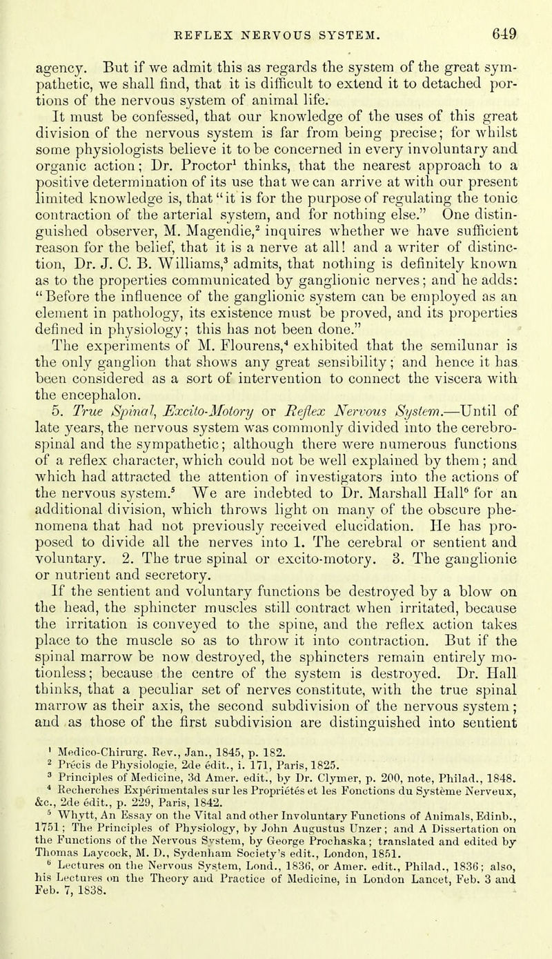 agency. But if we admit this as regards the system of the great sym- pathetic, we shall find, that it is difficult to extend it to detached por- tions of the nervous system of animal life. It must be confessed, that our knowledge of the uses of this great division of the nervous system is far from being precise; for whilst some physiologists believe it to be concerned in every involuntary and organic action; Dr. Proctor* thinks, that the nearest approach to a positive determination of its use that we can arrive at with our present limited knowledge is, that it is for the purpose of regulating the tonic contraction of the arterial system, and for nothing else. One distin- guished observer, M. Magendie,^ inquires whether we have sufficient reason for the belief, that it is a nerve at all! and a writer of distinc- tion. Dr. J. C. B. Williams,^ admits, that nothing is definitely known as to the properties communicated by ganglionic nerves; and he adds: Before the influence of the ganglionic system can be employed as an element in pathology, its existence must be proved, and its properties defined in physiology; this has not been done. The experiments of M. Flourens,'' exhibited that the semilunar is the only ganglion that shows any great sensibility; and hence it has been considered as a sort of intervention to connect the viscera with the encephalon. 6. True Sj^inal, Excito-Motory or Reflex Nervous System.—Until of late years, the nervous system was commonly divided into the cerebro- spinal and the sympathetic; although there were nmnerous functions of a reflex character, which could not be well explained by them ; and which had attracted the attention of investigators into the actions of the nervous sj^stem.' We are indebted to Dr. Marshall HalP for an additional division, which throws light on many of the obscure phe- nomena that had not previously received elucidation. He has pro- posed to divide all the nerves into 1. The cerebral or sentient and voluntary. 2. The true spinal or excito-motory, 3. The ganglionic or nutrient and secretory. If the sentient and voluntary functions be destroyed by a blow on the head, the sphincter muscles still contract when irritated, because the irritation is conveyed to the spine, and the reflex action takes place to the muscle so as to throw it into contraction. But if the spinal marrow be now destroyed, the sphincters I'emain entirely mo- tionless ; because the centre of the system is destroyed. Dr. Hall thinks, that a peculiar set of nerves constitute, with the true spinal marrow as their axis, the second subdivision of the nervous system; and as those of the first subdivision are distinguished into sentient ' Medico-Chirurg. Rev., Jan., 1845, p. 182. 2 Precis de Physiologie, 2de edit., i. 171, Paris, 1825. 3 Principles of Medicine, 3d Amer. edit., by Dr. Clymer, p. 200, note, Philad., 1848. ^ Recherches Experimentales sur les Proprietes et les Fonctions du Systeme iN'erveux, &c., 2de edit., p. 229, Paris, 1842. * Whytt, An Essay on tlie Vital and other Involuntary Functions of Animals, Edinb., 1751; The Principles of Physiology, by John Augustus Unzer; and A Dissertation on the Functions of the Nervous System, by George Prochaska; translated and edited by Thomas Laycock, M. D., Sydeniiam Society's edit., London, 1851. Lectures on the Nervous System, Lond., 183G, or Amer. edit., Philad., 1836; also, his Lectures on the Theory and Practice of Medicine, in London Lancet, Feb. 3 and Feb. 7, 1838.