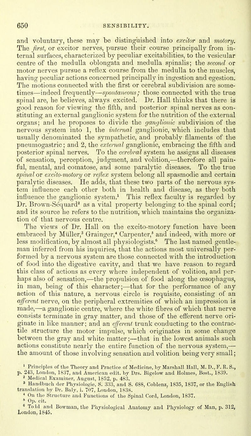 and voluntary, these may be distinguished into excitor and motory. The firsts or excitor nerves, pursue their course principally from in- ternal surfaces, characterized by peculiar excitabilities, to the vesicular centre of the medulla oblongata and medulla spinalis; the second or motor nerves pursue a reflex course from the medulla to the muscles, having peculiar actions concerned principally in ingestion and egestion. The motions connected with the first or cerebral subdivision are some- times—indeed frequently—spontaneous; those connected with the true spinal are, he believes, always excited. Dr, Hall thinks that there is good reason for viewing the fifth, and posterior spinal nerves as con- stituting an external ganglionic system for the nutrition of the external organs; and he proposes to divide the gawjlionic subdivision of the nervous system into 1, the internal ganglionic, which includes that usually denominated the sympathetic, and probably filaments of the pneumogastric; and 2, the external ganglionic, embracing the fifth and posterior spinal nerves. To the cerebral system he assigns all diseases of sensation, perception, judgment, and volition,—therefore all pain- ful, mental, and comatose, and some paralytic diseases. To the true spinal or excito-motory or reflex system belong all spasmodic and certain paralytic diseases. He adds, that these two parts of the nervous sys- tem influence each other both in health and disease, as they both influence the ganglionic system.^ This reflex faculty is regarded by Dr. Brown-Scquard^ as a vital property belonging to the spinal cord; and its source he refers to the nutrition, which maintains the organiza- tion of that nervous centre. The views of Dr. Hall on the excito-motory function have been embraced by Miiller,^ Grainger,'' Carpenter,* and indeed, with more or less modification, by almost all physiologists.* The last named gentle- man inferred from his inquiries, that the actions most universally per- formed by a nervous system are those connected with the introduction of food into the digestive cavity, and that we have reason to regard this class of actions as every where independent of volition, and per- haps also of sensation,—the propulsion of food along the oesophagus, in man, being of this character;—that for the performance of any action of this nature, a nervous circle is requisite, consisting of an afferent nerve, on the peripheral extremities of which an impression is made,—a ganglionic centre, where the white fibres of Avhich that nerve consists terminate in gray matter, and those of the efferent nerve ori- ginate in like manner; and an efferent trunk conducting to the contrac- tile structure the motor impulse, which originates in some change between the gray and white matter;—that in the lowest animals such actions constitute nearly the entire function of the nervous system,— the amount of those involving sensation and volition being very small; ' Principles of the Theory and Practice of Medicine, by Marshall Hall, M. D., F. R. S., p. 243, London, 1837, and American edit, by Drs. Bigelow and Holmes, Bost., 1839. 2 Medical Examiner, August, 1852, p. 483. 3 Handbueh der Physiologie, S. 333, and S. 688, Coblenz, 1835, 1837, or the English translation by Dr. Baly, i. 707, Loudon, 1838. On the Structure and Functions of the Spinal Cord, London, 1837. * Op. cit. ^ Told and Bowman, the Physiological Anatomy and Physiology of Man, p. 312, London, 1845.