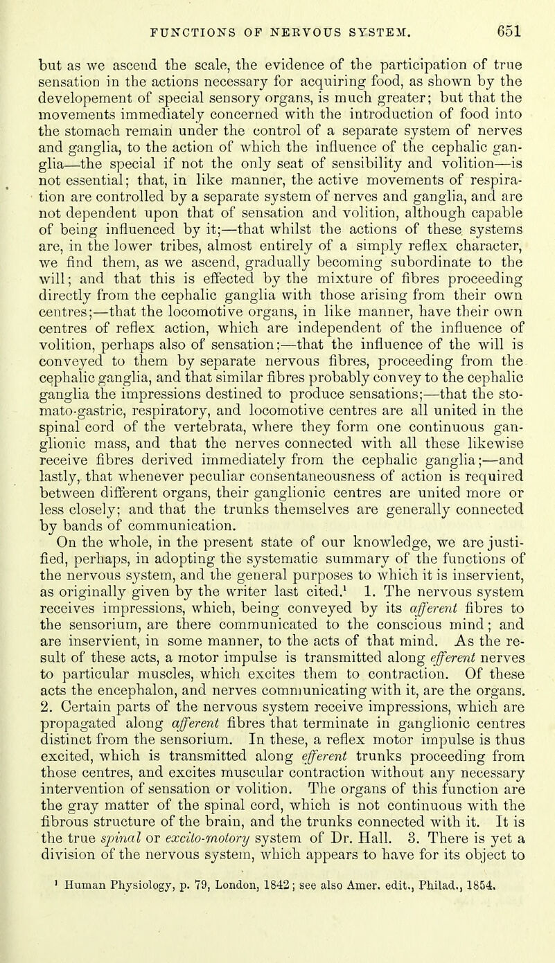 but as we ascend the scale, the evidence of the participation of true sensation in the actions necessary for acquiring food, as shown by the developement of special sensory organs, is much greater; but that the movements immediately concerned with the introduction of food into the stomach remain under the control of a separate system of nerves and ganglia, to the action of which the influence of the cephalic gan- glia—the special if not the only seat of sensibility and volition—is not essential; that, in like manner, the active movements of respira- tion are controlled by a separate system of nerves and ganglia, and are not dependent upon that of sensation and volition, although capable of being influenced by it;—that whilst the actions of these, systems are, in the lower tribes, almost entirely of a simply reflex character, we find them, as we ascend, gradually becoming subordinate to the will; and that this is effected by the mixture of fibres proceeding directly from the cephalic ganglia with those arising from their own centres;—that the locomotive organs, in like manner, have their own centres of reflex action, which are independent of the influence of volition, perhaps also of sensation;—that the influence of the will is conveyed to them by separate nervous fibres, proceeding from the cephalic ganglia, and that similar fibres probably convey to the cephalic ganglia the impressions destined to produce sensations;—that the sto- mato-gastric, respiratory, and locomotive centres are all united in the spinal cord of the vertebrata, where they form one continuous gan- glionic mass, and that the nerves connected with all these likewise receive fibres derived immediately from the cephalic ganglia;—and lastly, that whenever peculiar consentaneousness of action is required between different organs, their ganglionic centres are united more or less closely; and that the trunks themselves are generally connected by bands of communication. On the whole, in the present state of our knowledge, we are justi- fied, perhaps, in adopting the systematic summary of the functions of the nervous system, and the general purposes to which it is inservient, as originally given by the writer last cited.' 1. The nervous system receives impressions, which, being conveyed by its afferent fibres to the sensorium, are there communicated to the conscious mind; and are inservient, in some manner, to the acts of that mind. As the re- sult of these acts, a motor impulse is transmitted along efferent nerves to particular muscles, which excites them to contraction. Of these acts the encephalon, and nerves communicating with it, are the organs. 2. Certain parts of the nervous system receive impressions, which are propagated along afferent fibres that terminate in ganglionic centres distinct from the sensorium. In these, a reflex motor impulse is thus excited, which is transmitted along efferent trunks proceeding from those centres, and excites muscular contraction without any necessary intervention of sensation or volition. The organs of this function are the gray matter of the spinal cord, which is not continuous with the fibrous structure of the brain, and the trunks connected with it. It is the true spinal or excito-rnotory system of Dr. Hall. 3. There is yet a division of the nervous system, which appears to have for its object to ' Human Physiology, p. 79, London, 1842; see also Amer. edit., Philad., 1854,