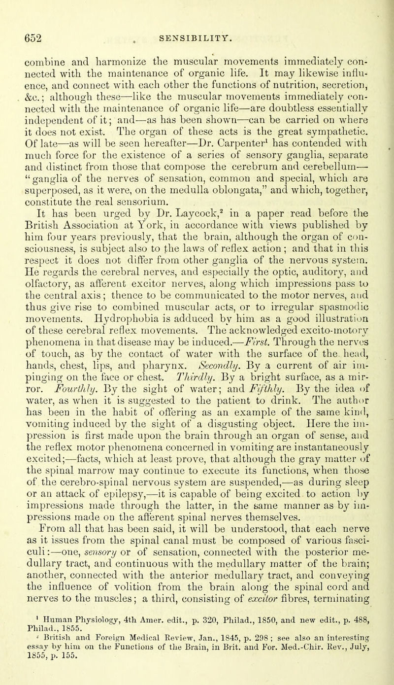 combine and harmonize the muscular movements immediately con- nected with the maintenance of organic life. It may likewise influ- ence, and connect with each other the functions of nutrition, secretion, &c.; although these—like the muscular movements immediately con- nected with the maintenance of organic life—are doubtless essentially independent of it; and—as has been shown—can be carried on where it does not exist. The organ of these acts is the great sympathetic. Of late—as will be seen hereafter—Dr. Carpenter^ has contended with much force for the existence of a series of sensory ganglia, separate and distinct from those that compose the cerebrum and cerebellum—•  ganglia of the nerves of sensation, common and special, which are superposed, as it were, on the medulla oblongata, and which, together, constitute the real sensorium. It has been urged by Dr. Laycock,^ in a paper read before the British Association at York, in accordance with views published by him four years previously, that the brain, although the organ of con- sciousness, is subject also to the laws of reflex action ; and that in this respect it does not differ from other ganglia of the nervous system. He regards the cerebral nerves, and especially the optic, auditory, and olfactory, as afferent excitor nerves, along which impressions pass to the central axis; thence to be communicated to the motor nerves, and thus give rise to combined muscular acts, or to irregular spasmodic movements. Hydrophobia is adduced by him as a good illustration of these cerebral reflex movements. The acknowledged excito-motory phenomena in that disease may be induced.—First. Through the nerves of touch, as by the contact of water with the surface of the head, hands, chest, lips, and pharynx. Secondly. By a current of air im- pinging on the face or chest. Thirdly. By a bright surface, as a mir- ror. Fourthly. By the sight of water; and Fifthly. By the idea of water, as when it is suggested to the patient to drink. The author has been in the habit of offering as an example of the same kind, vomiting induced by the sight of a disgusting object. Here the im- pression is first made upon the brain through an organ of sense, and the reflex motor phenomena concerned in vomiting are instantaneously excited;—facts, which at least prove, that although the gray matter of the spinal marrow may continue to execute its functions, when those of the cerebro-spinal nervous system are suspended,—as during sleep or an attack of epilepsy,—it is capable of being excited to action by impressions made through the latter, in the yame manner as by im- pressions made on the afferent spinal nerves themselves. From all that has been said, it will be understood, that each nerve as it issues from the spinal canal must be composed of various fasci- culi:—o:ie, sensory or of sensation, connected with the posterior me- dullary tract, and continuous with the medullary matter of the brain; another, connected with the anterior medullary tract, and conveying the influence of volition from the brain along the spinal cord and nerves to the muscles; a third, consisting of excitor fibres, terminating ' Human Physiology, 4th Amer. edit., p. 320, Philad., 1850, and new edit., p. 488, Philad., 1855. ' Britisli and Foreign Medical Review, Jan., 1845, p. 298 ; see also an interesting essay by him on the Functions of tlie Brain, in Brit, and J'or. Med.-Chir. Rev., July, 1855, p. 155.