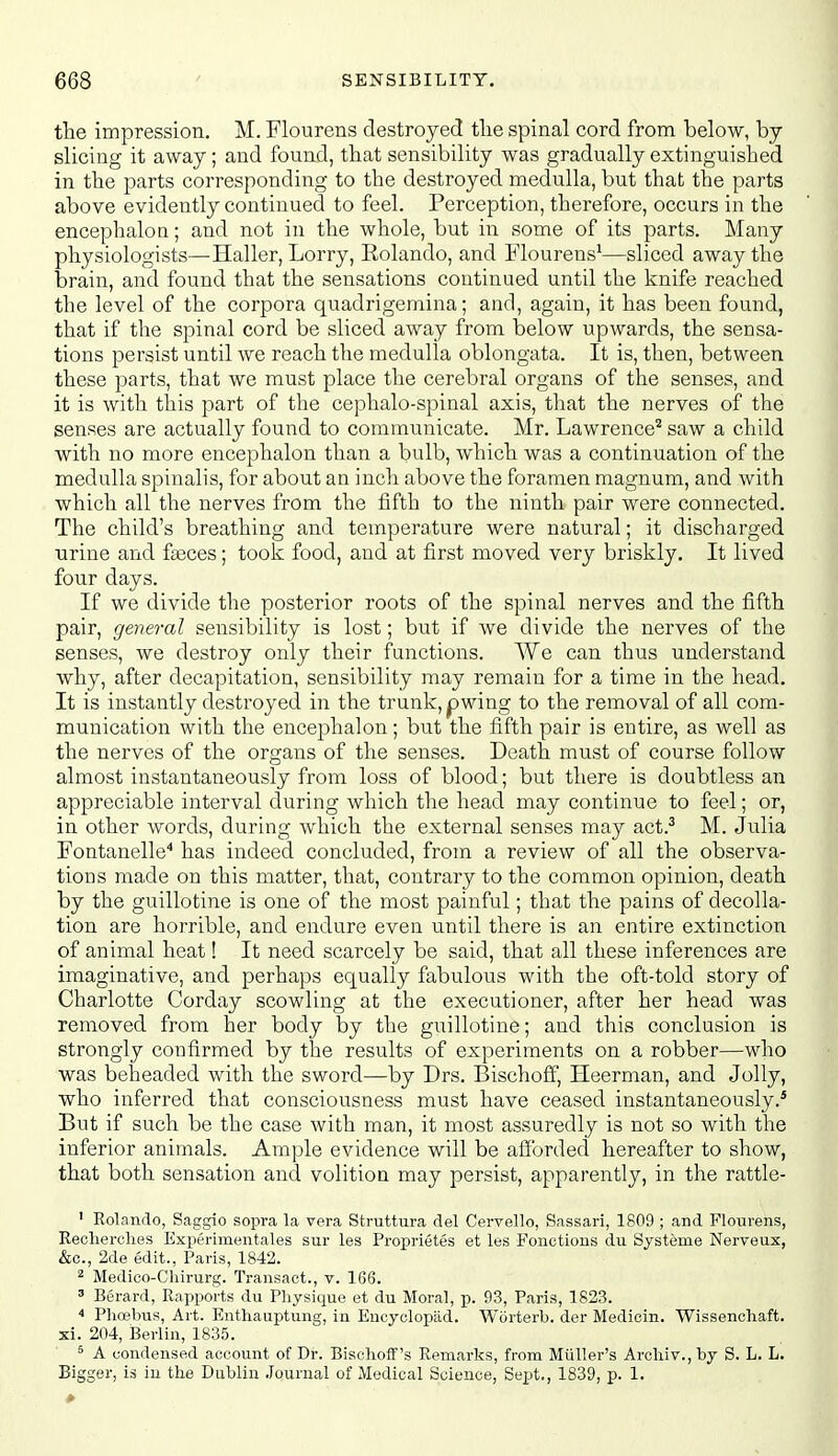 the impression. M. Flourens destroyed tlie spinal cord from below, by slicing it away; and found, that sensibility was gradually extinguished in the parts corresponding to the destroyed medulla, but that the parts above evidently continued to feel. Perception, therefore, occurs in the encephaloQ; and not in the whole, but in some of its parts. Many physiologists—Haller, Lorry, Rolando, and Flourens^—sliced away the brain, and found that the sensations continued until the knife reached the level of the corpora quadrigemina; and, again, it has been found, that if the spinal cord be sliced away from below upwards, the sensa- tions persist until we reach the medulla oblongata. It is, then, between these parts, that we must place the cerebral organs of the senses, and it is with this part of the cephalo-spinal axis, that the nerves of the senses are actually found to communicate. Mr. Lawrence^ saw a child with no more encephalon than a bulb, which was a continuation of the medulla spinalis, for about an inch above the foramen magnum, and with which all the nerves from the fifth to the ninth pair were connected. The child's breathing and temperature were natural; it discharged urine and faeces; took food, and at first moved very briskly. It lived four days. If we divide the posterior roots of the spinal nerves and the fifth pair, general sensibility is lost; but if we divide the nerves of the senses, we destroy only their functions. We can thus understand why, after decapitation, sensibility may remain for a time in the head. It is instantly destroyed in the trunk, pwing to the removal of all com- munication with the encephalon; but the fifth pair is entire, as well as the nerves of the organs of the senses. Death must of course follow almost instantaneously from loss of blood; but there is doubtless an appreciable interval during which the head may continue to feel; or, in other words, during which the external senses may act.^ M. Julia Fontanelle'' has indeed concluded, from a review of all the observa- tions made on this matter, that, contrary to the common opinion, death by the guillotine is one of the most painful; that the pains of decolla- tion are horrible, and endure even until there is an entire extinction of animal heat! It need scarcely be said, that all these inferences are imaginative, and perhaps equally fabulous with the oft-told story of Charlotte Corday scowling at the executioner, after her head was removed from her body by the guillotine; and this conclusion is strongly confirmed by the results of experiments on a robber—who was beheaded with the sword—by Drs. Bischoff, Heerman, and Jolly, who inferred that consciousness must have ceased instantaneously.* But if such be the case with man, it most assuredly is not so with the inferior animals. Ample evidence will be aiJ'orded hereafter to show, that both sensation and volition may persist, apparently, in the rattle- ' Rolando, Saggio sopra la vera Struttura del Cervello, Sassari, 1809 ; and Flourens, Reolierclies Experimentales sur les Proprietes et les Fonctions du Systeme Nerveux, &c., 2de edit., Paris, 1842. ^ Medico-Cliirurg. Transact., v. 166. ' Berard, Rapports du Physique et du Moral, p. 93, Paris, 1823.  Phoebus, Art. Enthauptung, in Eucyclopiid. Worterb. der Medicin. Wissenchaft. xi. 204, Berlin, 1835. ^ A condensed account of Dr. Bischoflf's Remarks, from Miiller's Arohiv.,by S. L. L. Bi gger, is ill the Dublin .Journal of Medical Science, Sept., 1839, p. 1.