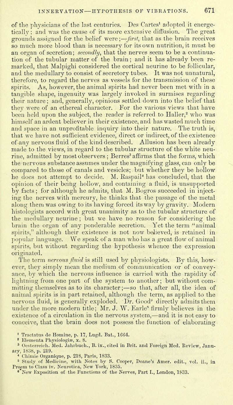 of the phj^sicians of the last centuries. Des Cartes' adopted it energe- tically; and was the cause of its more extensive diffusion. The great grounds assigned for the belief were;—first., that as the brain receives so much more blood than is necessary for its own nutrition, it must be an organ of secretion; secondly, that the nerves seem to be a continua- tion of the tubular matter of the brain; and it has already been re- marked, that Malpighi considered the cortical neurine to be follicular, and the medullary to consist of secretory tubes. It was not unnatural, therefore, to regard the nerves as vessels for the transmission of these spirits. As, however, the animal spirits had never been met with in a tangible shape, ingenuity was largely invoked in surmises regarding their nature; and, generally, opinions settled down into the belief that they were of an ethereal character. For the various views that have been held upon the subject, the reader is referred to Haller,^ Avho was himself an ardent believer in their existence, and has wasted much time and space in an unprofitable inquiry into their nature. The truth is, that we have not sufficient evidence, direct or indirect, of the existence of any nervous fluid of the kind described. Allusion has been already made to the views, in regard to the tubular structure of the white neu- rine, admitted by most observers ; Berres^ affirms that the forms, which the nervous substance assumes under the magnifying glass, can only be compared to those of canals and vesicles; but whether they be hollow he does not attempt to decide. M. RaspaiP has concluded, that the opinion of their being hollow, and containing a fluid, is iinsupported by facts ; for although he admits, that M. Bogros succeeded in inject- ing the nerves with mercury, he thinks that the passage of the metal along them was owing to its having forced its way by gravity. Modern, histologists accord with great unanimity as to the tubular structure of the medullary neurine ; but we have no reason for considering the brain the organ of any ponderable secretion. Yet the term animal spirits, although their existence is not now believed, is retained in. popular language. We speak of a man who has a great flow of animal spirits, but without regarding the hypothesis whence the expression, originated. The term nervous f.uid is still used by physiologists. By this, how- ever, they simply mean the medium of communication or of convey- ance, by which the nervous influence is carried with the rapidity of lightning from one part of the system to another; but without com- mitting themselves as to its character;—so that, after all, the idea of animal spirits is in part retained, although the term, as applied to the nervous fluid, is generally exploded. Dr. Good' directly admits them under the more modern title; Mr. J. W. Earle* firmlj^ believes in the existence of a circulation in the nervous system,—and it is not easy to conceive, that the brain does not possess the function of elaborating ' Tractatus de Homine, p. 17, Lugd. Bat., 1664. * Elementa Physiologife, x. 8. ' Oesterreich. Med. Jahrbuch., B. ix., cited in Brit, and Foreign Med. Review, Janu- ary, 1838, p. 219.  Chimie Organiqne, p. 218, Paris, 1833. 5 Study of Medicine, with Notes by S. Cooper, Doane's Amer. edit., vol. ii., in Proem to Class iv. Neurotica, New York, 1835. * New Exposition of the Functions of the Nerves, Part I., London, 1833.