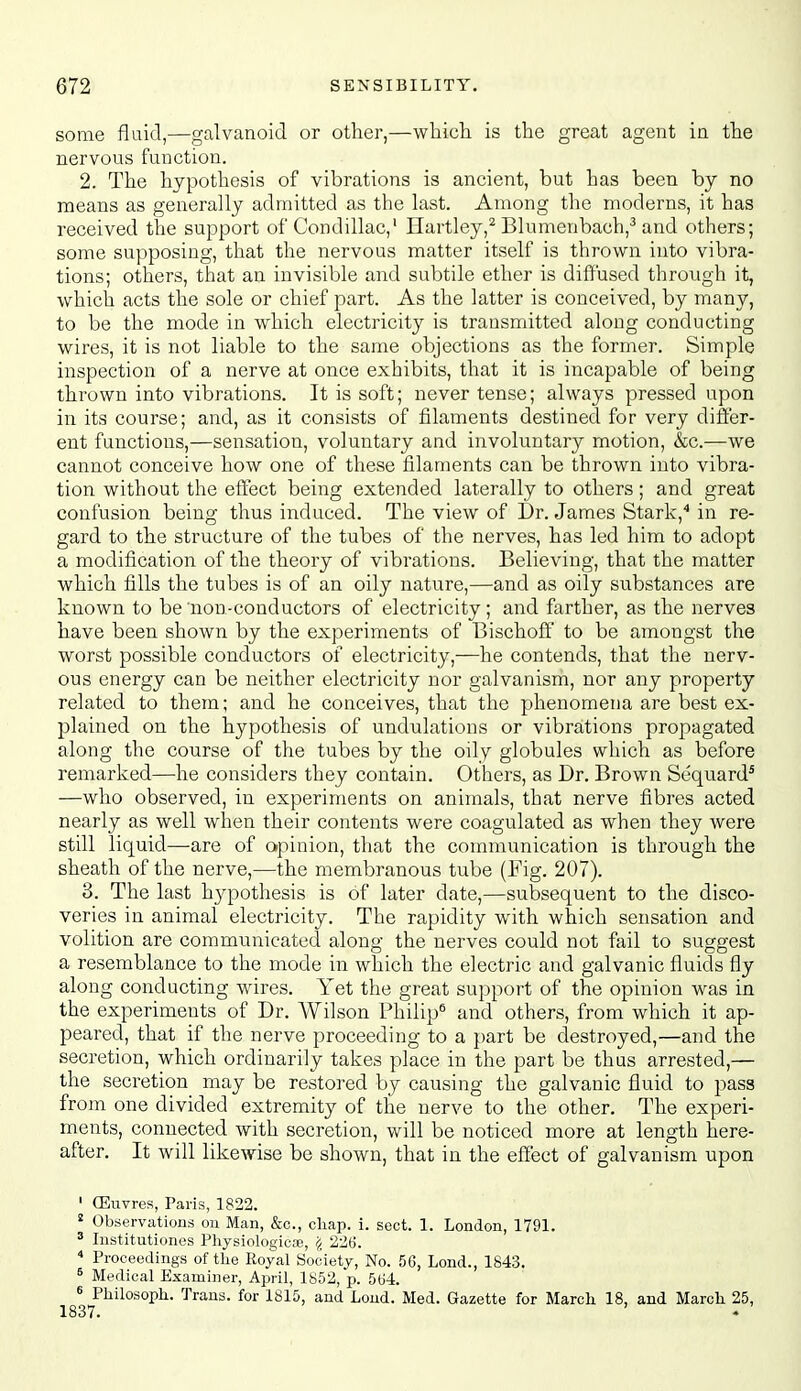 some fluid,—galvanoid or other,—whicli is the great agent in the nervous function. 2. The hypothesis of vibrations is ancient, but has been by no means as generally admitted as the last. Among the moderns, it has received the support of Condillac,' Hartley,^ Blumenbach,-' and others; some supposing, that the nervous matter itself is thrown into vibra- tions; others, that an invisible and subtile ether is diffused through it, which acts the sole or chief part. As the latter is conceived, by many, to be the mode in which electi'icity is transmitted along conducting wires, it is not liable to the same objections as the former. Simple inspection of a nerve at once exhibits, that it is incapable of being thrown into vibrations. It is soft; never tense; always pressed upon in its course; and, as it consists of filaments destined for very differ- ent functions,—sensation, voluntary and involuntary motion, &c.—we cannot conceive how one of these filaments can be thrown into vibra- tion without the effect being extended laterally to others; and great confusion being thus induced. The view of Dr. James Stark,** in re- gard to the structure of the tubes of the nerves, has led him to adopt a modification of the theory of vibrations. Believing, that the matter which fills the tubes is of an oily nature,—and as oily substances are known to be non-conductors of electricity; and farther, as the nerves have been shown by the experiments of Bischoff to be amongst the worst possible conductors of electricity,—he contends, that the nerv- ous energy can be neither electricity nor galvanism, nor any property related to them; and he conceives, that the phenomena are best ex- plained on the hypothesis of undulations or vibrations propagated along the course of the tubes by the oily globules which as before remarked—^he considers they contain. Others, as Dr. Brown Sequard^ —who observed, in experiments on animals, that nerve fibres acted nearly as well when their contents were coagulated as when they were still liquid—are of opinion, that the communication is through the sheath of the nerve,—the membranous tube (Fig. 207). 3. The last hypothesis is of later date,—subsequent to the disco- veries in animal electricity. The rapidity with which sensation and volition are communicated along the nerves could not fail to suggest a resemblance to the mode in which the electric and galvanic fluids fly along conducting wires. Yet the great support of the opinion was in the experiments of Dr. Wilson Philip* and others, from which it ap- peared, that if the nerve proceeding to a part be destroyed,—and the secretion, which ordinarily takes place in the part be thus arrested,— the secretion may be restored by causing the galvanic fluid to pass from one divided extremity of the nerve to the other. The experi- ments, connected with secretion, will be noticed more at length here- after. It will likewise be shown, that in the eflect of galvanism upon ' (Euvres, Paris, 1822. ' Observations on Man, &c., chap. i. sect. 1. London, 1791. ^ Institutiones Physiologicre, 226.  Proceedings of the Royal Society, No. 56, Lond., 1843. ^ Medical Examiner, April, 1852, p. 564. « Philosoph. Trans, for 1815, and Loud. Med. Gazette for March 18, and March 25,