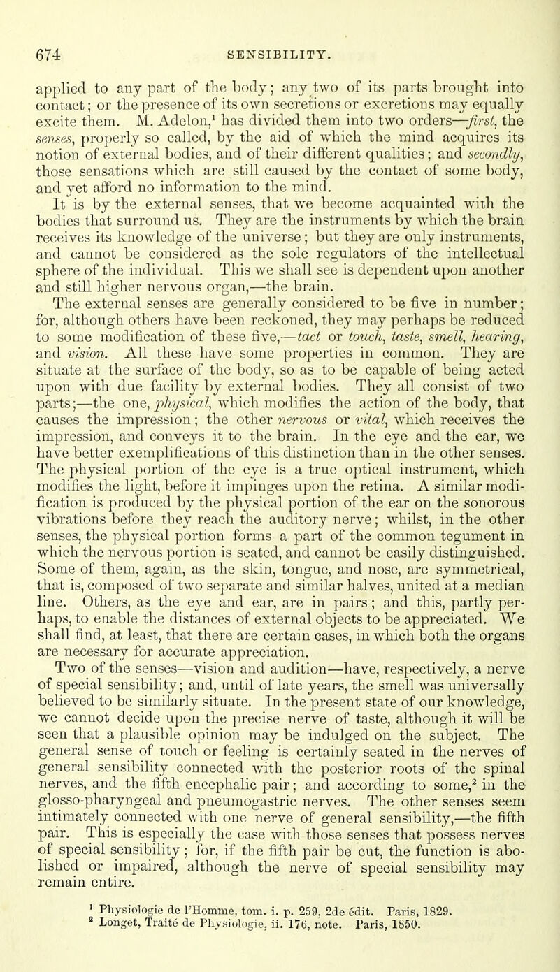 applied to any part of the body; any two of its parts brought into contact; or the presence of its own secretions or excretions may equally excite them, M. Adelon/ has divided them into two orders—first, the senses, properly so called, by the aid of which the mind acquires its notion of external bodies, and of their difiereut qualities; and secondly, those sensations which are still caused by the contact of some body, and yet afford no information to the mind. It is by the external senses, that we become acquainted with the bodies that surround us. They are the instruments by which the brain receives its knowledge of the universe; but they are only instruments, and cannot be considered as the sole regulators of the intellectual sphere of the individual. This we shall see is dependent upon another and still higher nervous organ,—the brain. The external senses are generally considered to be five in number; for, although others have been reckoned, they may perhaps be reduced to some modification of these five,—tact or touch, taste, smell, hearing, and vision. All these have some properties in common. They are situate at the surface of the body, so as to be capable of being acted upon with due facility by external bodies. They all consist of two parts;—the one, physical, which modifies the action of the body, that causes the impression; the other nervous or vital, which receives the impression, and conveys it to the brain. In the eye and the ear, we have better exemplifications of this distinction than in the other senses. The physical portion of the eye is a true optical instrument, which modifies the light, before it impinges upon the retina. A similar modi- fication is produced by the physical portion of the ear on the sonorous vibrations before they reach the auditory nerve; whilst, in the other senses, the physical portion forms a part of the common tegument in which the nervous portion is seated, and cannot be easily distinguished. Some of them, again, as the skin, tongue, and nose, are symmetrical, that is, composed of two separate and similar halves, united at a median line. Others, as the eye and ear, are in pairs; and this, partly per- haps, to enable the distances of external objects to be appreciated. We shall find, at least, that there are certain cases, in which both the organs are necessary for accurate appreciation. Two of the senses—vision and audition—have, respectively, a nerve of special sensibility; and, until of late years, the smell was universally believed to be similarly situate. In the present state of our knowledge, we cannot decide upon the precise nerve of taste, although it will be seen that a plausible opinion may be indulged on the subject. The general sense of touch or feeling is certainly seated in the nerves of general sensibility connected with the posterior roots of the spinal nerves, and the fifth encephalic pair; and according to some,^ in the glosso-pharyngeal and pneumogastric nerves. The other senses seem intimately connected with one nerve of general sensibility,—the fifth pair. This is especially the case with those senses that possess nerves of special sensibility ; for, if the fifth pair be cut, the function is abo- lished or impaired, although the nerve of special sensibility may remain entire. ' Physiologie de rHomine, torn. i. p. 259, 2de edit. Paris, 1829. « Longet, Traite de Physiologie, ii. 176, note. Paris, 1850.