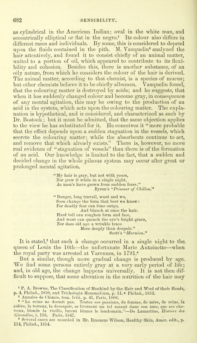 as cylindrical in the American Indian; oval in the white man, and eccentrically elliptical or flat in the negro.^ Its colour also differs in different races and individuals. By some, this is considered to depend upon the fluids contained in the pith. M. Vauquelin^ analyzed the hair attentively, and found it to consist chiefly of an animal matter, united to a portion of oil, which appeared to contribute to its flexi- bility and cohesion. Besides this, there is another substance, of an oily nature, from which he considers the colour of the hair is derived. The animal matter, according to that chemist, is a species of mucus; but other chemists believe it to be chiefly albumen. Vauquelin found, that the colouring matter is destroyed by acids; and he suggests, that when it has suddenly changed colour and become gray, in consequence of any mental agitation, this may be owing to the production of an acid in the system, which acts upon the colouring matter. The expla- nation is hypothetical, and is considered, and characterized as such by Dr. Bostock; but it must be admitted, that the same objection applies to the view he has substituted for it. He conceives it  more probable that the effect depends upon a sudden stagnation in the vessels, which secrete the colouring matter; while the absorbents continue to act, and remove that which already exists. There is, however, no more real evidence of  stagnation of vessels than there is of the formation of an acid. Our knowledge is limited to the fact, that a sudden and decided change in the whole pileous system may occur after great or prolonged mental agitation.  My hair is gray, but not with years, Nor grew it white in a single night, As men's have grown from sudden fears. Byron's ^'■Prisoner of ChiUon,  Danger, long travail, want and wo, Soon change the form that best we know: For deadly fear can time outgo, And blanch at once the hair. Hard toil can roughen form and face, And want can quench the eye's bright grace, Nor does old age a wrinkle trace More deejily than despair. Scott's Marmion. It is stated,' that such a change occurred in a single night to the. queen of Louis the 16th—the unfortunate Marie Antoinette—when the royal party was arrested at Varennes, in 1791.'* But a similar, though more gradual change is produced by age. We find some persons entirely gray at a very early period of life; and, in old age, the change happens universally. It is not then dif- ficult to suppose, that some alteration in the nutrition of the hair may ' P. A. Browne, The Classification of Mankind by the Hair and Wool of their Heads, p. 4, Pliilad., 1850, and Trichologia Mammalium, p. 51.» Philad., 1853. 2 Anuales de Chimie, torn. Iviii. p. 41, Paris, 1806. ^ La reine ne dormit pas. Toutes ses passions, de femnie, de mere, de reine, la colere, la terreur, la desespoir, se livrerent un tel assaut dans son ame, que ses ohe- veux, blonds la vieille, furent blancs le lendemain.—De Lamartine, Histoire des Girondins, i. 116. Paris, 1847. * Several cases are recorded in Mr. Erasmus Wilson, Healthy Skin, Amer. edit., p. 114, Philad., 1854.