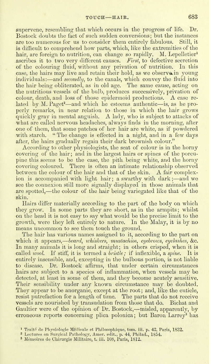 supervene, resembling that ■vvhicli occurs in the progress of life. Dr. Bostock doubts the fact of such sudden conversions; but the instances are too numerous for us to consider them entirely fabulous. Still, it is diilicult to comprehend how parts, which, like the extremities of the hair, are foreign to nutrition, can change so rapidly. M. Lepelletier' ascribes it to two very difterent causes. First^ to defective secretion of the colouring fluid, without any privation of nutrition. In this case, the hairs may live and retain their hold, as we observ9k,in young individuals:—and secondh/^ to the canals, which convey the fluid into the hair being obliterated, as in old age. The same cause, acting on the nutritious vessels of the bulb, produces successively, privation of colour, death, and loss of those epidermoid productions. A case re- lated by M. Faget^—and which he esteems authentic—is, as he pro- perly remarks, in near relation to those in which the hair grows quickly gray in mental anguish. A lady, who is subject to attacks of what are called nervous headaches, always finds in the morning, after one of them, that some patches of her hair are white, as if powdered with starch.  The change is effected in a night, and in a few days after, the hairs gradually regain their dark brownish colour. According to other physiologists, the seat of colour is in the horny covering of the hair; and in the largest hairs or spines of the porcu- pine this seems to be the case, the pith being white, and the horny covering coloured. There is often an intimate relationship observed between the colour of the hair and that of the skin. A fair complex- ion is accompanied with light hair; a swarthy with dark;—and we see the connexion still more signally displayed in those animals that are spotted,—the colour of the hair being variegated like that of the skin. Hairs differ materially according to the part of the body on which they grow. In some parts they are short, as in the armpits; whilst on the head it is not easy to say what would be the precise limit to the growth, were they left entirely to nature. In the Malay, it is by no means uncommon to see them touch the ground. The hair has various names assigned to it, according to the part on which it appears,—heard^ tvhiskers, mustackios, eyebrows, eyelashes, &c. In many animals it is long and straight; in others crisped, when it is called wool. If stiff, it is termed a bristle; if inflexible, a spme. It is entirely insensible, and, excepting in the bulbous portion, is not liable to disease. Dr. Bostock affirms, that under certain circumstances hairs are subject to a species of inflammation, when vessels may be detected, at least in some of them, and they become acutely sensitive. Their sensibility under any known circumstance may be doubted. They appear to be anorganic, except at the root; and, like the cuticle, resist putrefaction for a length of time. The parts that do not receive vessels are nourished by transudation from those that do. Bichat and Gaultier were of the opinion of Dr. Bostock,—misled, apparently, by erroneous reports concerning plica polonica; but Baron Larrey^ has ' Traits cle Phvsiologie Mfiilicale et Philosophique, torn. iii. p. 42, Paris, 1832, ^ Lectures on Snrajical Pathology, Amer. edit., p. 44, Philad., 1854. ' Meuioires de Cliirurgie Militaire, t. iii. 108, Paris, 1812.