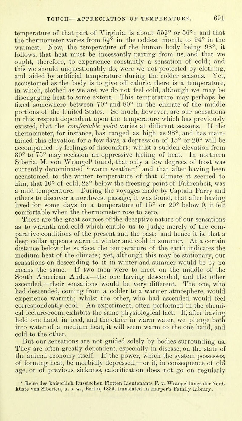 temperature of that part of Virginia, is about o5-|° or 56° ; and that the thermometer varies from 6^° in the coldest month, to 94° in the warmest. Now, the temperature of the human body being 98°, it follows, that heat must be incessantly parting from us, and that we ought, therefore, to experience constantly a sensation of cold; and this we should unquestionably do, wei'e we not protected by clothing, and aided by artificial temperature during the colder seasons. Yet, accustomed as the body is to give off' caloric, there is a temperature, in which, clothed as we are, we do not feel cold, although we may be disengaging heat to some extent. This temperature may perhaps be fixed somewhere between 70° and 80° in the climate of the middle portions of the United States. So much, however, are our sensations in this respect dependent upon the temperature which has previously existed, that the comfortable point varies at different seasons. If the thermometer, for instance, has ranged as high as 98°, and has main- tained this elevation for a few days, a depression of 15° or 20° will be accompanied by feelings of discomfort; whilst a sudden elevation from 30° to 75° may occasion an oppressive feeling of heat. In northern Siberia, M. von Wrangel' found, that only a few degrees of frost was currently denominated  warm weather; and that after having been accustomed to the winter temperature of that climate, it seemed to him, that 10° of cold, 22° below the freezing point of Fahrenheit, was a mild temperature. During the voyages made by Captain Parry and others to discover a northwest passage, it was found, that after having lived for some days in a temperature of 15° or 20° below 0, it felt comfortable when the thermometer rose to zero. These are the great sources of the deceptive nature of our sensations as to warmth and cold which enable us to judge merely of the com- parative conditions of the present and the past; and hence it is, that a deep cellar appears warm in winter and cold in summer. At a certain distance below the surface, the temperature of the earth indicates the medium heat of the climate; yet, although this may be stationary, our sensations on descending to it in winter and summer would be by no means the same. If two men were to meet on the middle of the South American Andes,—the one having descended, and the other ascended,—their sensations would be very different. The one, who had descended, coming from a colder to a warmer atmosphere, would experience warmth; whilst the other, who had ascended, would feel correspondently cool. An experiment, often performed in the chemi- cal lecture-room, exhibits the same physiological fact. If, after having held one hand in iced, and the other in warm water, we plunge both into water of a medium heat, it will seem warm to the one hand, and cold to the other. But our sensations are not guided solely by bodies surrounding us. They are often greatly dependent, especially in disease, on the state of the animal economy itself. If the power, which the system possesses, of forming heat, be morbidly depressed,—or if, in consequence of old age, or of previous sickness, calorification does not go on regularly ' Reise des kaiserlich. Russi'cheii Flotten Lieutenants F. v. Wrangel lilngs derNord- kiiste vou Siberieu, u. s. w., Berlin, 1839, translated in Harper's Family Library.
