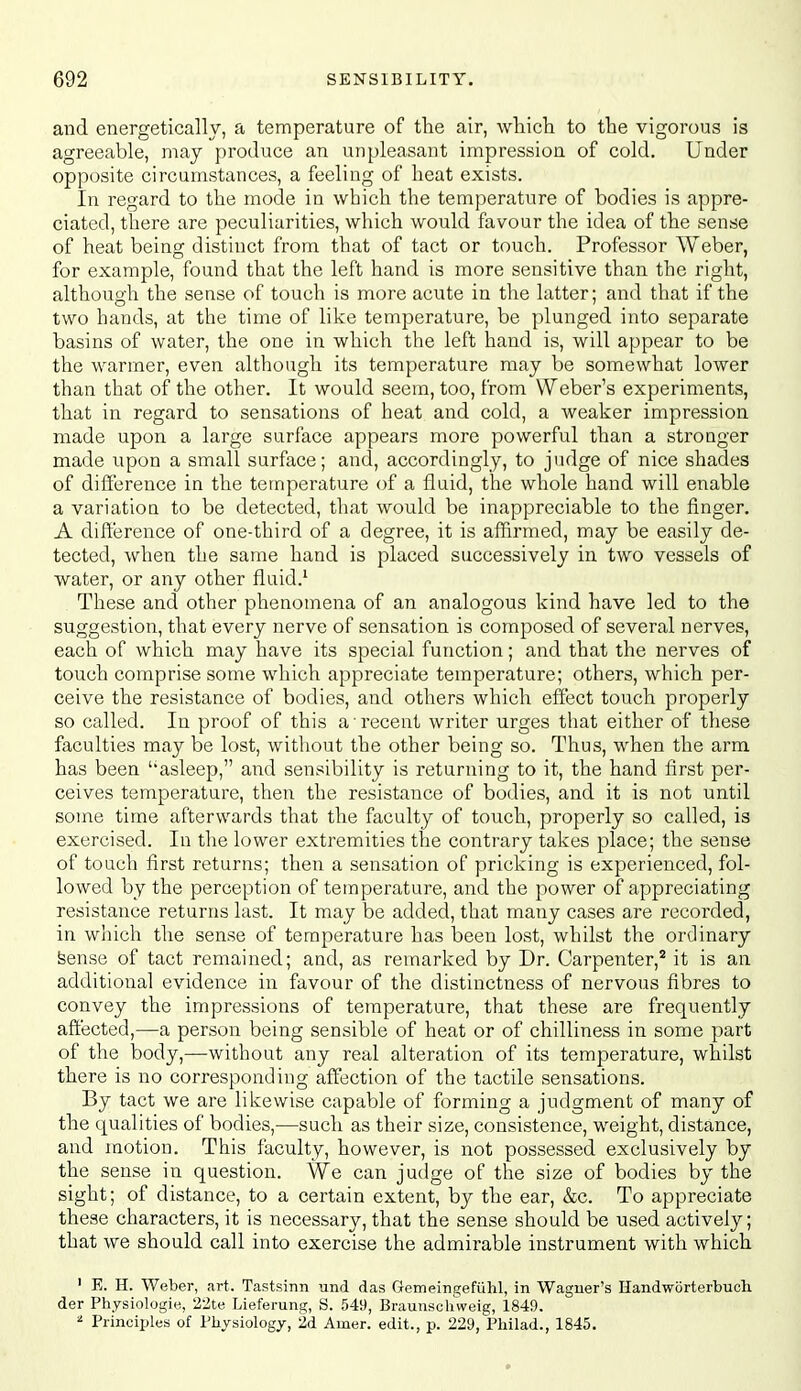 and energetically, a temperature of the air, whicli to the vigorous is agreeable, may produce an unpleasant impression of cold. Under opposite circumstances, a feeling of heat exists. In regard to the mode in which the temperature of bodies is appre- ciated, there are peculiarities, which would favour the idea of the sense of heat being distinct from that of tact or touch. Professor Weber, for example, found that the left hand is more sensitive than the right, although the sense of touch is more acute in the latter; and that if the two hands, at the time of like temperature, be plunged into separate basins of water, the one in which the left hand is, will appear to be the warmer, even although its temperature may be somewhat lower than that of the other. It would seem, too, from Weber's experiments, that in regard to sensations of heat and cold, a weaker impression made upon a large surface appears more powerful than a stronger made upon a small surface; and, accordingly, to judge of nice shades of difference in the temperature of a fluid, the whole hand will enable a variation to be detected, that would be inappreciable to the finger. A difterence of one-third of a degree, it is affirmed, may be easily de- tected, when the same hand is placed successively in two vessels of water, or any other fluid.' These and other phenomena of an analogous kind have led to the suggestion, that every nerve of sensation is composed of several nerves, each of which may have its special function; and that the nerves of touch comprise some which appreciate temperature; others, which per- ceive the resistance of bodies, and others which effect touch properly so called. In proof of this a recent writer urges that either of these faculties may be lost, without the other being so. Thus, when the arm has been asleep, and sensibility is returning to it, the hand first per- ceives temperature, then the resistance of bodies, and it is not until some time afterwards that the faculty of touch, properly so called, is exercised. In the lower extremities the contrary takes place; the sense of touch first returns; then a sensation of pricking is experienced, fol- lowed by the perception of temperature, and the power of appreciating resistance returns last. It may be added, that many cases are recorded, in which the sense of temperature has been lost, whilst the ordinary feense of tact remained; and, as remarked by Dr. Carpenter,* it is an additional evidence in favour of the distinctness of nervous fibres to convey the impressions of temperature, that these are frequently affected,—a person being sensible of heat or of chilliness in some part of the body,—without any real alteration of its temperature, whilst there is no corresponding affection of the tactile sensations. By tact we are likewise capable of forming a judgment of many of the qualities of bodies,—such as their size, consistence, weight, distance, and motion. This faculty, however, is not possessed exclusively by the sense in question. We can judge of the size of bodies by the sight; of distance, to a certain extent, by the ear, &c. To appreciate these characters, it is necessary, that the sense should be used actively; that we should call into exercise the admirable instrument with which ' E. H. Weber, art. Tastsinn und das Gemeingeftihl, in Wagner's Handworterbuoh der Physiologie, 22te Lieferung, S. 549, Braunschweig, 1849. ' Principles of Physiology, 2,d Amer. edit., p. 229, Philad., 1845.