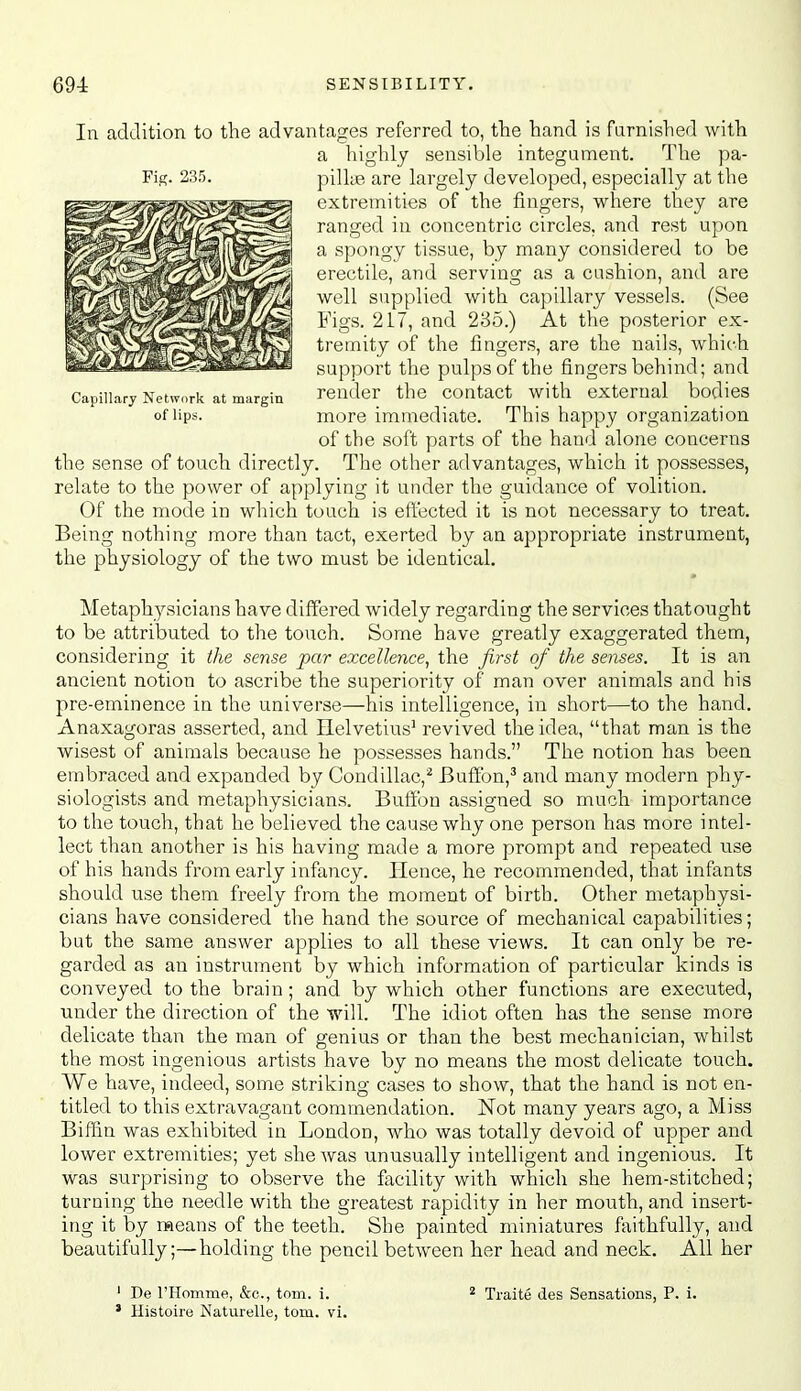 In addition to the advantages referred to, the hand is furnished with a highly sensible integument. The pa- Fiff. 235. pillie are largely developed, especially at the extremities of the fingers, where they are ranged in concentric circles, and rest upon a spongy tissue, by many considered to be erectile, and serving as a cushion, and are well supplied with capillary vessels. (See Figs. 217, and 235.) At the posterior ex- tremity of the fingers, are the nails, which support the pulps of the fingers behind; and Capillary Network at margin render the coutact with external bodies of lips. more immediate. This happy organization of the soft parts of the hand alone concerns the sense of touch directly. The other advantages, which it possesses, relate to the power of applying it under the guidance of volition. Of the mode in which touch is eft'ected it is not necessary to treat. Being nothing more than tact, exerted by an appropriate instrument, the physiology of the two must be identical. Metaphysicians have differed widely regarding the services thatought to be attributed to the touch. Some have greatly exaggerated them, considering it ihe sense par excellence, the first of the senses. It is an ancient notion to ascribe the superiority of man over animals and his pre-eminence in the universe—his intelligence, in short—to the hand. Anaxagoras asserted, and Helvetius' revived the idea, that man is the wisest of animals because he possesses hands. The notion has been embraced and expanded by Condillac,^ Buffbn,^ and many modern phy- siologists and metaphysicians. Buffbn assigned so much importance to the touch, that he believed the cause why one person has more intel- lect than another is his having made a more prompt and repeated use of his hands from early infancy. Hence, he recommended, that infants should use them freely from the moment of birth. Other metaphysi- cians have considered the hand the source of mechanical capabilities; but the same answer applies to all these views. It can only be re- garded as an instrument by which information of particular kinds is conveyed to the brain; and by which other functions are executed, under the direction of the will. The idiot often has the sense more delicate than the man of genius or than the best mechanician, whilst the most ingenious artists have by no means the most delicate touch. We have, indeed, some striking cases to show, that the hand is not en- titled to this extravagant commendation. ISTot many years ago, a Miss Biffin was exhibited in London, who was totally devoid of upper and lower extremities; yet she was unusually intelligent and ingenious. It was surprising to observe the facility with which she hem-stitched; turning the needle with the greatest rapidity in her mouth, and insert- ing it by means of the teeth. She painted miniatures ftiithfully, and beautifully;—holding the pencil between her head and neck. All her ' De rHomme, &c., torn. i. 2 Xraite des Sensations, P. i. ' Histoire Naturelle, torn. vi.