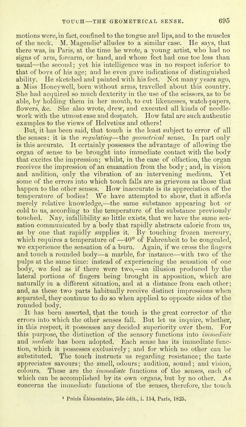 motions were, in fact, confined to the tongue and lips, and to the muscles of the neck. M. Magendie^ alludes to a similar case. He says, that there was, in Paris, at the time he wrote, a young artist, who had no signs of arm, forearm, or hand, and whose feet had one toe less than usual—the second; yet his intelligence was in no respect inferior to that of boys of his age; and he even gave indications of distinguished ability. He sketched and painted with his feet. Not many years ago, a Miss Honeywell, born without arms, travelled about tlais countr}^ She had acquired so much dexterity in the use of the scissors, as to be able, by holding them in her mouth, to cut likenesses, watch-papers, flowers, &c. She also wrote, drew, and executed all kinds of needle- work with the utmost ease and despatch. How fatal are such authentic examples to the views of Helvetius and others! But, it has been said, that touch is the least subject to error of all the senses: it is the regulating—the geometrical sense. In part only is this accurate. It certainly possesses the advantage of allowing the organ of sense to be brought into immediate contact with the body that excites the impression; whilst, in the case of olfaction, the organ receives the impression of an emanation from the body; and, in vision and audition, only the vibration of an intervening medium. Yet some of the errors into which touch falls are as grievous as those that happen to the other senses. How inaccurate is its appreciation of the temperature of bodies! We have attempted to show, that it affords merely relative knowledge,-—the same substance appearing hot or cold to us, according to the temperature of the substance previously touched. Nay, infallibility so little exists, that we have the same sen- sation communicated by a body that rapidly abstracts caloric from us, as by one that rapidly supplies it. By touching frozen mercur}^, which requires a temperature of ■—40° of Fahrenheit to be congealed, we experience the sensation of a burn. Again, if we cross the fingers and touch a rounded body—a marble, for instance—with two of the pulps at the same time: instead of experiencing the sensation of one body, we feel as if there were two,—an illusion produced by the lateral portions of fingers being brought in apposition, which are naturally in a different situation, and at a distance from each other; and, as these two parts habitually receive distinct impressions when separated, they continue to do so when applied to opposite sides of the rounded body. It has been asserted, that the touch is the great corrector of the errors into which the other senses fall. But let us inquire, whether, in this respect, it possesses any decided superiority over them. For this purpose, the distinction of the sensory functions into immediaie and mediate has been adopted. Each sense has its immediate func- tion, which it possesses exclusively; and for which no other can be substituted. The touch instructs us regarding resistance; the taste appreciates savours; the smell, odours; audition, sound; and vision, colours. These are the immediate functions of the senses, each of which can be accomplished by its own organs, but by no other. As concerns the immediat ■ functions of the senses, therefore, the touch ' Precis Elementaire, 2de edit., i. 154, Paris, 1825.